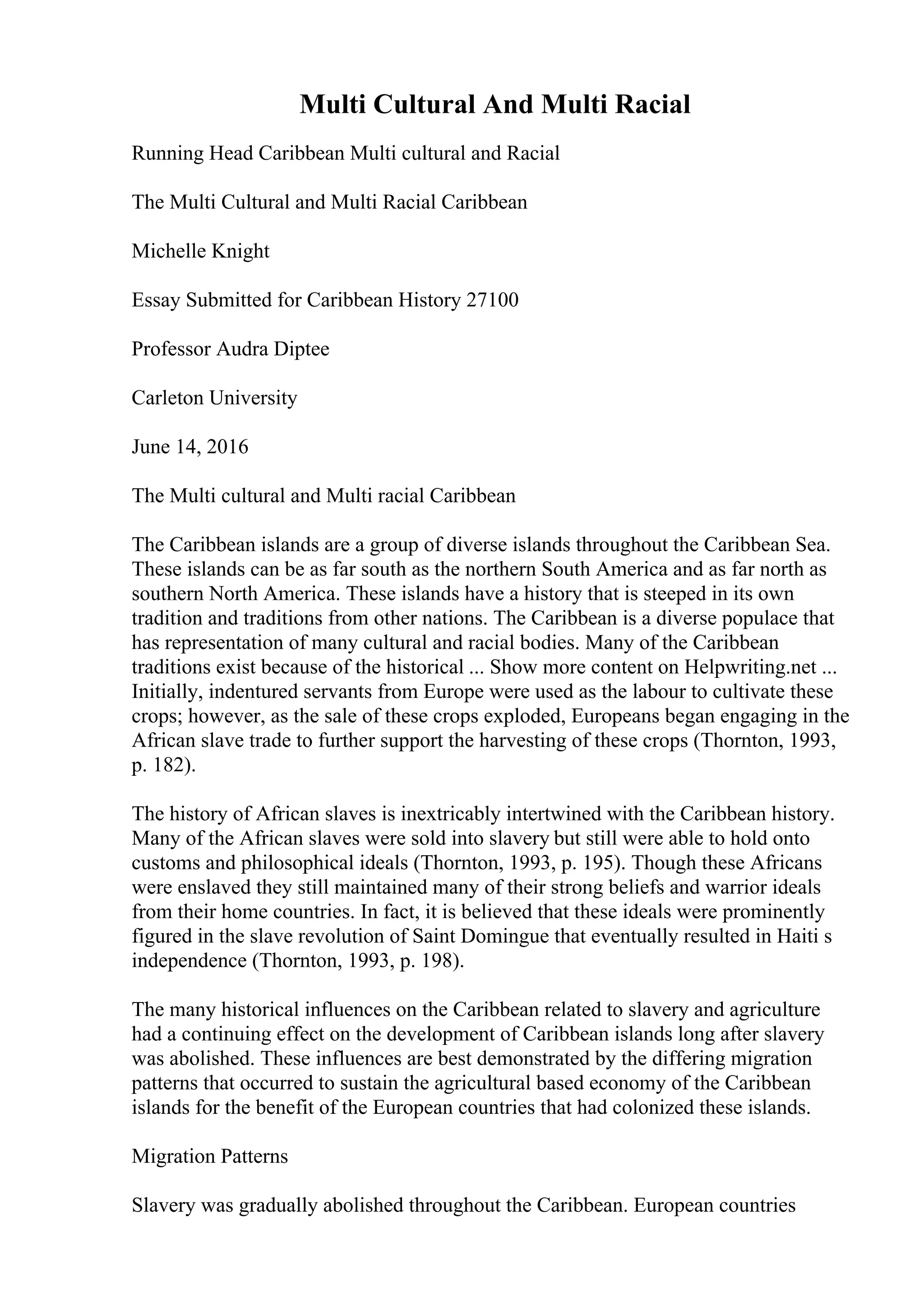 Multi Cultural And Multi Racial
Running Head Caribbean Multi cultural and Racial
The Multi Cultural and Multi Racial Caribbean
Michelle Knight
Essay Submitted for Caribbean History 27100
Professor Audra Diptee
Carleton University
June 14, 2016
The Multi cultural and Multi racial Caribbean
The Caribbean islands are a group of diverse islands throughout the Caribbean Sea.
These islands can be as far south as the northern South America and as far north as
southern North America. These islands have a history that is steeped in its own
tradition and traditions from other nations. The Caribbean is a diverse populace that
has representation of many cultural and racial bodies. Many of the Caribbean
traditions exist because of the historical ... Show more content on Helpwriting.net ...
Initially, indentured servants from Europe were used as the labour to cultivate these
crops; however, as the sale of these crops exploded, Europeans began engaging in the
African slave trade to further support the harvesting of these crops (Thornton, 1993,
p. 182).
The history of African slaves is inextricably intertwined with the Caribbean history.
Many of the African slaves were sold into slavery but still were able to hold onto
customs and philosophical ideals (Thornton, 1993, p. 195). Though these Africans
were enslaved they still maintained many of their strong beliefs and warrior ideals
from their home countries. In fact, it is believed that these ideals were prominently
figured in the slave revolution of Saint Domingue that eventually resulted in Haiti s
independence (Thornton, 1993, p. 198).
The many historical influences on the Caribbean related to slavery and agriculture
had a continuing effect on the development of Caribbean islands long after slavery
was abolished. These influences are best demonstrated by the differing migration
patterns that occurred to sustain the agricultural based economy of the Caribbean
islands for the benefit of the European countries that had colonized these islands.
Migration Patterns
Slavery was gradually abolished throughout the Caribbean. European countries
 