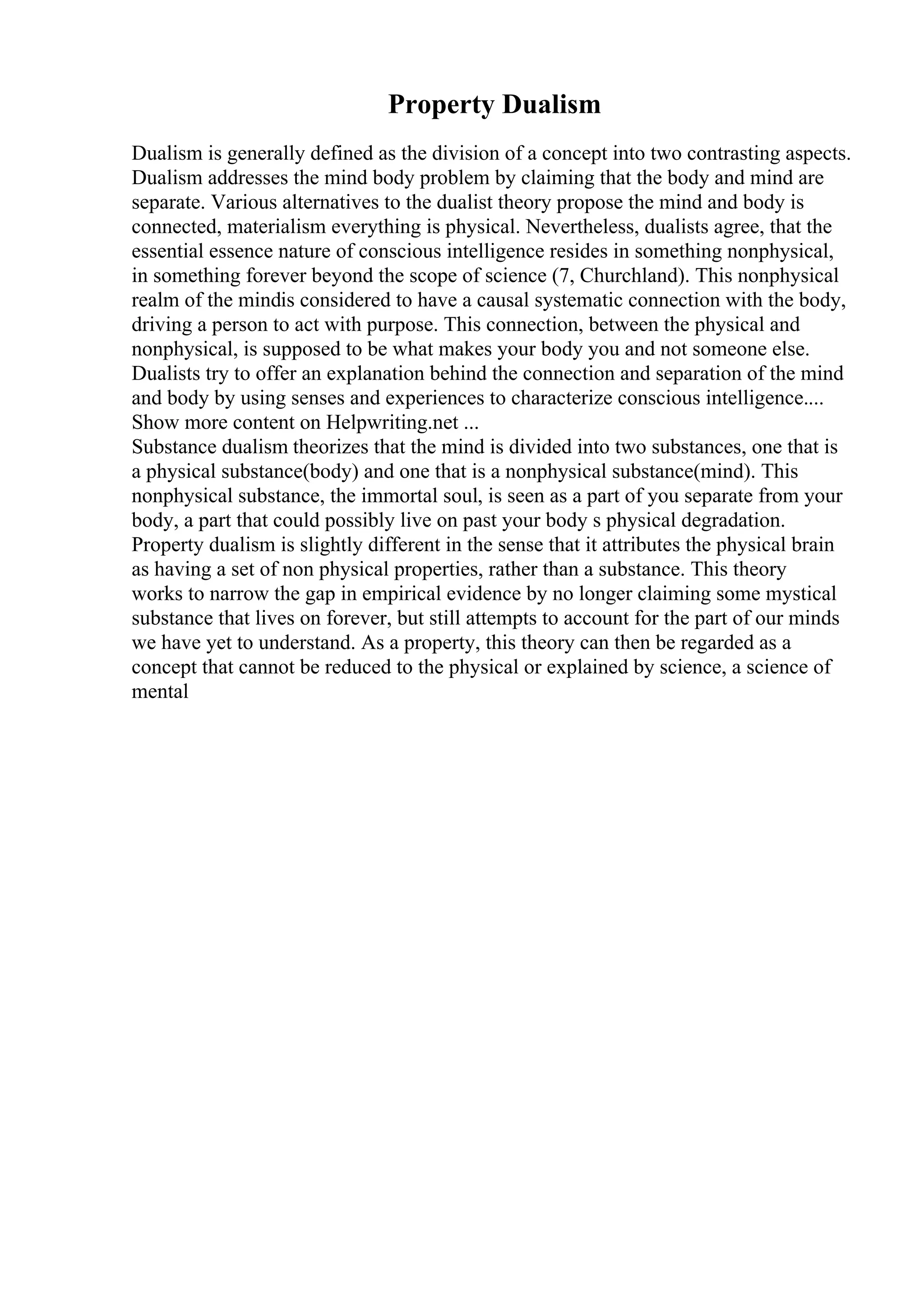 Property Dualism
Dualism is generally defined as the division of a concept into two contrasting aspects.
Dualism addresses the mind body problem by claiming that the body and mind are
separate. Various alternatives to the dualist theory propose the mind and body is
connected, materialism everything is physical. Nevertheless, dualists agree, that the
essential essence nature of conscious intelligence resides in something nonphysical,
in something forever beyond the scope of science (7, Churchland). This nonphysical
realm of the mindis considered to have a causal systematic connection with the body,
driving a person to act with purpose. This connection, between the physical and
nonphysical, is supposed to be what makes your body you and not someone else.
Dualists try to offer an explanation behind the connection and separation of the mind
and body by using senses and experiences to characterize conscious intelligence....
Show more content on Helpwriting.net ...
Substance dualism theorizes that the mind is divided into two substances, one that is
a physical substance(body) and one that is a nonphysical substance(mind). This
nonphysical substance, the immortal soul, is seen as a part of you separate from your
body, a part that could possibly live on past your body s physical degradation.
Property dualism is slightly different in the sense that it attributes the physical brain
as having a set of non physical properties, rather than a substance. This theory
works to narrow the gap in empirical evidence by no longer claiming some mystical
substance that lives on forever, but still attempts to account for the part of our minds
we have yet to understand. As a property, this theory can then be regarded as a
concept that cannot be reduced to the physical or explained by science, a science of
mental
 