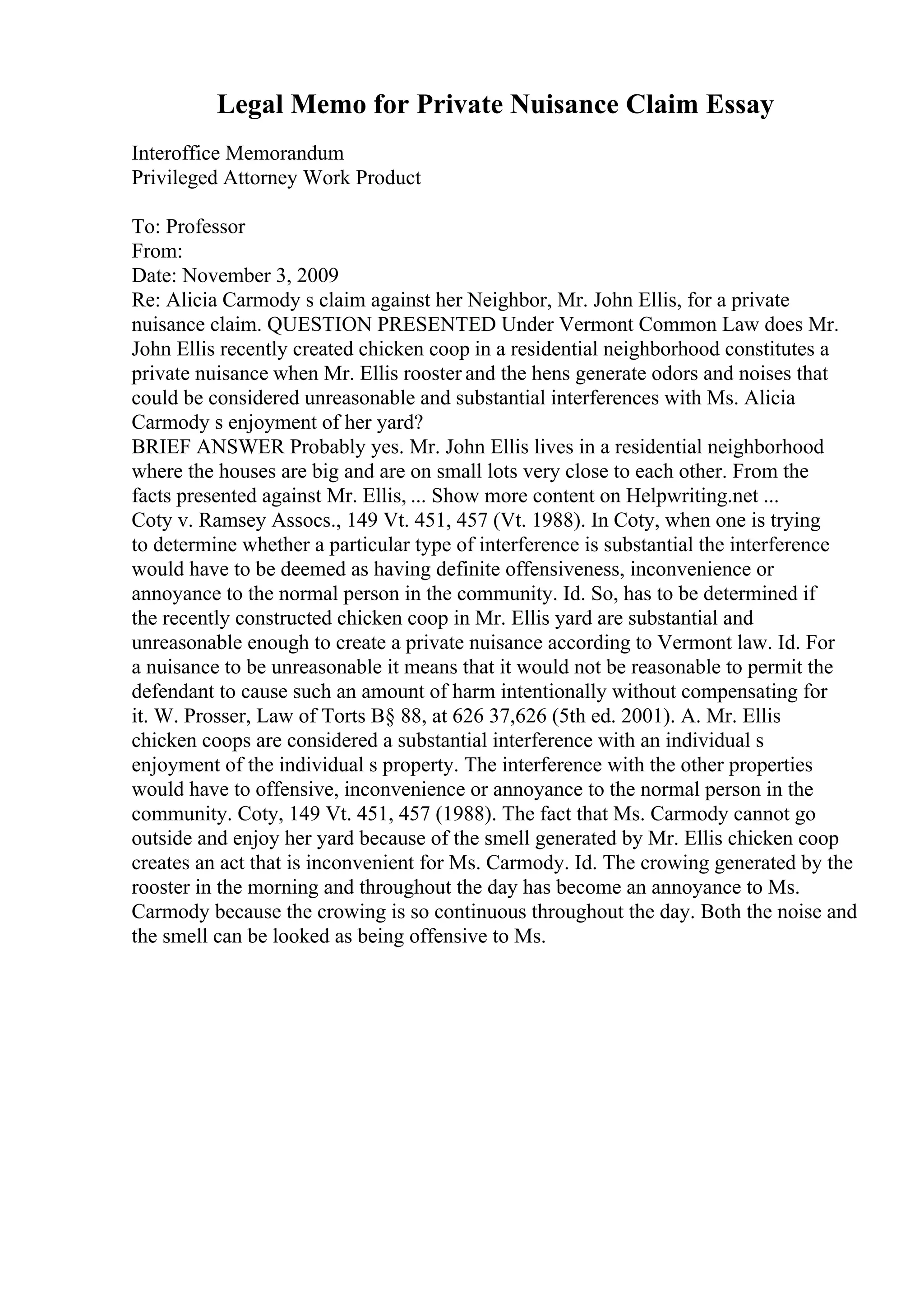 Legal Memo for Private Nuisance Claim Essay
Interoffice Memorandum
Privileged Attorney Work Product
To: Professor
From:
Date: November 3, 2009
Re: Alicia Carmody s claim against her Neighbor, Mr. John Ellis, for a private
nuisance claim. QUESTION PRESENTED Under Vermont Common Law does Mr.
John Ellis recently created chicken coop in a residential neighborhood constitutes a
private nuisance when Mr. Ellis rooster and the hens generate odors and noises that
could be considered unreasonable and substantial interferences with Ms. Alicia
Carmody s enjoyment of her yard?
BRIEF ANSWER Probably yes. Mr. John Ellis lives in a residential neighborhood
where the houses are big and are on small lots very close to each other. From the
facts presented against Mr. Ellis, ... Show more content on Helpwriting.net ...
Coty v. Ramsey Assocs., 149 Vt. 451, 457 (Vt. 1988). In Coty, when one is trying
to determine whether a particular type of interference is substantial the interference
would have to be deemed as having definite offensiveness, inconvenience or
annoyance to the normal person in the community. Id. So, has to be determined if
the recently constructed chicken coop in Mr. Ellis yard are substantial and
unreasonable enough to create a private nuisance according to Vermont law. Id. For
a nuisance to be unreasonable it means that it would not be reasonable to permit the
defendant to cause such an amount of harm intentionally without compensating for
it. W. Prosser, Law of Torts В§ 88, at 626 37,626 (5th ed. 2001). A. Mr. Ellis
chicken coops are considered a substantial interference with an individual s
enjoyment of the individual s property. The interference with the other properties
would have to offensive, inconvenience or annoyance to the normal person in the
community. Coty, 149 Vt. 451, 457 (1988). The fact that Ms. Carmody cannot go
outside and enjoy her yard because of the smell generated by Mr. Ellis chicken coop
creates an act that is inconvenient for Ms. Carmody. Id. The crowing generated by the
rooster in the morning and throughout the day has become an annoyance to Ms.
Carmody because the crowing is so continuous throughout the day. Both the noise and
the smell can be looked as being offensive to Ms.
 