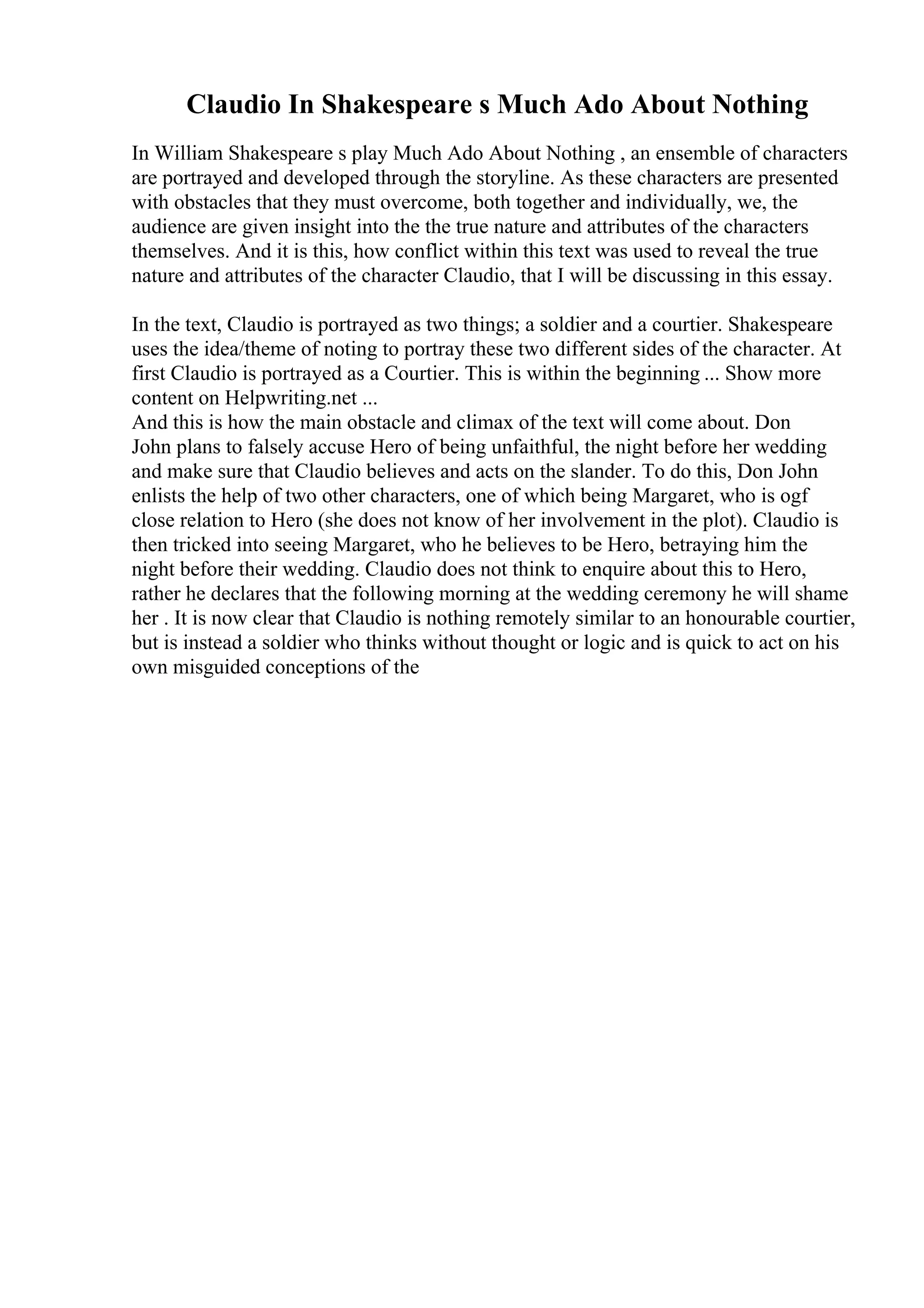 Claudio In Shakespeare s Much Ado About Nothing
In William Shakespeare s play Much Ado About Nothing , an ensemble of characters
are portrayed and developed through the storyline. As these characters are presented
with obstacles that they must overcome, both together and individually, we, the
audience are given insight into the the true nature and attributes of the characters
themselves. And it is this, how conflict within this text was used to reveal the true
nature and attributes of the character Claudio, that I will be discussing in this essay.
In the text, Claudio is portrayed as two things; a soldier and a courtier. Shakespeare
uses the idea/theme of noting to portray these two different sides of the character. At
first Claudio is portrayed as a Courtier. This is within the beginning ... Show more
content on Helpwriting.net ...
And this is how the main obstacle and climax of the text will come about. Don
John plans to falsely accuse Hero of being unfaithful, the night before her wedding
and make sure that Claudio believes and acts on the slander. To do this, Don John
enlists the help of two other characters, one of which being Margaret, who is ogf
close relation to Hero (she does not know of her involvement in the plot). Claudio is
then tricked into seeing Margaret, who he believes to be Hero, betraying him the
night before their wedding. Claudio does not think to enquire about this to Hero,
rather he declares that the following morning at the wedding ceremony he will shame
her . It is now clear that Claudio is nothing remotely similar to an honourable courtier,
but is instead a soldier who thinks without thought or logic and is quick to act on his
own misguided conceptions of the
 
