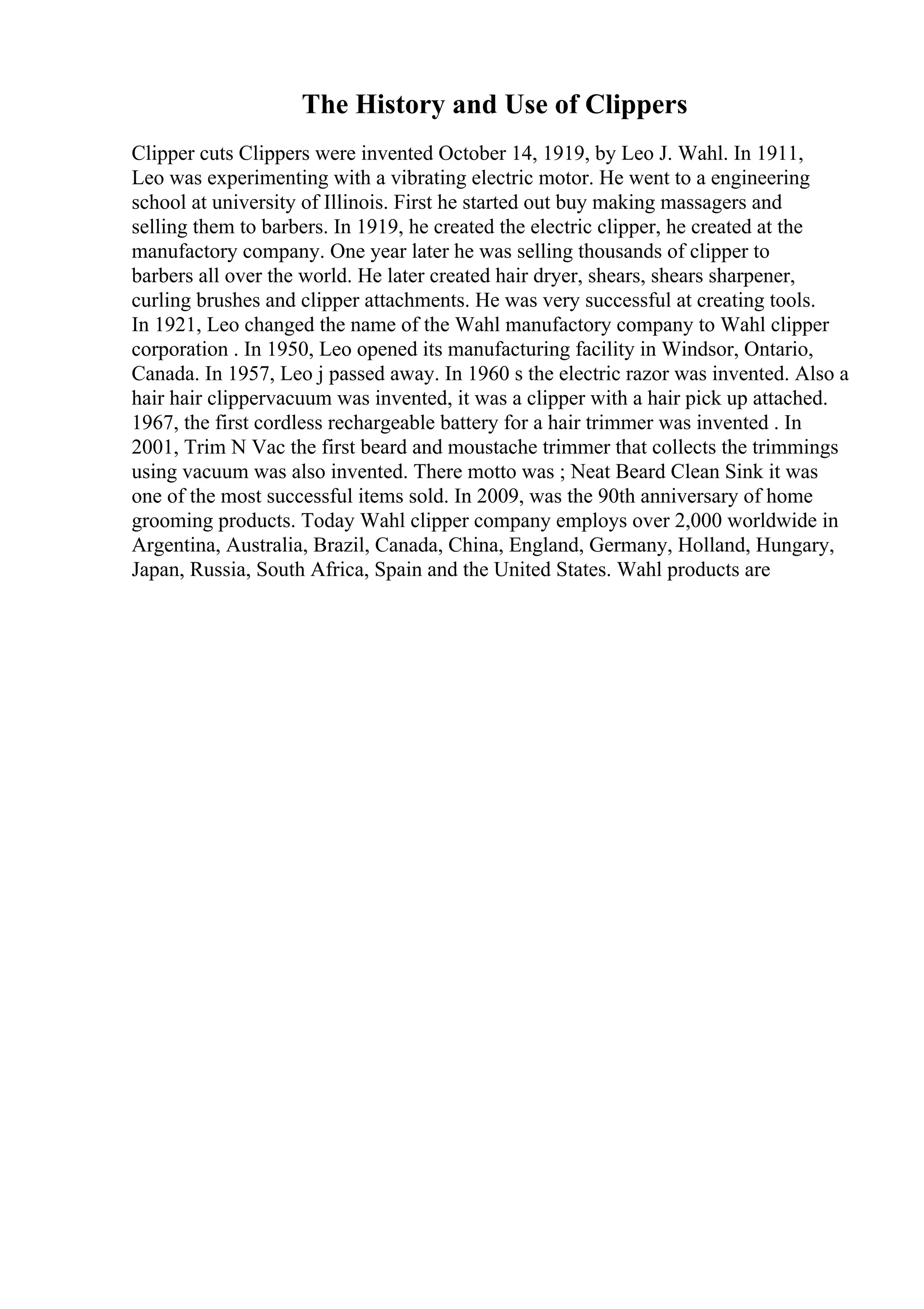 The History and Use of Clippers
Clipper cuts Clippers were invented October 14, 1919, by Leo J. Wahl. In 1911,
Leo was experimenting with a vibrating electric motor. He went to a engineering
school at university of Illinois. First he started out buy making massagers and
selling them to barbers. In 1919, he created the electric clipper, he created at the
manufactory company. One year later he was selling thousands of clipper to
barbers all over the world. He later created hair dryer, shears, shears sharpener,
curling brushes and clipper attachments. He was very successful at creating tools.
In 1921, Leo changed the name of the Wahl manufactory company to Wahl clipper
corporation . In 1950, Leo opened its manufacturing facility in Windsor, Ontario,
Canada. In 1957, Leo j passed away. In 1960 s the electric razor was invented. Also a
hair hair clippervacuum was invented, it was a clipper with a hair pick up attached.
1967, the first cordless rechargeable battery for a hair trimmer was invented . In
2001, Trim N Vac the first beard and moustache trimmer that collects the trimmings
using vacuum was also invented. There motto was ; Neat Beard Clean Sink it was
one of the most successful items sold. In 2009, was the 90th anniversary of home
grooming products. Today Wahl clipper company employs over 2,000 worldwide in
Argentina, Australia, Brazil, Canada, China, England, Germany, Holland, Hungary,
Japan, Russia, South Africa, Spain and the United States. Wahl products are
 