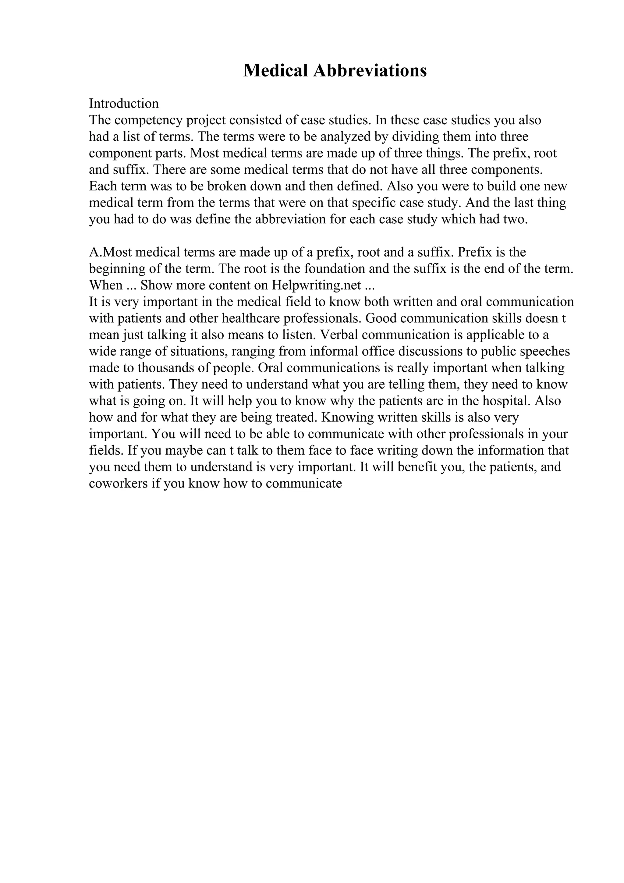 Medical Abbreviations
Introduction
The competency project consisted of case studies. In these case studies you also
had a list of terms. The terms were to be analyzed by dividing them into three
component parts. Most medical terms are made up of three things. The prefix, root
and suffix. There are some medical terms that do not have all three components.
Each term was to be broken down and then defined. Also you were to build one new
medical term from the terms that were on that specific case study. And the last thing
you had to do was define the abbreviation for each case study which had two.
A.Most medical terms are made up of a prefix, root and a suffix. Prefix is the
beginning of the term. The root is the foundation and the suffix is the end of the term.
When ... Show more content on Helpwriting.net ...
It is very important in the medical field to know both written and oral communication
with patients and other healthcare professionals. Good communication skills doesn t
mean just talking it also means to listen. Verbal communication is applicable to a
wide range of situations, ranging from informal office discussions to public speeches
made to thousands of people. Oral communications is really important when talking
with patients. They need to understand what you are telling them, they need to know
what is going on. It will help you to know why the patients are in the hospital. Also
how and for what they are being treated. Knowing written skills is also very
important. You will need to be able to communicate with other professionals in your
fields. If you maybe can t talk to them face to face writing down the information that
you need them to understand is very important. It will benefit you, the patients, and
coworkers if you know how to communicate
 