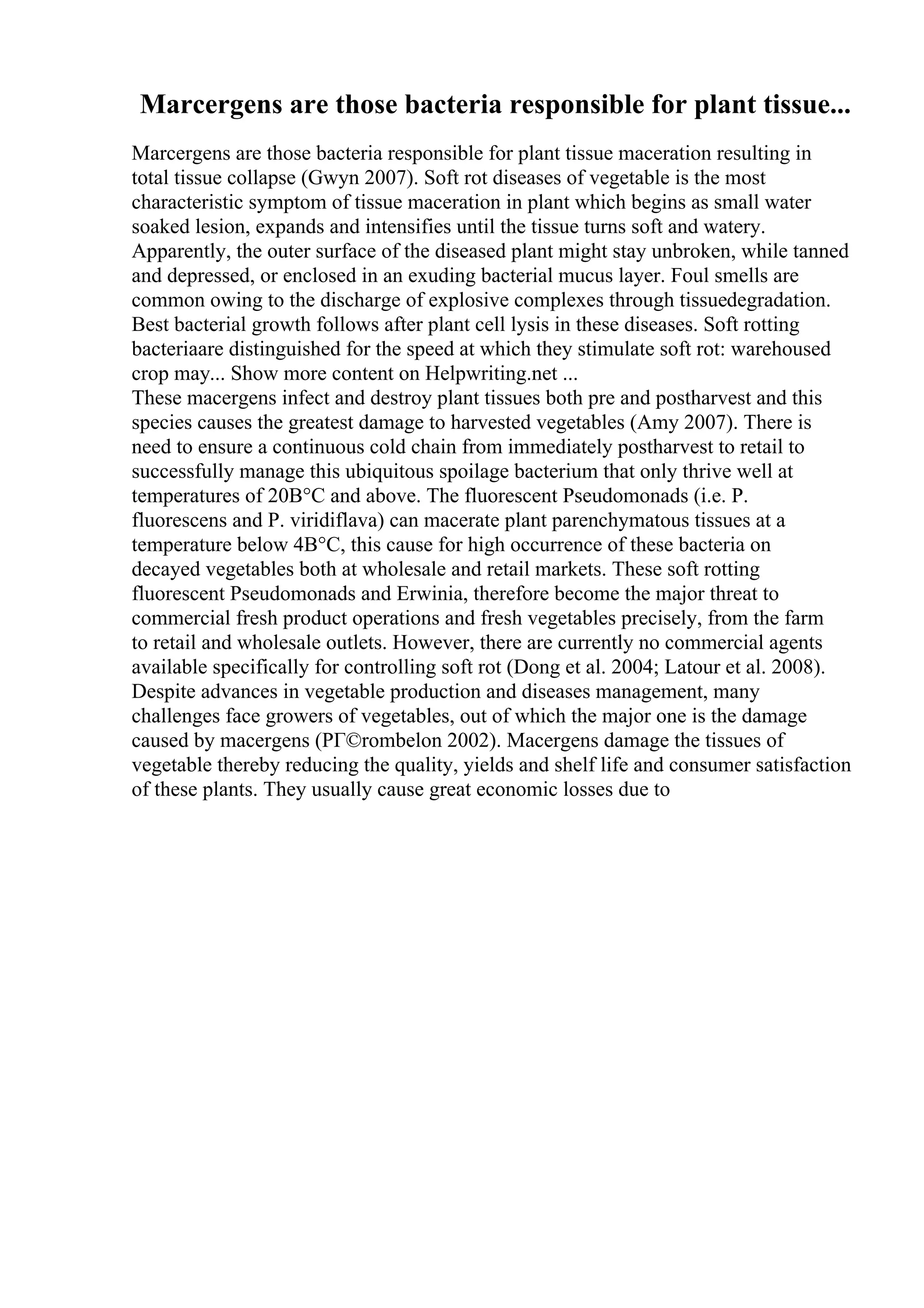 Marcergens are those bacteria responsible for plant tissue...
Marcergens are those bacteria responsible for plant tissue maceration resulting in
total tissue collapse (Gwyn 2007). Soft rot diseases of vegetable is the most
characteristic symptom of tissue maceration in plant which begins as small water
soaked lesion, expands and intensifies until the tissue turns soft and watery.
Apparently, the outer surface of the diseased plant might stay unbroken, while tanned
and depressed, or enclosed in an exuding bacterial mucus layer. Foul smells are
common owing to the discharge of explosive complexes through tissuedegradation.
Best bacterial growth follows after plant cell lysis in these diseases. Soft rotting
bacteriaare distinguished for the speed at which they stimulate soft rot: warehoused
crop may... Show more content on Helpwriting.net ...
These macergens infect and destroy plant tissues both pre and postharvest and this
species causes the greatest damage to harvested vegetables (Amy 2007). There is
need to ensure a continuous cold chain from immediately postharvest to retail to
successfully manage this ubiquitous spoilage bacterium that only thrive well at
temperatures of 20В°C and above. The fluorescent Pseudomonads (i.e. P.
fluorescens and P. viridiflava) can macerate plant parenchymatous tissues at a
temperature below 4В°C, this cause for high occurrence of these bacteria on
decayed vegetables both at wholesale and retail markets. These soft rotting
fluorescent Pseudomonads and Erwinia, therefore become the major threat to
commercial fresh product operations and fresh vegetables precisely, from the farm
to retail and wholesale outlets. However, there are currently no commercial agents
available specifically for controlling soft rot (Dong et al. 2004; Latour et al. 2008).
Despite advances in vegetable production and diseases management, many
challenges face growers of vegetables, out of which the major one is the damage
caused by macergens (PГ©rombelon 2002). Macergens damage the tissues of
vegetable thereby reducing the quality, yields and shelf life and consumer satisfaction
of these plants. They usually cause great economic losses due to
 