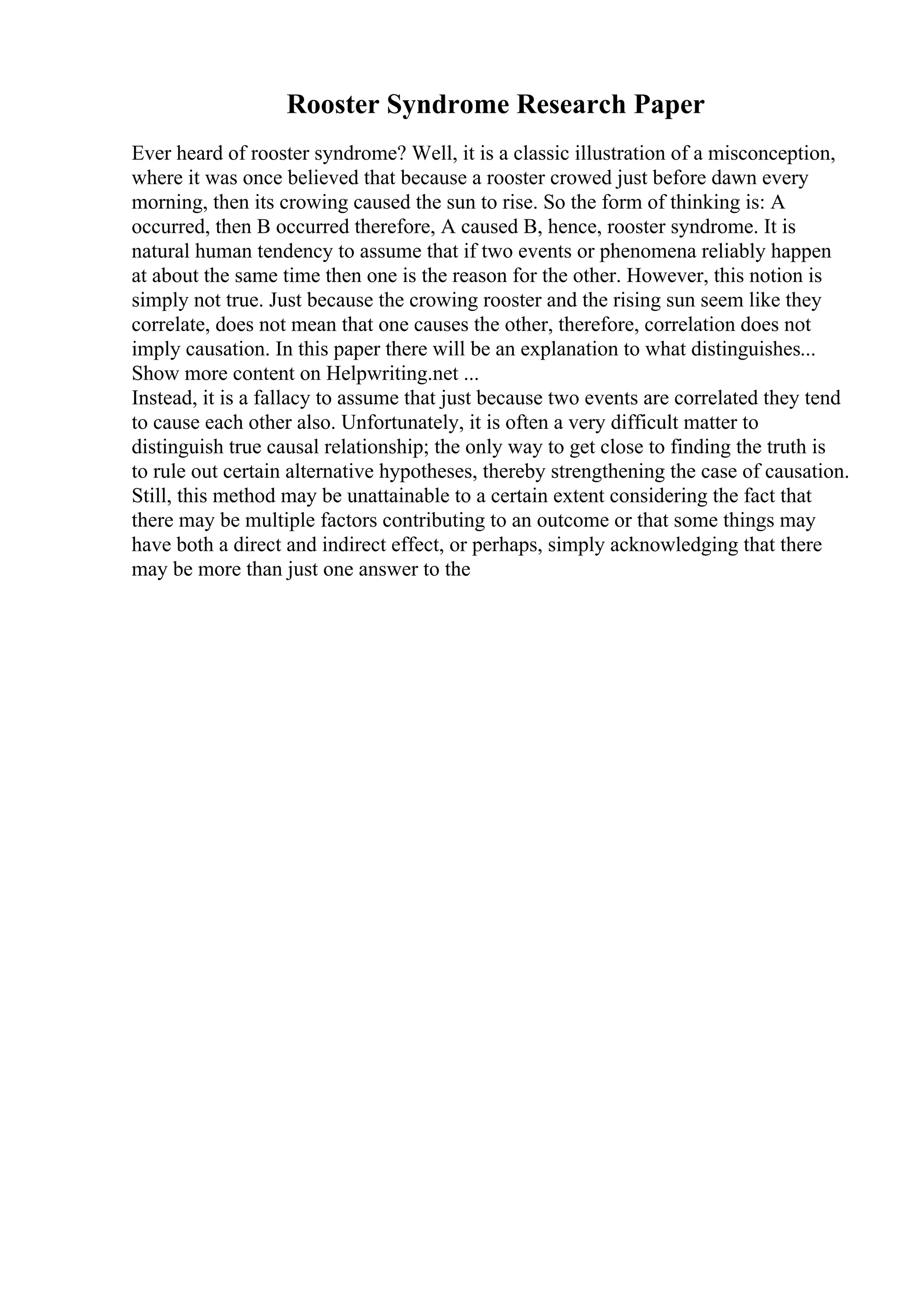 Rooster Syndrome Research Paper
Ever heard of rooster syndrome? Well, it is a classic illustration of a misconception,
where it was once believed that because a rooster crowed just before dawn every
morning, then its crowing caused the sun to rise. So the form of thinking is: A
occurred, then B occurred therefore, A caused B, hence, rooster syndrome. It is
natural human tendency to assume that if two events or phenomena reliably happen
at about the same time then one is the reason for the other. However, this notion is
simply not true. Just because the crowing rooster and the rising sun seem like they
correlate, does not mean that one causes the other, therefore, correlation does not
imply causation. In this paper there will be an explanation to what distinguishes...
Show more content on Helpwriting.net ...
Instead, it is a fallacy to assume that just because two events are correlated they tend
to cause each other also. Unfortunately, it is often a very difficult matter to
distinguish true causal relationship; the only way to get close to finding the truth is
to rule out certain alternative hypotheses, thereby strengthening the case of causation.
Still, this method may be unattainable to a certain extent considering the fact that
there may be multiple factors contributing to an outcome or that some things may
have both a direct and indirect effect, or perhaps, simply acknowledging that there
may be more than just one answer to the
 