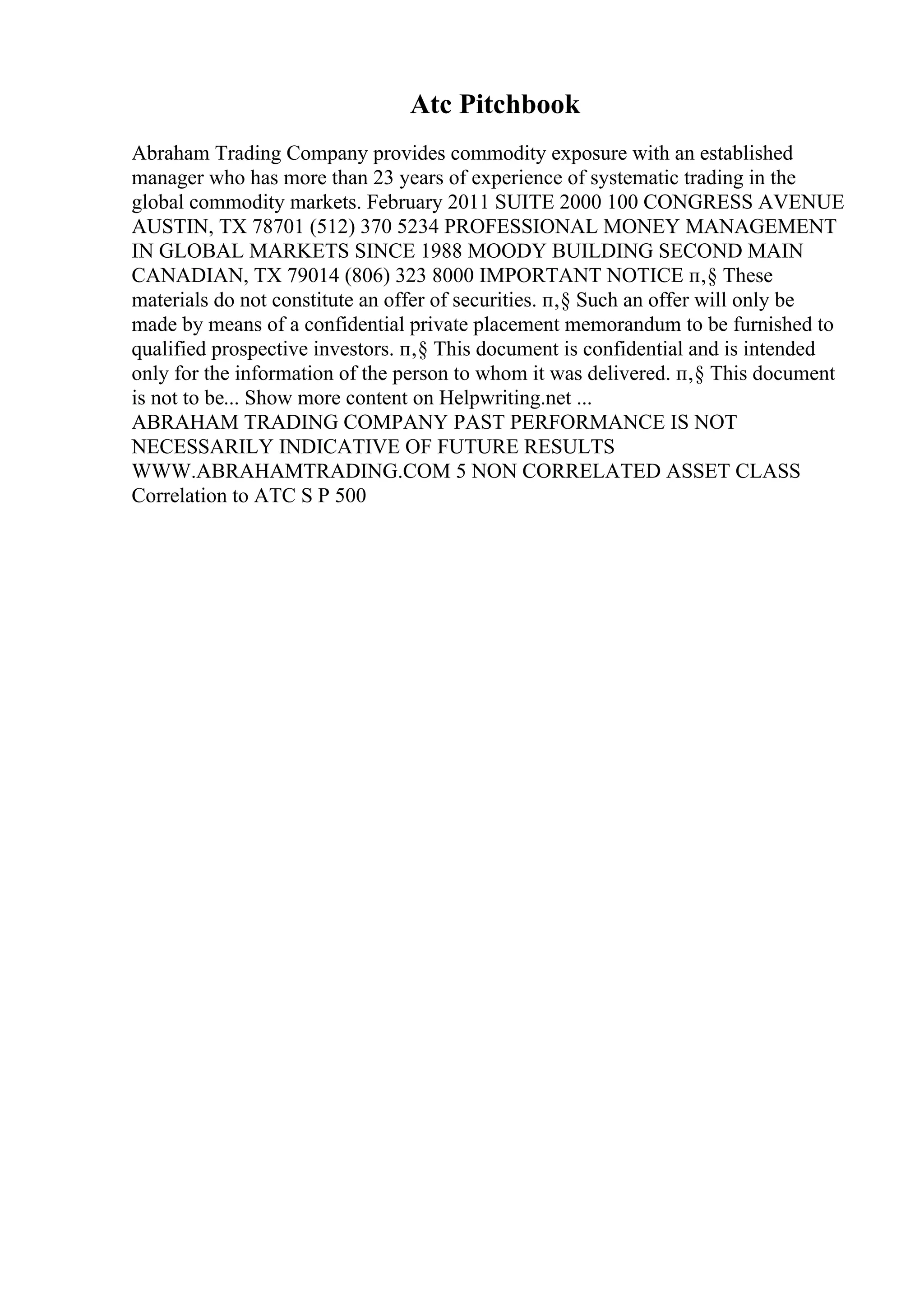 Atc Pitchbook
Abraham Trading Company provides commodity exposure with an established
manager who has more than 23 years of experience of systematic trading in the
global commodity markets. February 2011 SUITE 2000 100 CONGRESS AVENUE
AUSTIN, TX 78701 (512) 370 5234 PROFESSIONAL MONEY MANAGEMENT
IN GLOBAL MARKETS SINCE 1988 MOODY BUILDING SECOND MAIN
CANADIAN, TX 79014 (806) 323 8000 IMPORTANT NOTICE п‚§ These
materials do not constitute an offer of securities. п‚§ Such an offer will only be
made by means of a confidential private placement memorandum to be furnished to
qualified prospective investors. п‚§ This document is confidential and is intended
only for the information of the person to whom it was delivered. п‚§ This document
is not to be... Show more content on Helpwriting.net ...
ABRAHAM TRADING COMPANY PAST PERFORMANCE IS NOT
NECESSARILY INDICATIVE OF FUTURE RESULTS
WWW.ABRAHAMTRADING.COM 5 NON CORRELATED ASSET CLASS
Correlation to ATC S P 500
 