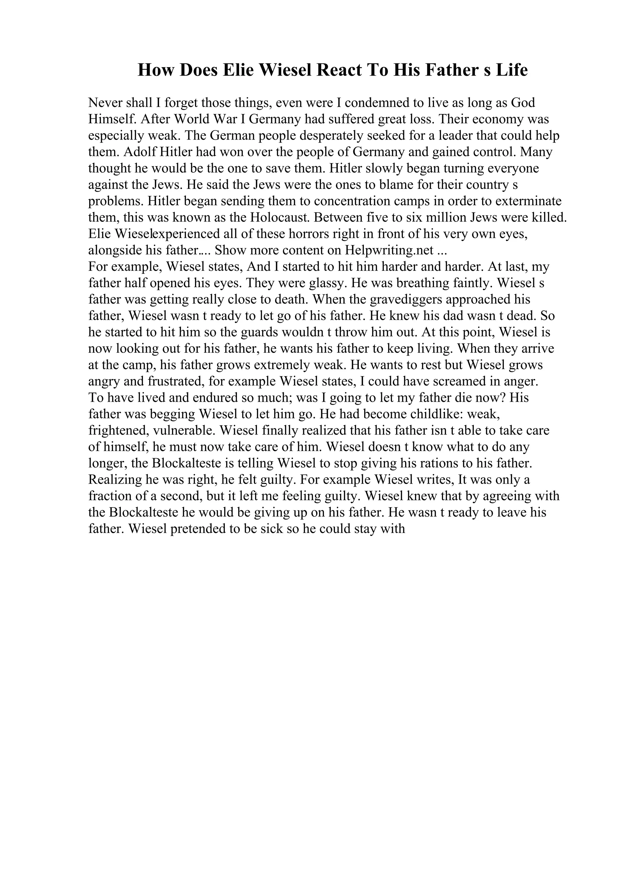 How Does Elie Wiesel React To His Father s Life
Never shall I forget those things, even were I condemned to live as long as God
Himself. After World War I Germany had suffered great loss. Their economy was
especially weak. The German people desperately seeked for a leader that could help
them. Adolf Hitler had won over the people of Germany and gained control. Many
thought he would be the one to save them. Hitler slowly began turning everyone
against the Jews. He said the Jews were the ones to blame for their country s
problems. Hitler began sending them to concentration camps in order to exterminate
them, this was known as the Holocaust. Between five to six million Jews were killed.
Elie Wieselexperienced all of these horrors right in front of his very own eyes,
alongside his father.... Show more content on Helpwriting.net ...
For example, Wiesel states, And I started to hit him harder and harder. At last, my
father half opened his eyes. They were glassy. He was breathing faintly. Wiesel s
father was getting really close to death. When the gravediggers approached his
father, Wiesel wasn t ready to let go of his father. He knew his dad wasn t dead. So
he started to hit him so the guards wouldn t throw him out. At this point, Wiesel is
now looking out for his father, he wants his father to keep living. When they arrive
at the camp, his father grows extremely weak. He wants to rest but Wiesel grows
angry and frustrated, for example Wiesel states, I could have screamed in anger.
To have lived and endured so much; was I going to let my father die now? His
father was begging Wiesel to let him go. He had become childlike: weak,
frightened, vulnerable. Wiesel finally realized that his father isn t able to take care
of himself, he must now take care of him. Wiesel doesn t know what to do any
longer, the Blockalteste is telling Wiesel to stop giving his rations to his father.
Realizing he was right, he felt guilty. For example Wiesel writes, It was only a
fraction of a second, but it left me feeling guilty. Wiesel knew that by agreeing with
the Blockalteste he would be giving up on his father. He wasn t ready to leave his
father. Wiesel pretended to be sick so he could stay with
 