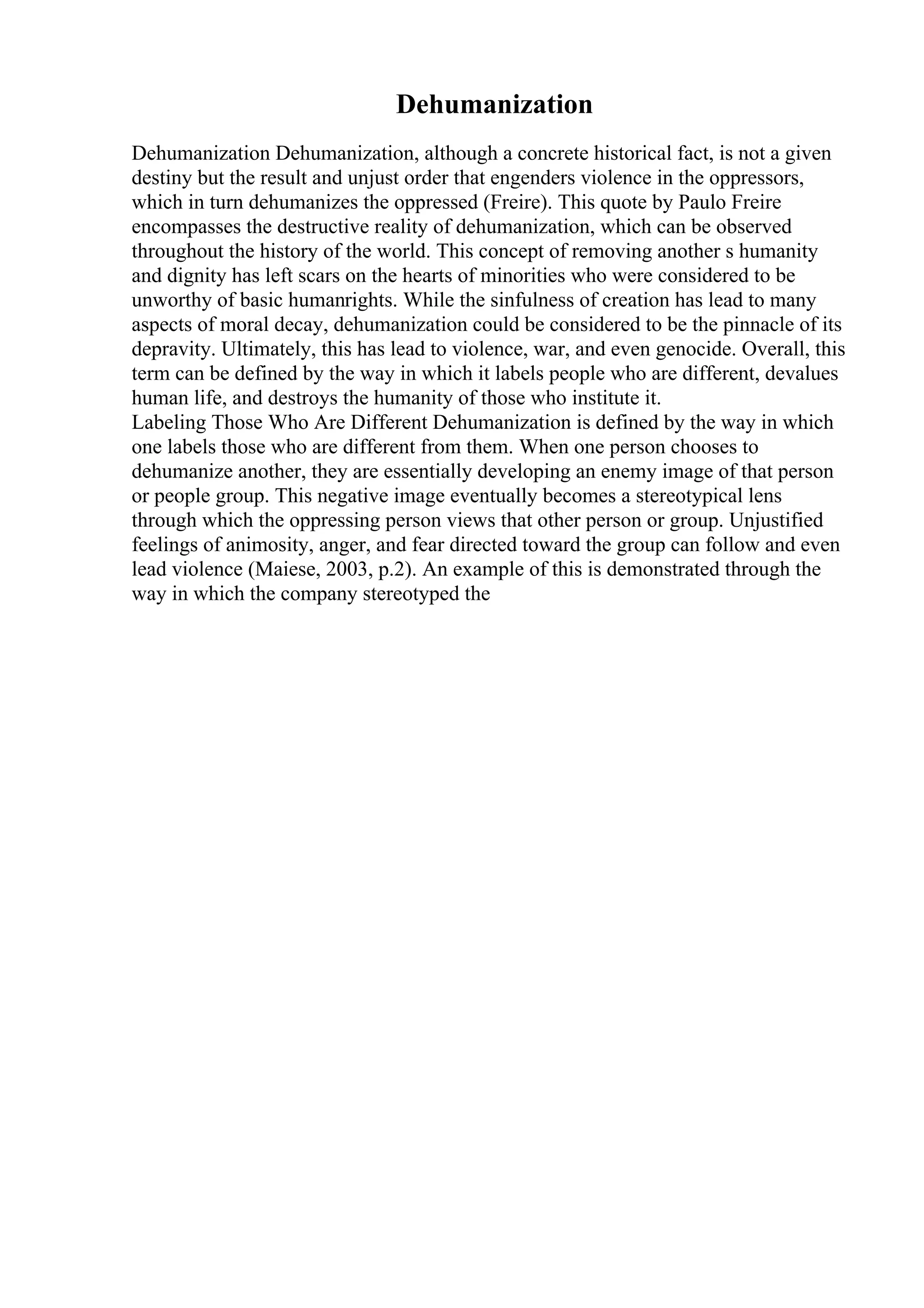 Dehumanization
Dehumanization Dehumanization, although a concrete historical fact, is not a given
destiny but the result and unjust order that engenders violence in the oppressors,
which in turn dehumanizes the oppressed (Freire). This quote by Paulo Freire
encompasses the destructive reality of dehumanization, which can be observed
throughout the history of the world. This concept of removing another s humanity
and dignity has left scars on the hearts of minorities who were considered to be
unworthy of basic humanrights. While the sinfulness of creation has lead to many
aspects of moral decay, dehumanization could be considered to be the pinnacle of its
depravity. Ultimately, this has lead to violence, war, and even genocide. Overall, this
term can be defined by the way in which it labels people who are different, devalues
human life, and destroys the humanity of those who institute it.
Labeling Those Who Are Different Dehumanization is defined by the way in which
one labels those who are different from them. When one person chooses to
dehumanize another, they are essentially developing an enemy image of that person
or people group. This negative image eventually becomes a stereotypical lens
through which the oppressing person views that other person or group. Unjustified
feelings of animosity, anger, and fear directed toward the group can follow and even
lead violence (Maiese, 2003, p.2). An example of this is demonstrated through the
way in which the company stereotyped the
 