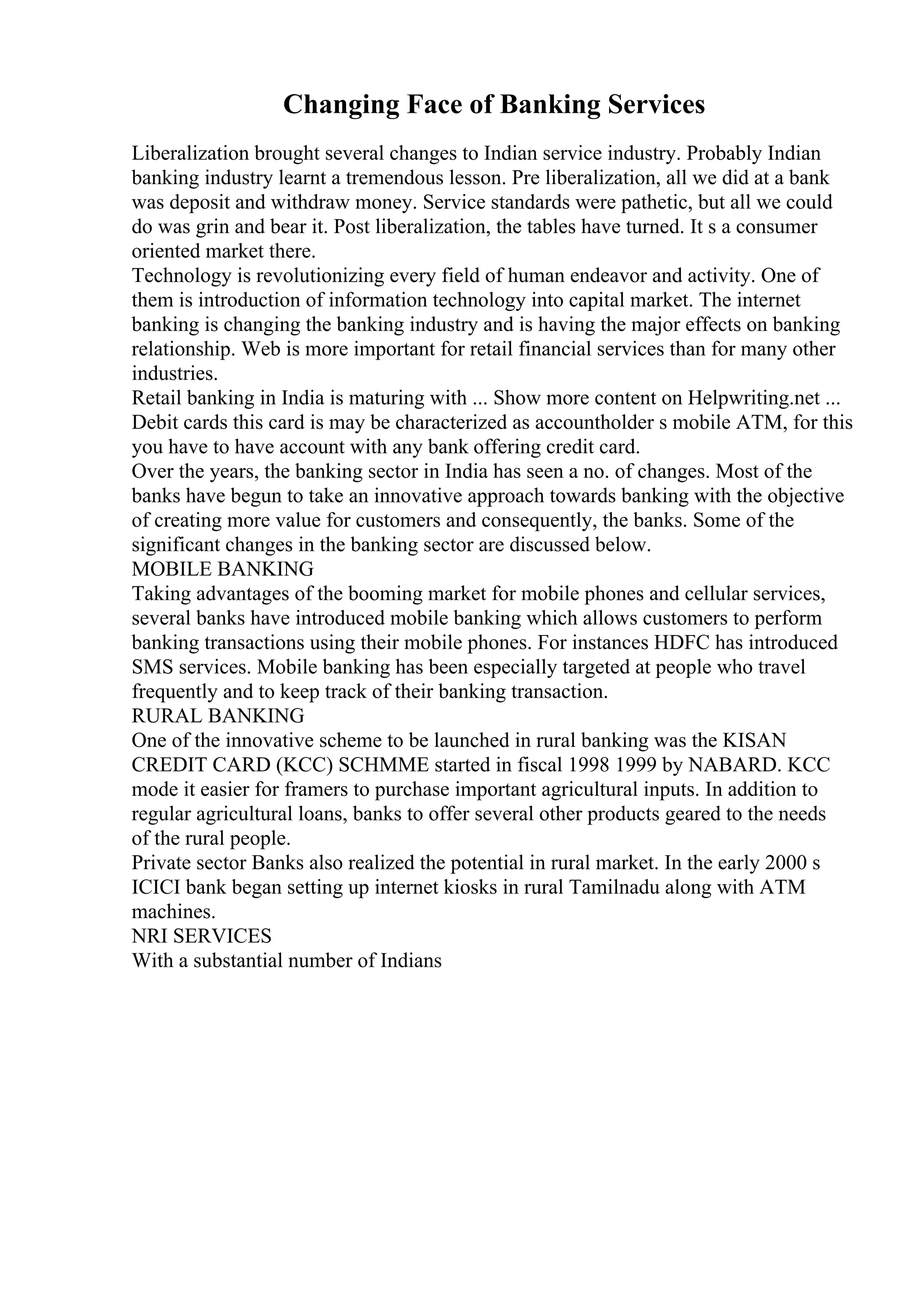 Changing Face of Banking Services
Liberalization brought several changes to Indian service industry. Probably Indian
banking industry learnt a tremendous lesson. Pre liberalization, all we did at a bank
was deposit and withdraw money. Service standards were pathetic, but all we could
do was grin and bear it. Post liberalization, the tables have turned. It s a consumer
oriented market there.
Technology is revolutionizing every field of human endeavor and activity. One of
them is introduction of information technology into capital market. The internet
banking is changing the banking industry and is having the major effects on banking
relationship. Web is more important for retail financial services than for many other
industries.
Retail banking in India is maturing with ... Show more content on Helpwriting.net ...
Debit cards this card is may be characterized as accountholder s mobile ATM, for this
you have to have account with any bank offering credit card.
Over the years, the banking sector in India has seen a no. of changes. Most of the
banks have begun to take an innovative approach towards banking with the objective
of creating more value for customers and consequently, the banks. Some of the
significant changes in the banking sector are discussed below.
MOBILE BANKING
Taking advantages of the booming market for mobile phones and cellular services,
several banks have introduced mobile banking which allows customers to perform
banking transactions using their mobile phones. For instances HDFC has introduced
SMS services. Mobile banking has been especially targeted at people who travel
frequently and to keep track of their banking transaction.
RURAL BANKING
One of the innovative scheme to be launched in rural banking was the KISAN
CREDIT CARD (KCC) SCHMME started in fiscal 1998 1999 by NABARD. KCC
mode it easier for framers to purchase important agricultural inputs. In addition to
regular agricultural loans, banks to offer several other products geared to the needs
of the rural people.
Private sector Banks also realized the potential in rural market. In the early 2000 s
ICICI bank began setting up internet kiosks in rural Tamilnadu along with ATM
machines.
NRI SERVICES
With a substantial number of Indians
 
