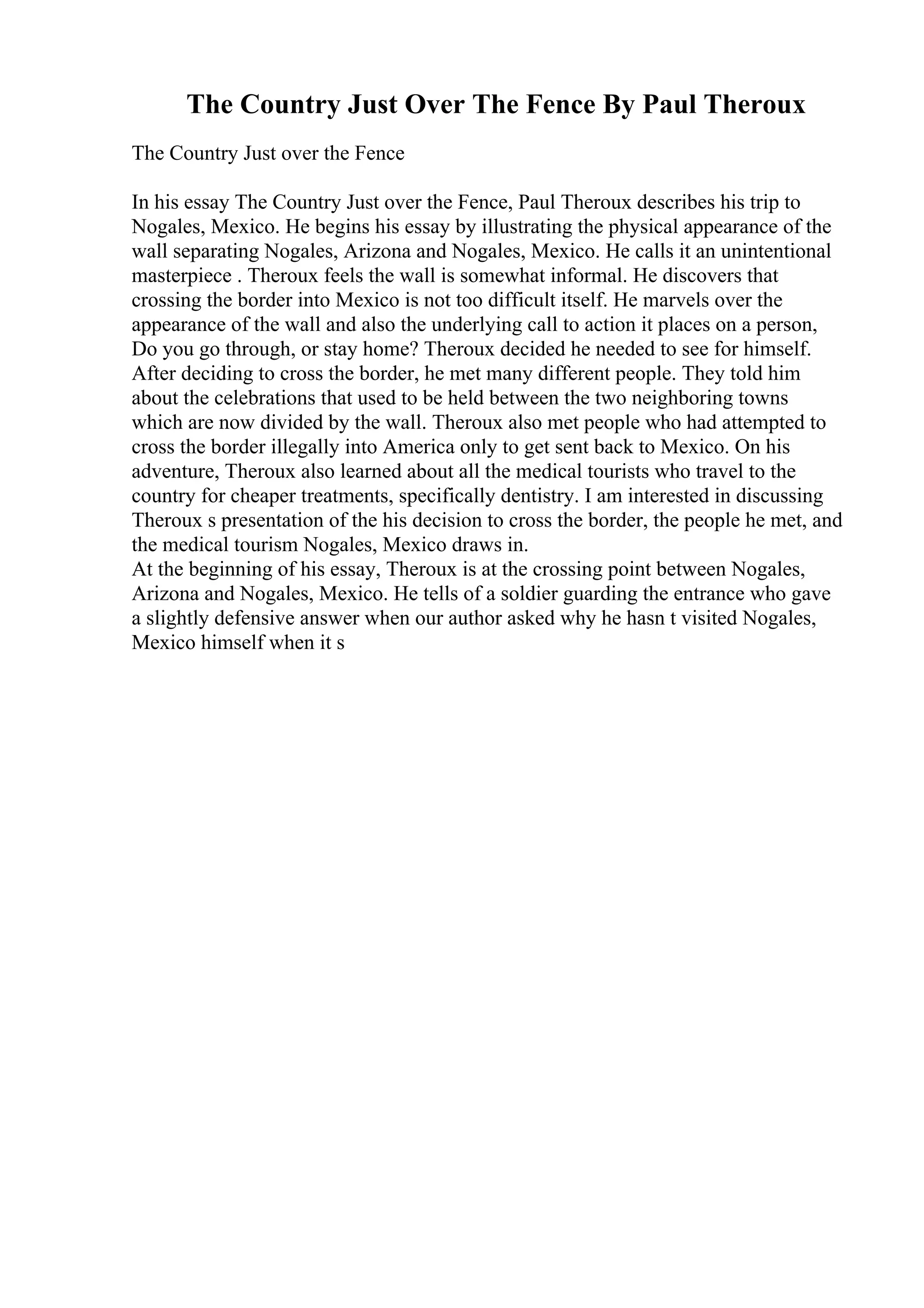 The Country Just Over The Fence By Paul Theroux
The Country Just over the Fence
In his essay The Country Just over the Fence, Paul Theroux describes his trip to
Nogales, Mexico. He begins his essay by illustrating the physical appearance of the
wall separating Nogales, Arizona and Nogales, Mexico. He calls it an unintentional
masterpiece . Theroux feels the wall is somewhat informal. He discovers that
crossing the border into Mexico is not too difficult itself. He marvels over the
appearance of the wall and also the underlying call to action it places on a person,
Do you go through, or stay home? Theroux decided he needed to see for himself.
After deciding to cross the border, he met many different people. They told him
about the celebrations that used to be held between the two neighboring towns
which are now divided by the wall. Theroux also met people who had attempted to
cross the border illegally into America only to get sent back to Mexico. On his
adventure, Theroux also learned about all the medical tourists who travel to the
country for cheaper treatments, specifically dentistry. I am interested in discussing
Theroux s presentation of the his decision to cross the border, the people he met, and
the medical tourism Nogales, Mexico draws in.
At the beginning of his essay, Theroux is at the crossing point between Nogales,
Arizona and Nogales, Mexico. He tells of a soldier guarding the entrance who gave
a slightly defensive answer when our author asked why he hasn t visited Nogales,
Mexico himself when it s
 
