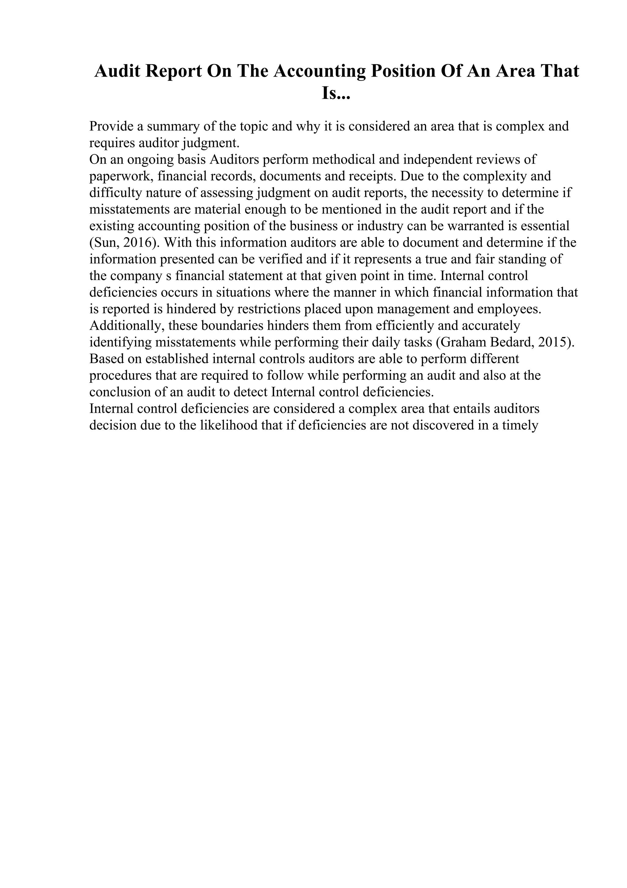 Audit Report On The Accounting Position Of An Area That
Is...
Provide a summary of the topic and why it is considered an area that is complex and
requires auditor judgment.
On an ongoing basis Auditors perform methodical and independent reviews of
paperwork, financial records, documents and receipts. Due to the complexity and
difficulty nature of assessing judgment on audit reports, the necessity to determine if
misstatements are material enough to be mentioned in the audit report and if the
existing accounting position of the business or industry can be warranted is essential
(Sun, 2016). With this information auditors are able to document and determine if the
information presented can be verified and if it represents a true and fair standing of
the company s financial statement at that given point in time. Internal control
deficiencies occurs in situations where the manner in which financial information that
is reported is hindered by restrictions placed upon management and employees.
Additionally, these boundaries hinders them from efficiently and accurately
identifying misstatements while performing their daily tasks (Graham Bedard, 2015).
Based on established internal controls auditors are able to perform different
procedures that are required to follow while performing an audit and also at the
conclusion of an audit to detect Internal control deficiencies.
Internal control deficiencies are considered a complex area that entails auditors
decision due to the likelihood that if deficiencies are not discovered in a timely
 