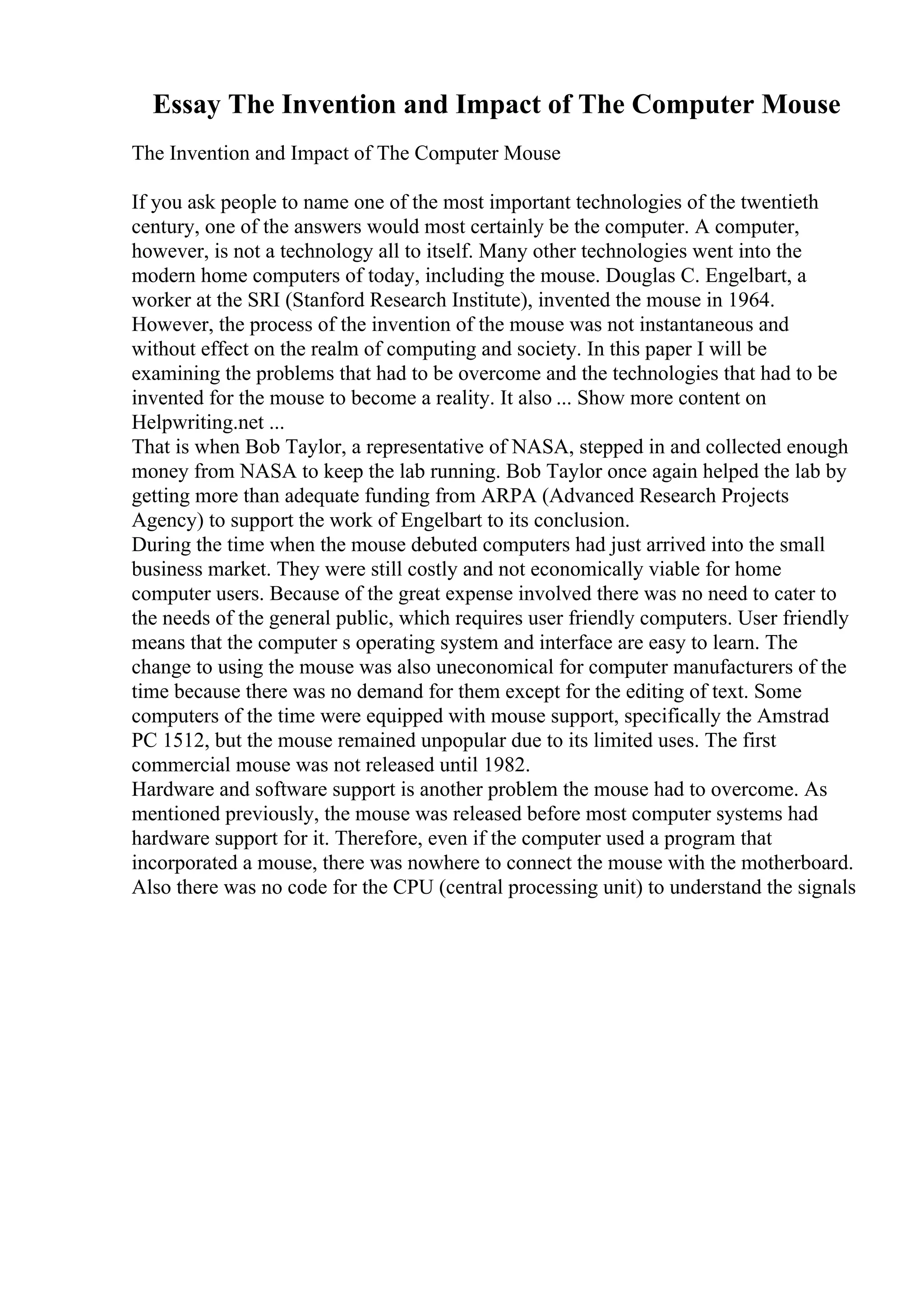 Essay The Invention and Impact of The Computer Mouse
The Invention and Impact of The Computer Mouse
If you ask people to name one of the most important technologies of the twentieth
century, one of the answers would most certainly be the computer. A computer,
however, is not a technology all to itself. Many other technologies went into the
modern home computers of today, including the mouse. Douglas C. Engelbart, a
worker at the SRI (Stanford Research Institute), invented the mouse in 1964.
However, the process of the invention of the mouse was not instantaneous and
without effect on the realm of computing and society. In this paper I will be
examining the problems that had to be overcome and the technologies that had to be
invented for the mouse to become a reality. It also ... Show more content on
Helpwriting.net ...
That is when Bob Taylor, a representative of NASA, stepped in and collected enough
money from NASA to keep the lab running. Bob Taylor once again helped the lab by
getting more than adequate funding from ARPA (Advanced Research Projects
Agency) to support the work of Engelbart to its conclusion.
During the time when the mouse debuted computers had just arrived into the small
business market. They were still costly and not economically viable for home
computer users. Because of the great expense involved there was no need to cater to
the needs of the general public, which requires user friendly computers. User friendly
means that the computer s operating system and interface are easy to learn. The
change to using the mouse was also uneconomical for computer manufacturers of the
time because there was no demand for them except for the editing of text. Some
computers of the time were equipped with mouse support, specifically the Amstrad
PC 1512, but the mouse remained unpopular due to its limited uses. The first
commercial mouse was not released until 1982.
Hardware and software support is another problem the mouse had to overcome. As
mentioned previously, the mouse was released before most computer systems had
hardware support for it. Therefore, even if the computer used a program that
incorporated a mouse, there was nowhere to connect the mouse with the motherboard.
Also there was no code for the CPU (central processing unit) to understand the signals
 