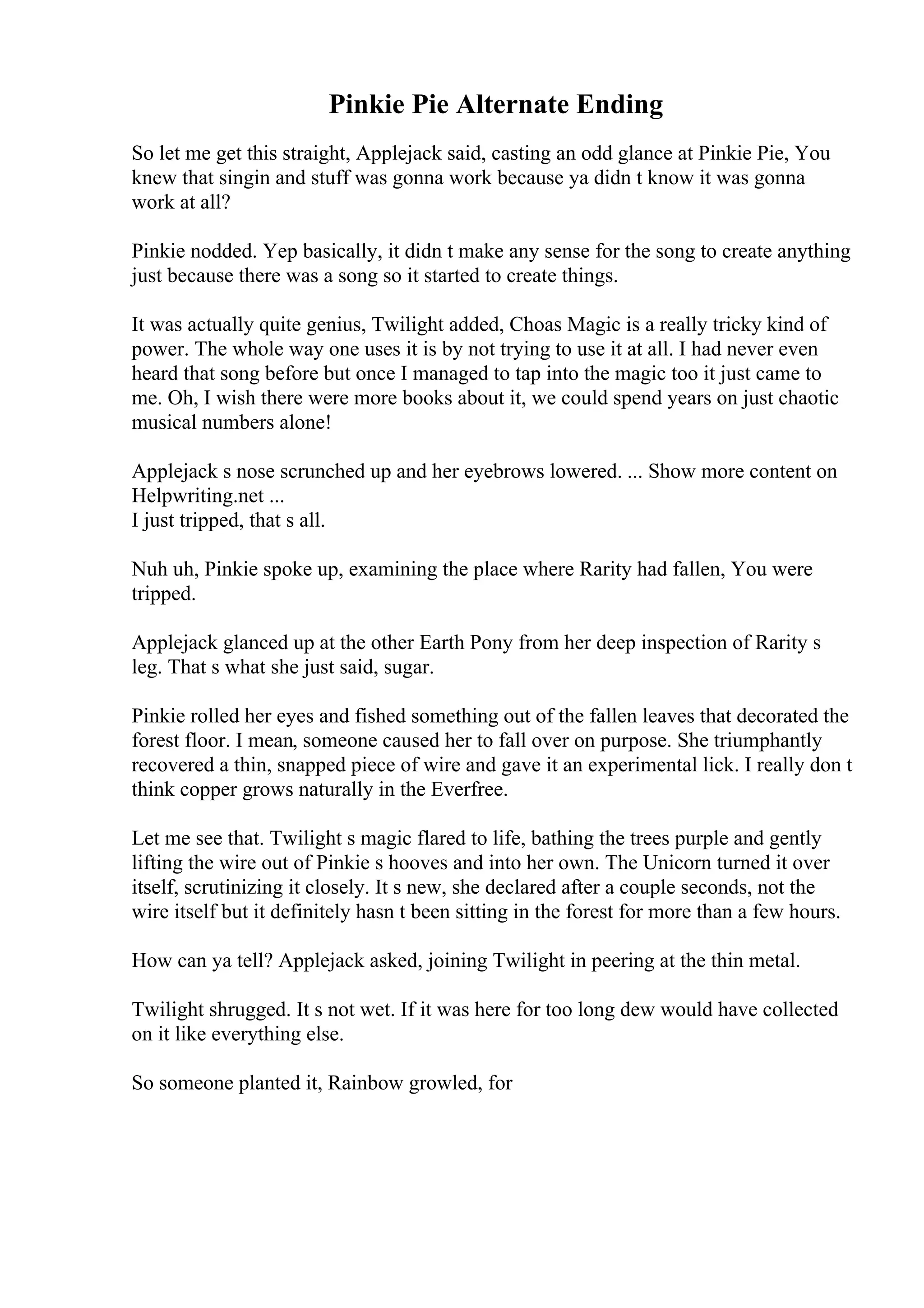 Pinkie Pie Alternate Ending
So let me get this straight, Applejack said, casting an odd glance at Pinkie Pie, You
knew that singin and stuff was gonna work because ya didn t know it was gonna
work at all?
Pinkie nodded. Yep basically, it didn t make any sense for the song to create anything
just because there was a song so it started to create things.
It was actually quite genius, Twilight added, Choas Magic is a really tricky kind of
power. The whole way one uses it is by not trying to use it at all. I had never even
heard that song before but once I managed to tap into the magic too it just came to
me. Oh, I wish there were more books about it, we could spend years on just chaotic
musical numbers alone!
Applejack s nose scrunched up and her eyebrows lowered. ... Show more content on
Helpwriting.net ...
I just tripped, that s all.
Nuh uh, Pinkie spoke up, examining the place where Rarity had fallen, You were
tripped.
Applejack glanced up at the other Earth Pony from her deep inspection of Rarity s
leg. That s what she just said, sugar.
Pinkie rolled her eyes and fished something out of the fallen leaves that decorated the
forest floor. I mean, someone caused her to fall over on purpose. She triumphantly
recovered a thin, snapped piece of wire and gave it an experimental lick. I really don t
think copper grows naturally in the Everfree.
Let me see that. Twilight s magic flared to life, bathing the trees purple and gently
lifting the wire out of Pinkie s hooves and into her own. The Unicorn turned it over
itself, scrutinizing it closely. It s new, she declared after a couple seconds, not the
wire itself but it definitely hasn t been sitting in the forest for more than a few hours.
How can ya tell? Applejack asked, joining Twilight in peering at the thin metal.
Twilight shrugged. It s not wet. If it was here for too long dew would have collected
on it like everything else.
So someone planted it, Rainbow growled, for
 