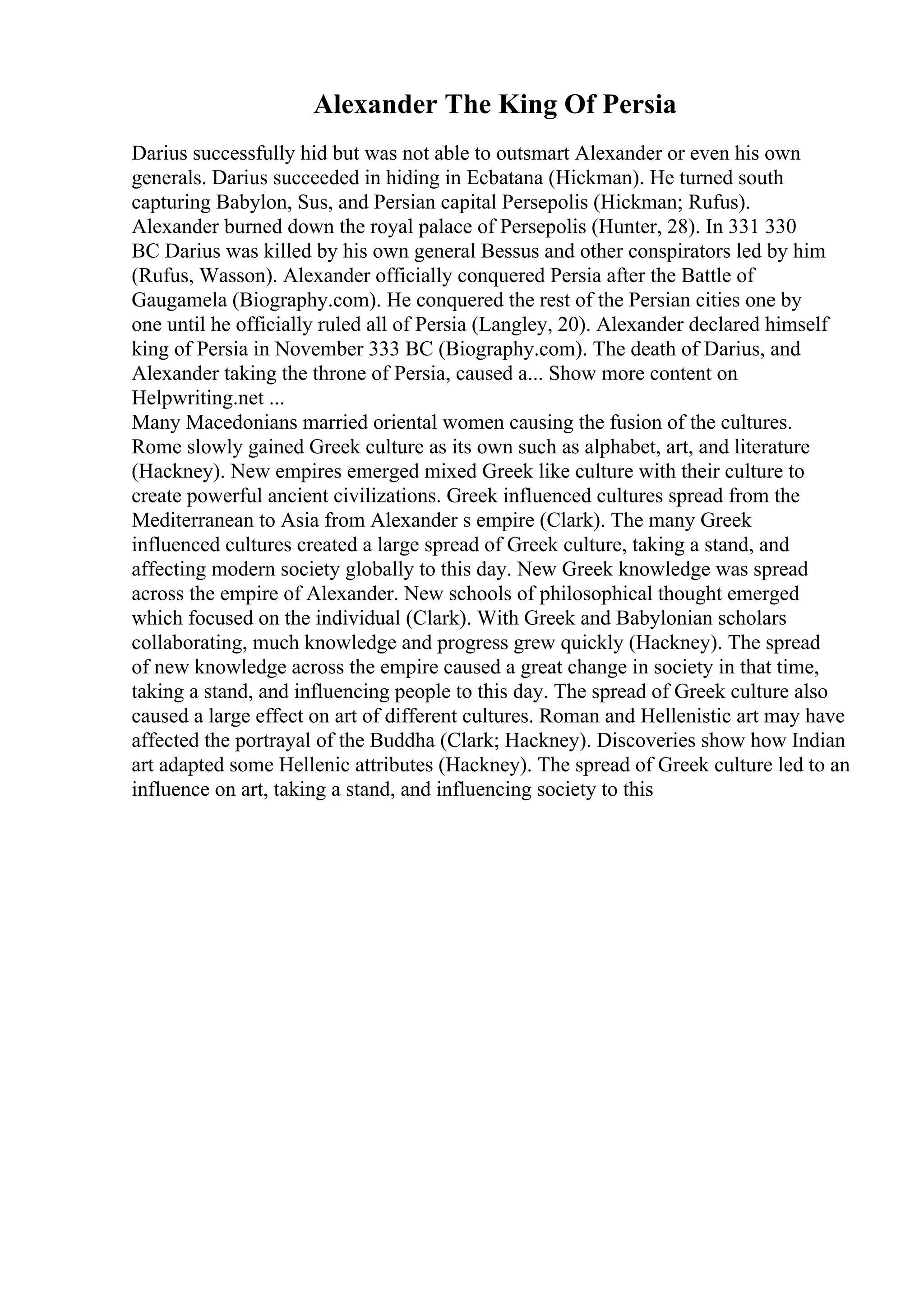 Alexander The King Of Persia
Darius successfully hid but was not able to outsmart Alexander or even his own
generals. Darius succeeded in hiding in Ecbatana (Hickman). He turned south
capturing Babylon, Sus, and Persian capital Persepolis (Hickman; Rufus).
Alexander burned down the royal palace of Persepolis (Hunter, 28). In 331 330
BC Darius was killed by his own general Bessus and other conspirators led by him
(Rufus, Wasson). Alexander officially conquered Persia after the Battle of
Gaugamela (Biography.com). He conquered the rest of the Persian cities one by
one until he officially ruled all of Persia (Langley, 20). Alexander declared himself
king of Persia in November 333 BC (Biography.com). The death of Darius, and
Alexander taking the throne of Persia, caused a... Show more content on
Helpwriting.net ...
Many Macedonians married oriental women causing the fusion of the cultures.
Rome slowly gained Greek culture as its own such as alphabet, art, and literature
(Hackney). New empires emerged mixed Greek like culture with their culture to
create powerful ancient civilizations. Greek influenced cultures spread from the
Mediterranean to Asia from Alexander s empire (Clark). The many Greek
influenced cultures created a large spread of Greek culture, taking a stand, and
affecting modern society globally to this day. New Greek knowledge was spread
across the empire of Alexander. New schools of philosophical thought emerged
which focused on the individual (Clark). With Greek and Babylonian scholars
collaborating, much knowledge and progress grew quickly (Hackney). The spread
of new knowledge across the empire caused a great change in society in that time,
taking a stand, and influencing people to this day. The spread of Greek culture also
caused a large effect on art of different cultures. Roman and Hellenistic art may have
affected the portrayal of the Buddha (Clark; Hackney). Discoveries show how Indian
art adapted some Hellenic attributes (Hackney). The spread of Greek culture led to an
influence on art, taking a stand, and influencing society to this
 