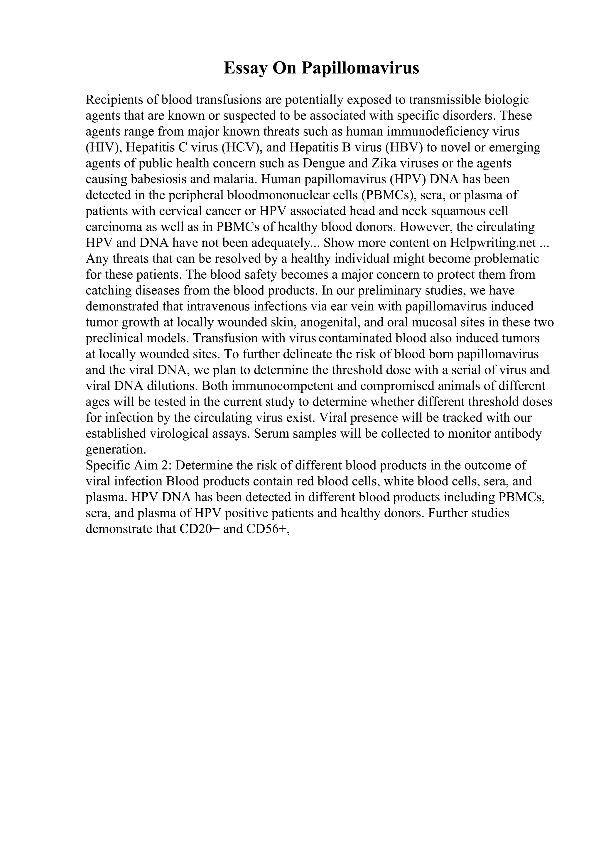 Essay On Papillomavirus
Recipients of blood transfusions are potentially exposed to transmissible biologic
agents that are known or suspected to be associated with specific disorders. These
agents range from major known threats such as human immunodeficiency virus
(HIV), Hepatitis C virus (HCV), and Hepatitis B virus (HBV) to novel or emerging
agents of public health concern such as Dengue and Zika viruses or the agents
causing babesiosis and malaria. Human papillomavirus (HPV) DNA has been
detected in the peripheral bloodmononuclear cells (PBMCs), sera, or plasma of
patients with cervical cancer or HPV associated head and neck squamous cell
carcinoma as well as in PBMCs of healthy blood donors. However, the circulating
HPV and DNA have not been adequately... Show more content on Helpwriting.net ...
Any threats that can be resolved by a healthy individual might become problematic
for these patients. The blood safety becomes a major concern to protect them from
catching diseases from the blood products. In our preliminary studies, we have
demonstrated that intravenous infections via ear vein with papillomavirus induced
tumor growth at locally wounded skin, anogenital, and oral mucosal sites in these two
preclinical models. Transfusion with virus contaminated blood also induced tumors
at locally wounded sites. To further delineate the risk of blood born papillomavirus
and the viral DNA, we plan to determine the threshold dose with a serial of virus and
viral DNA dilutions. Both immunocompetent and compromised animals of different
ages will be tested in the current study to determine whether different threshold doses
for infection by the circulating virus exist. Viral presence will be tracked with our
established virological assays. Serum samples will be collected to monitor antibody
generation.
Specific Aim 2: Determine the risk of different blood products in the outcome of
viral infection Blood products contain red blood cells, white blood cells, sera, and
plasma. HPV DNA has been detected in different blood products including PBMCs,
sera, and plasma of HPV positive patients and healthy donors. Further studies
demonstrate that CD20+ and CD56+,
 