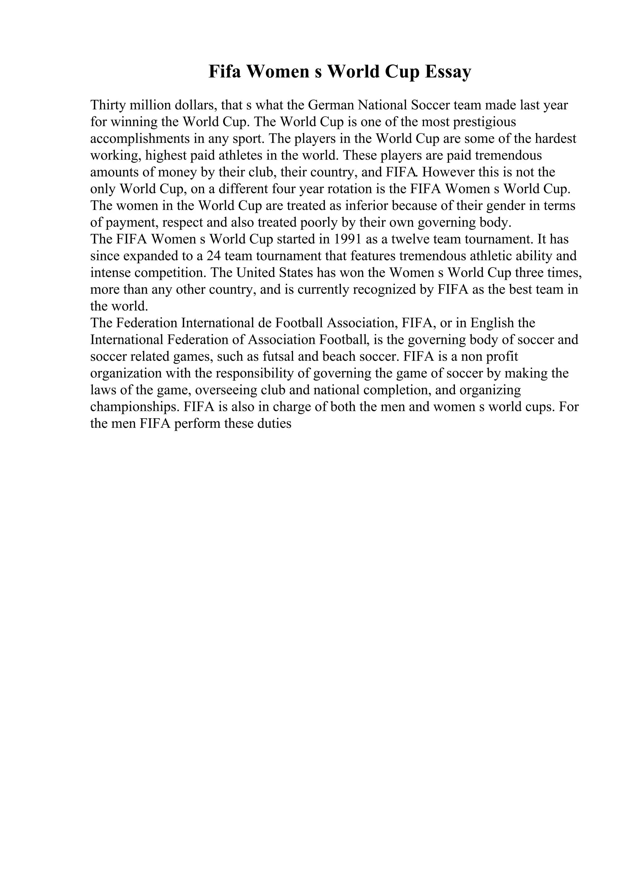 Fifa Women s World Cup Essay
Thirty million dollars, that s what the German National Soccer team made last year
for winning the World Cup. The World Cup is one of the most prestigious
accomplishments in any sport. The players in the World Cup are some of the hardest
working, highest paid athletes in the world. These players are paid tremendous
amounts of money by their club, their country, and FIFA. However this is not the
only World Cup, on a different four year rotation is the FIFA Women s World Cup.
The women in the World Cup are treated as inferior because of their gender in terms
of payment, respect and also treated poorly by their own governing body.
The FIFA Women s World Cup started in 1991 as a twelve team tournament. It has
since expanded to a 24 team tournament that features tremendous athletic ability and
intense competition. The United States has won the Women s World Cup three times,
more than any other country, and is currently recognized by FIFA as the best team in
the world.
The Federation International de Football Association, FIFA, or in English the
International Federation of Association Football, is the governing body of soccer and
soccer related games, such as futsal and beach soccer. FIFA is a non profit
organization with the responsibility of governing the game of soccer by making the
laws of the game, overseeing club and national completion, and organizing
championships. FIFA is also in charge of both the men and women s world cups. For
the men FIFA perform these duties
 