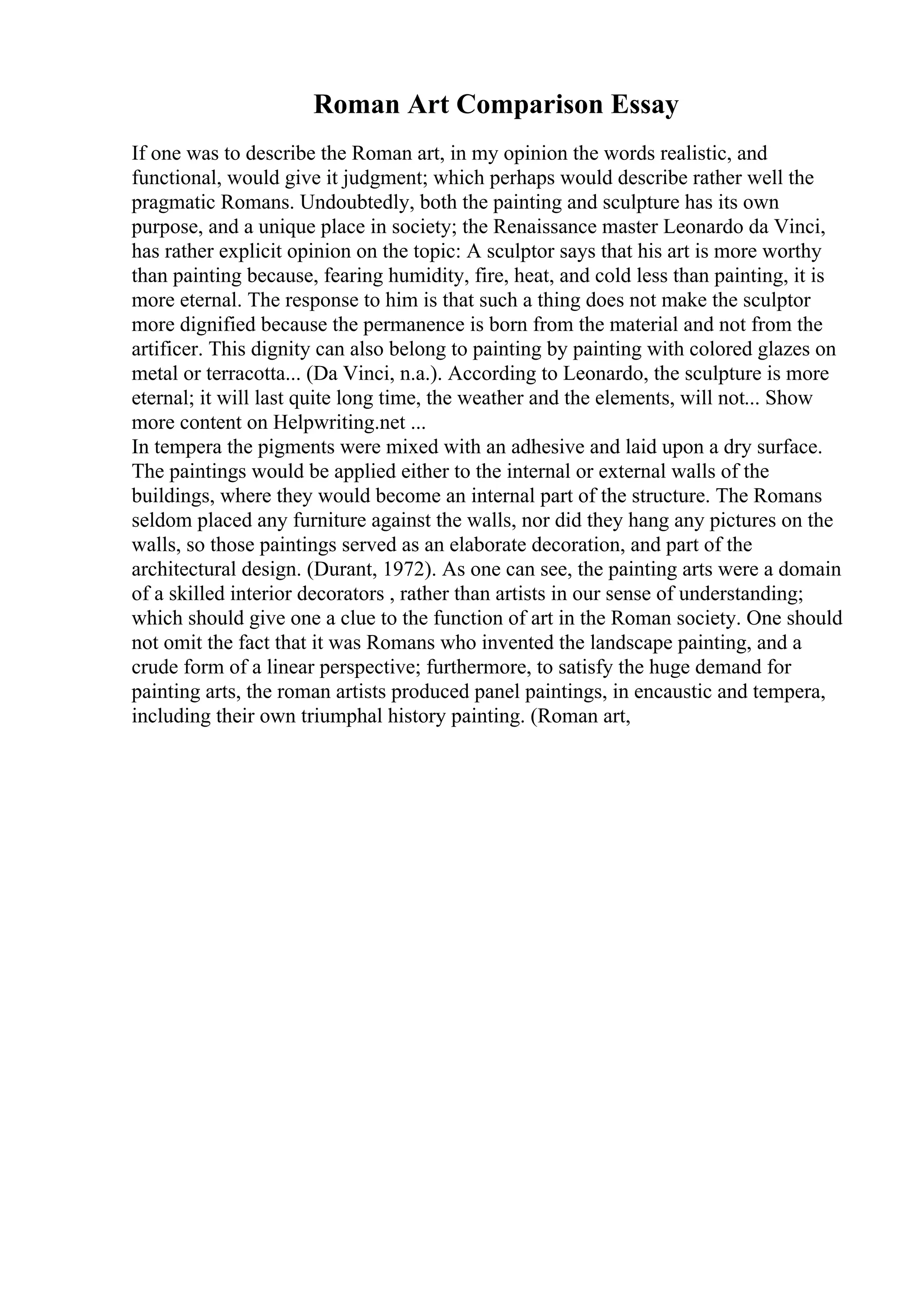 Roman Art Comparison Essay
If one was to describe the Roman art, in my opinion the words realistic, and
functional, would give it judgment; which perhaps would describe rather well the
pragmatic Romans. Undoubtedly, both the painting and sculpture has its own
purpose, and a unique place in society; the Renaissance master Leonardo da Vinci,
has rather explicit opinion on the topic: A sculptor says that his art is more worthy
than painting because, fearing humidity, fire, heat, and cold less than painting, it is
more eternal. The response to him is that such a thing does not make the sculptor
more dignified because the permanence is born from the material and not from the
artificer. This dignity can also belong to painting by painting with colored glazes on
metal or terracotta... (Da Vinci, n.a.). According to Leonardo, the sculpture is more
eternal; it will last quite long time, the weather and the elements, will not... Show
more content on Helpwriting.net ...
In tempera the pigments were mixed with an adhesive and laid upon a dry surface.
The paintings would be applied either to the internal or external walls of the
buildings, where they would become an internal part of the structure. The Romans
seldom placed any furniture against the walls, nor did they hang any pictures on the
walls, so those paintings served as an elaborate decoration, and part of the
architectural design. (Durant, 1972). As one can see, the painting arts were a domain
of a skilled interior decorators , rather than artists in our sense of understanding;
which should give one a clue to the function of art in the Roman society. One should
not omit the fact that it was Romans who invented the landscape painting, and a
crude form of a linear perspective; furthermore, to satisfy the huge demand for
painting arts, the roman artists produced panel paintings, in encaustic and tempera,
including their own triumphal history painting. (Roman art,
 