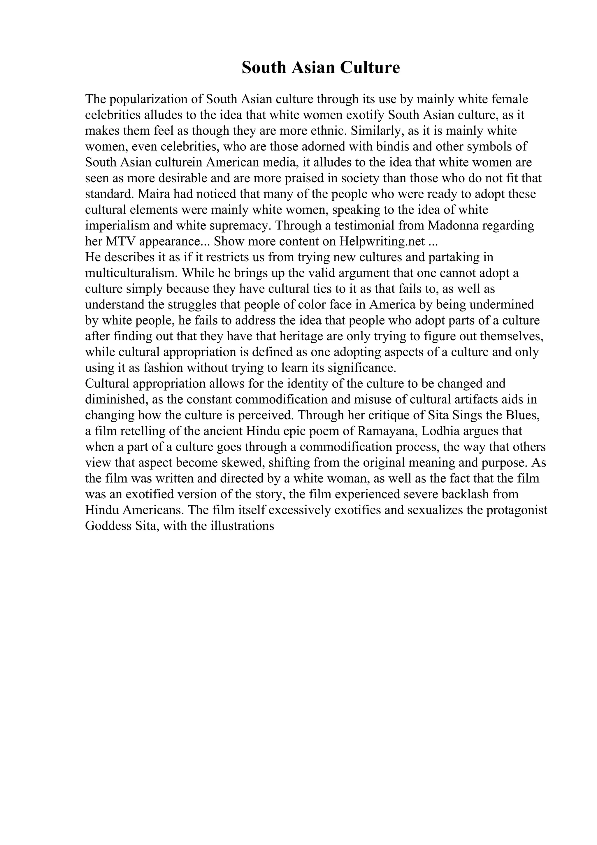 South Asian Culture
The popularization of South Asian culture through its use by mainly white female
celebrities alludes to the idea that white women exotify South Asian culture, as it
makes them feel as though they are more ethnic. Similarly, as it is mainly white
women, even celebrities, who are those adorned with bindis and other symbols of
South Asian culturein American media, it alludes to the idea that white women are
seen as more desirable and are more praised in society than those who do not fit that
standard. Maira had noticed that many of the people who were ready to adopt these
cultural elements were mainly white women, speaking to the idea of white
imperialism and white supremacy. Through a testimonial from Madonna regarding
her MTV appearance... Show more content on Helpwriting.net ...
He describes it as if it restricts us from trying new cultures and partaking in
multiculturalism. While he brings up the valid argument that one cannot adopt a
culture simply because they have cultural ties to it as that fails to, as well as
understand the struggles that people of color face in America by being undermined
by white people, he fails to address the idea that people who adopt parts of a culture
after finding out that they have that heritage are only trying to figure out themselves,
while cultural appropriation is defined as one adopting aspects of a culture and only
using it as fashion without trying to learn its significance.
Cultural appropriation allows for the identity of the culture to be changed and
diminished, as the constant commodification and misuse of cultural artifacts aids in
changing how the culture is perceived. Through her critique of Sita Sings the Blues,
a film retelling of the ancient Hindu epic poem of Ramayana, Lodhia argues that
when a part of a culture goes through a commodification process, the way that others
view that aspect become skewed, shifting from the original meaning and purpose. As
the film was written and directed by a white woman, as well as the fact that the film
was an exotified version of the story, the film experienced severe backlash from
Hindu Americans. The film itself excessively exotifies and sexualizes the protagonist
Goddess Sita, with the illustrations
 