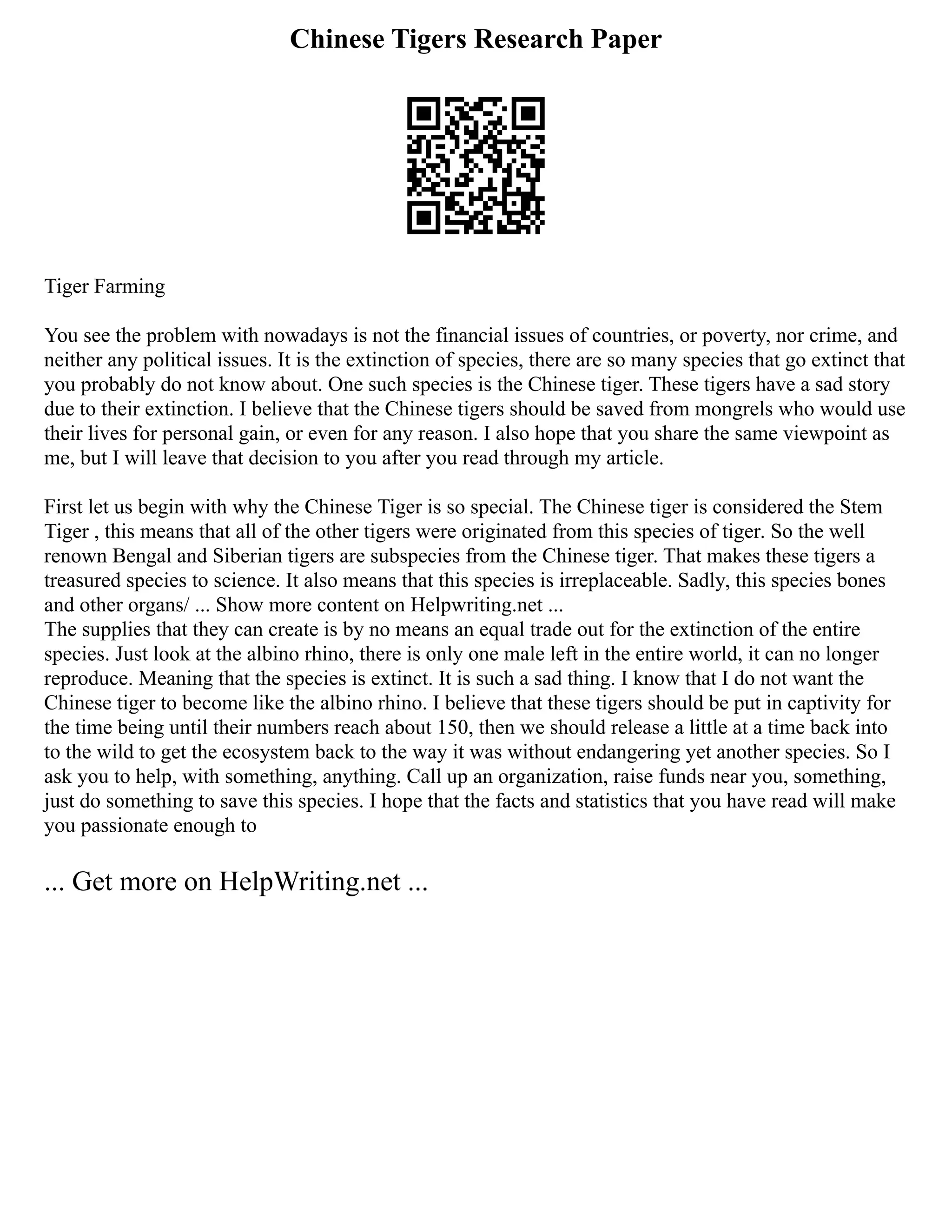 Chinese Tigers Research Paper
Tiger Farming
You see the problem with nowadays is not the financial issues of countries, or poverty, nor crime, and
neither any political issues. It is the extinction of species, there are so many species that go extinct that
you probably do not know about. One such species is the Chinese tiger. These tigers have a sad story
due to their extinction. I believe that the Chinese tigers should be saved from mongrels who would use
their lives for personal gain, or even for any reason. I also hope that you share the same viewpoint as
me, but I will leave that decision to you after you read through my article.
First let us begin with why the Chinese Tiger is so special. The Chinese tiger is considered the Stem
Tiger , this means that all of the other tigers were originated from this species of tiger. So the well
renown Bengal and Siberian tigers are subspecies from the Chinese tiger. That makes these tigers a
treasured species to science. It also means that this species is irreplaceable. Sadly, this species bones
and other organs/ ... Show more content on Helpwriting.net ...
The supplies that they can create is by no means an equal trade out for the extinction of the entire
species. Just look at the albino rhino, there is only one male left in the entire world, it can no longer
reproduce. Meaning that the species is extinct. It is such a sad thing. I know that I do not want the
Chinese tiger to become like the albino rhino. I believe that these tigers should be put in captivity for
the time being until their numbers reach about 150, then we should release a little at a time back into
to the wild to get the ecosystem back to the way it was without endangering yet another species. So I
ask you to help, with something, anything. Call up an organization, raise funds near you, something,
just do something to save this species. I hope that the facts and statistics that you have read will make
you passionate enough to
... Get more on HelpWriting.net ...
 