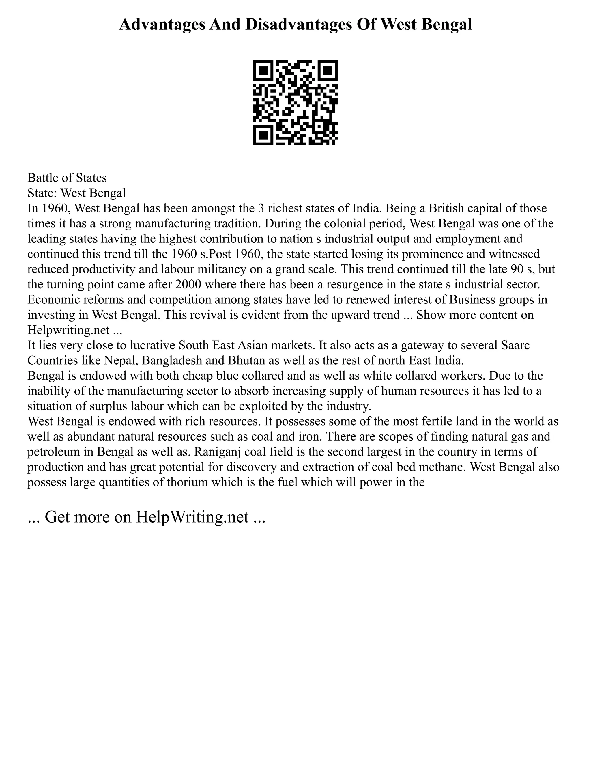 Advantages And Disadvantages Of West Bengal
Battle of States
State: West Bengal
In 1960, West Bengal has been amongst the 3 richest states of India. Being a British capital of those
times it has a strong manufacturing tradition. During the colonial period, West Bengal was one of the
leading states having the highest contribution to nation s industrial output and employment and
continued this trend till the 1960 s.Post 1960, the state started losing its prominence and witnessed
reduced productivity and labour militancy on a grand scale. This trend continued till the late 90 s, but
the turning point came after 2000 where there has been a resurgence in the state s industrial sector.
Economic reforms and competition among states have led to renewed interest of Business groups in
investing in West Bengal. This revival is evident from the upward trend ... Show more content on
Helpwriting.net ...
It lies very close to lucrative South East Asian markets. It also acts as a gateway to several Saarc
Countries like Nepal, Bangladesh and Bhutan as well as the rest of north East India.
Bengal is endowed with both cheap blue collared and as well as white collared workers. Due to the
inability of the manufacturing sector to absorb increasing supply of human resources it has led to a
situation of surplus labour which can be exploited by the industry.
West Bengal is endowed with rich resources. It possesses some of the most fertile land in the world as
well as abundant natural resources such as coal and iron. There are scopes of finding natural gas and
petroleum in Bengal as well as. Raniganj coal field is the second largest in the country in terms of
production and has great potential for discovery and extraction of coal bed methane. West Bengal also
possess large quantities of thorium which is the fuel which will power in the
... Get more on HelpWriting.net ...
 