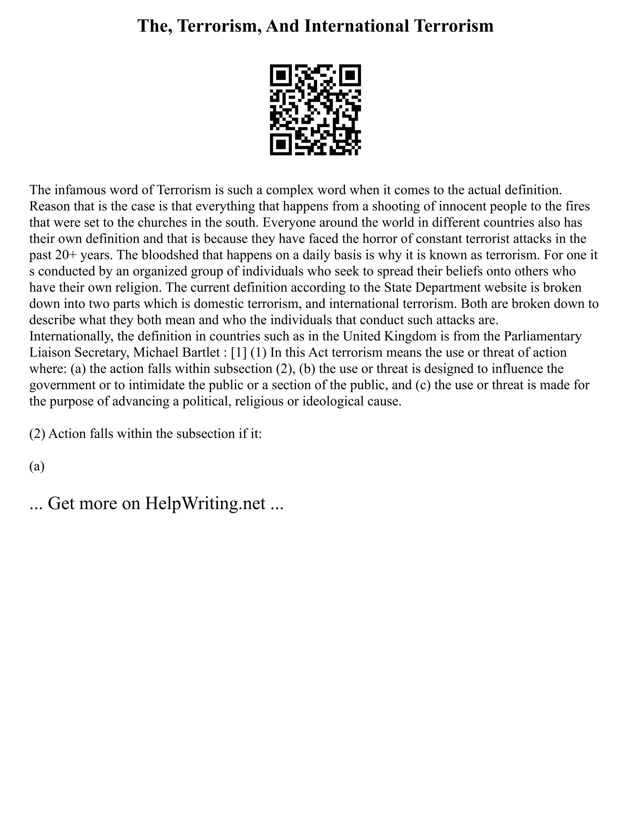 The, Terrorism, And International Terrorism
The infamous word of Terrorism is such a complex word when it comes to the actual definition.
Reason that is the case is that everything that happens from a shooting of innocent people to the fires
that were set to the churches in the south. Everyone around the world in different countries also has
their own definition and that is because they have faced the horror of constant terrorist attacks in the
past 20+ years. The bloodshed that happens on a daily basis is why it is known as terrorism. For one it
s conducted by an organized group of individuals who seek to spread their beliefs onto others who
have their own religion. The current definition according to the State Department website is broken
down into two parts which is domestic terrorism, and international terrorism. Both are broken down to
describe what they both mean and who the individuals that conduct such attacks are.
Internationally, the definition in countries such as in the United Kingdom is from the Parliamentary
Liaison Secretary, Michael Bartlet : [1] (1) In this Act terrorism means the use or threat of action
where: (a) the action falls within subsection (2), (b) the use or threat is designed to influence the
government or to intimidate the public or a section of the public, and (c) the use or threat is made for
the purpose of advancing a political, religious or ideological cause.
(2) Action falls within the subsection if it:
(a)
... Get more on HelpWriting.net ...
 