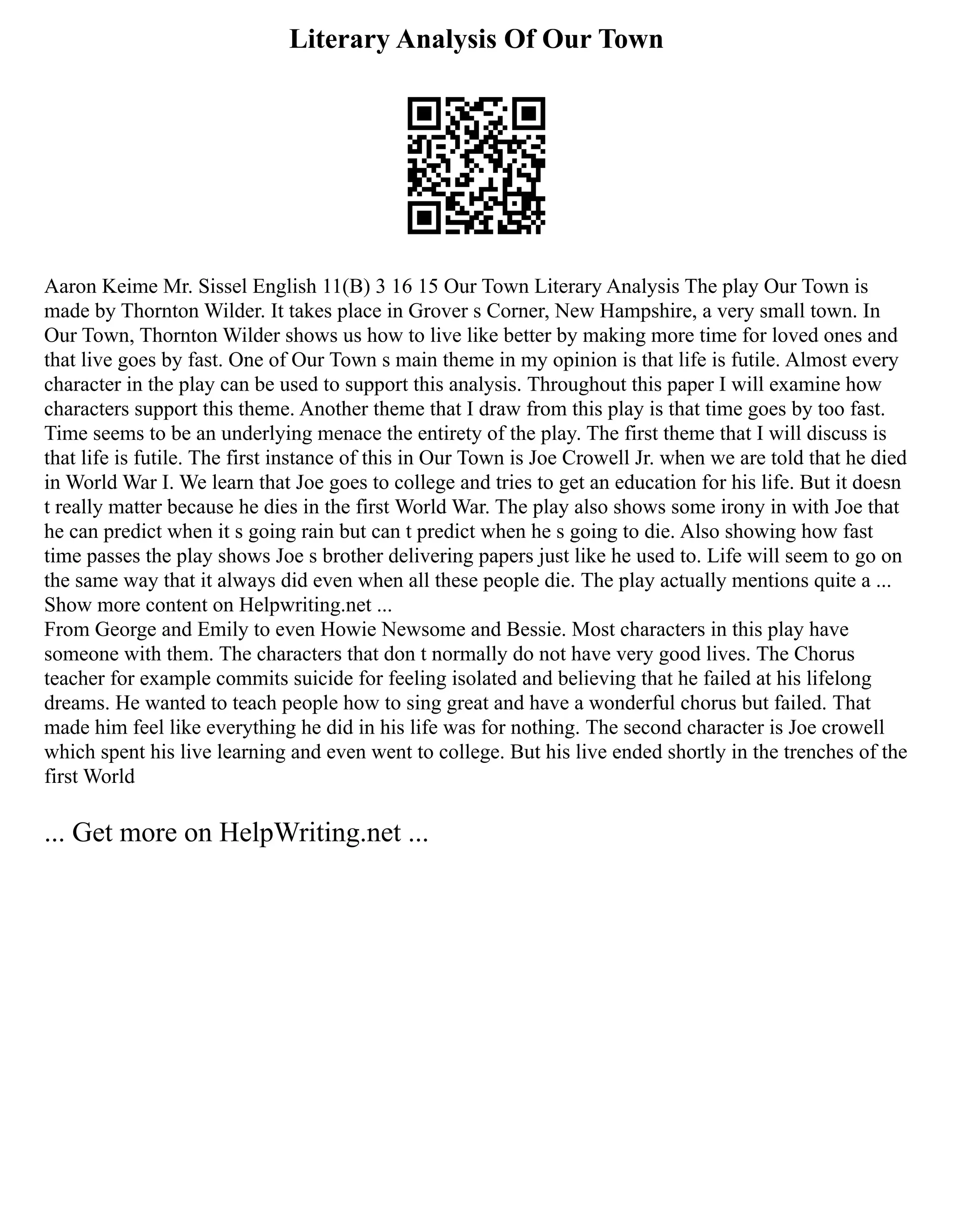 Literary Analysis Of Our Town
Aaron Keime Mr. Sissel English 11(B) 3 16 15 Our Town Literary Analysis The play Our Town is
made by Thornton Wilder. It takes place in Grover s Corner, New Hampshire, a very small town. In
Our Town, Thornton Wilder shows us how to live like better by making more time for loved ones and
that live goes by fast. One of Our Town s main theme in my opinion is that life is futile. Almost every
character in the play can be used to support this analysis. Throughout this paper I will examine how
characters support this theme. Another theme that I draw from this play is that time goes by too fast.
Time seems to be an underlying menace the entirety of the play. The first theme that I will discuss is
that life is futile. The first instance of this in Our Town is Joe Crowell Jr. when we are told that he died
in World War I. We learn that Joe goes to college and tries to get an education for his life. But it doesn
t really matter because he dies in the first World War. The play also shows some irony in with Joe that
he can predict when it s going rain but can t predict when he s going to die. Also showing how fast
time passes the play shows Joe s brother delivering papers just like he used to. Life will seem to go on
the same way that it always did even when all these people die. The play actually mentions quite a ...
Show more content on Helpwriting.net ...
From George and Emily to even Howie Newsome and Bessie. Most characters in this play have
someone with them. The characters that don t normally do not have very good lives. The Chorus
teacher for example commits suicide for feeling isolated and believing that he failed at his lifelong
dreams. He wanted to teach people how to sing great and have a wonderful chorus but failed. That
made him feel like everything he did in his life was for nothing. The second character is Joe crowell
which spent his live learning and even went to college. But his live ended shortly in the trenches of the
first World
... Get more on HelpWriting.net ...
 