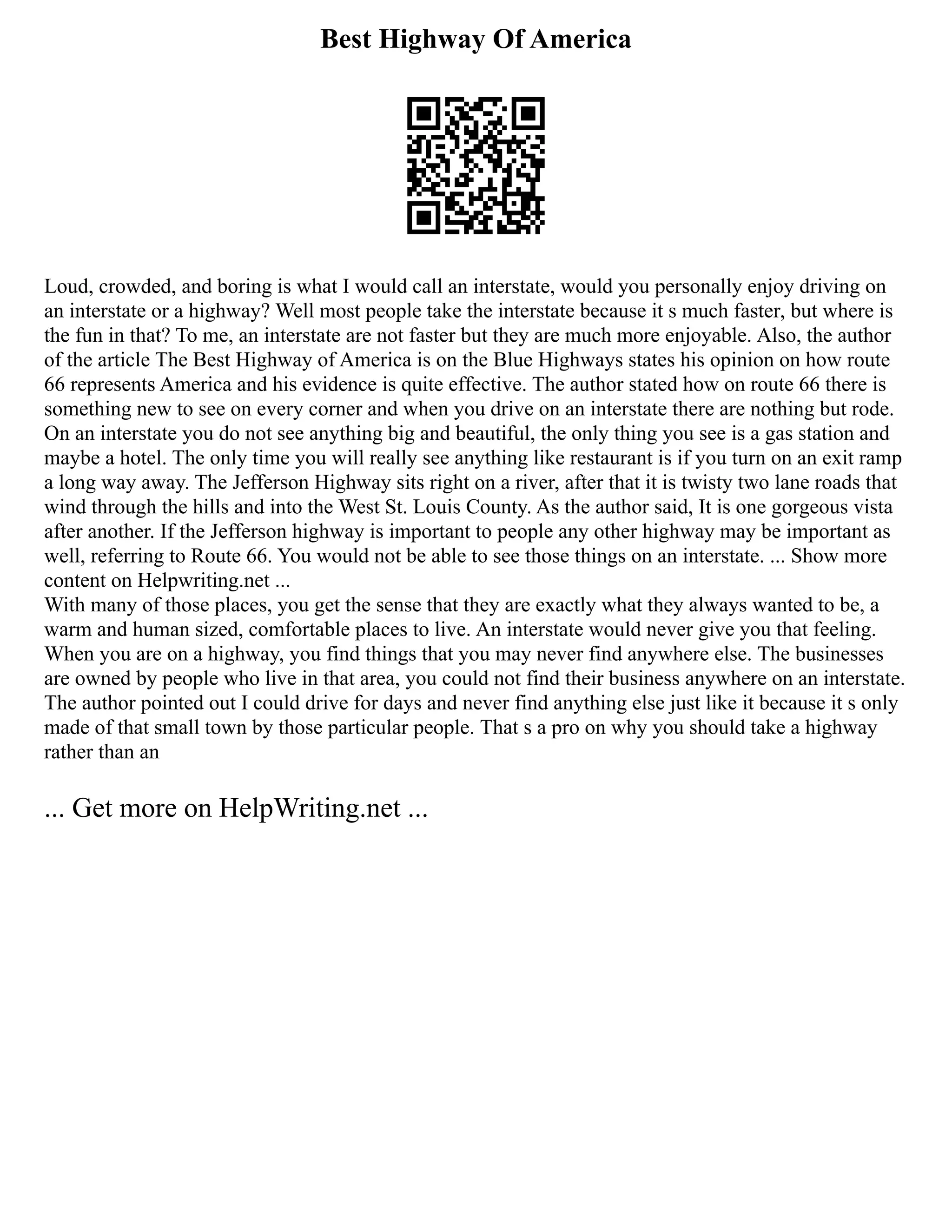 Best Highway Of America
Loud, crowded, and boring is what I would call an interstate, would you personally enjoy driving on
an interstate or a highway? Well most people take the interstate because it s much faster, but where is
the fun in that? To me, an interstate are not faster but they are much more enjoyable. Also, the author
of the article The Best Highway of America is on the Blue Highways states his opinion on how route
66 represents America and his evidence is quite effective. The author stated how on route 66 there is
something new to see on every corner and when you drive on an interstate there are nothing but rode.
On an interstate you do not see anything big and beautiful, the only thing you see is a gas station and
maybe a hotel. The only time you will really see anything like restaurant is if you turn on an exit ramp
a long way away. The Jefferson Highway sits right on a river, after that it is twisty two lane roads that
wind through the hills and into the West St. Louis County. As the author said, It is one gorgeous vista
after another. If the Jefferson highway is important to people any other highway may be important as
well, referring to Route 66. You would not be able to see those things on an interstate. ... Show more
content on Helpwriting.net ...
With many of those places, you get the sense that they are exactly what they always wanted to be, a
warm and human sized, comfortable places to live. An interstate would never give you that feeling.
When you are on a highway, you find things that you may never find anywhere else. The businesses
are owned by people who live in that area, you could not find their business anywhere on an interstate.
The author pointed out I could drive for days and never find anything else just like it because it s only
made of that small town by those particular people. That s a pro on why you should take a highway
rather than an
... Get more on HelpWriting.net ...
 