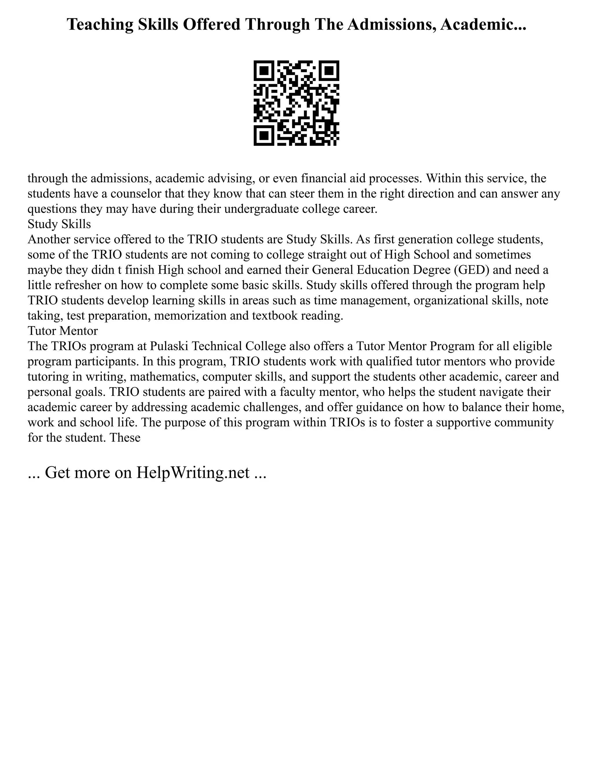 Teaching Skills Offered Through The Admissions, Academic...
through the admissions, academic advising, or even financial aid processes. Within this service, the
students have a counselor that they know that can steer them in the right direction and can answer any
questions they may have during their undergraduate college career.
Study Skills
Another service offered to the TRIO students are Study Skills. As first generation college students,
some of the TRIO students are not coming to college straight out of High School and sometimes
maybe they didn t finish High school and earned their General Education Degree (GED) and need a
little refresher on how to complete some basic skills. Study skills offered through the program help
TRIO students develop learning skills in areas such as time management, organizational skills, note
taking, test preparation, memorization and textbook reading.
Tutor Mentor
The TRIOs program at Pulaski Technical College also offers a Tutor Mentor Program for all eligible
program participants. In this program, TRIO students work with qualified tutor mentors who provide
tutoring in writing, mathematics, computer skills, and support the students other academic, career and
personal goals. TRIO students are paired with a faculty mentor, who helps the student navigate their
academic career by addressing academic challenges, and offer guidance on how to balance their home,
work and school life. The purpose of this program within TRIOs is to foster a supportive community
for the student. These
... Get more on HelpWriting.net ...
 