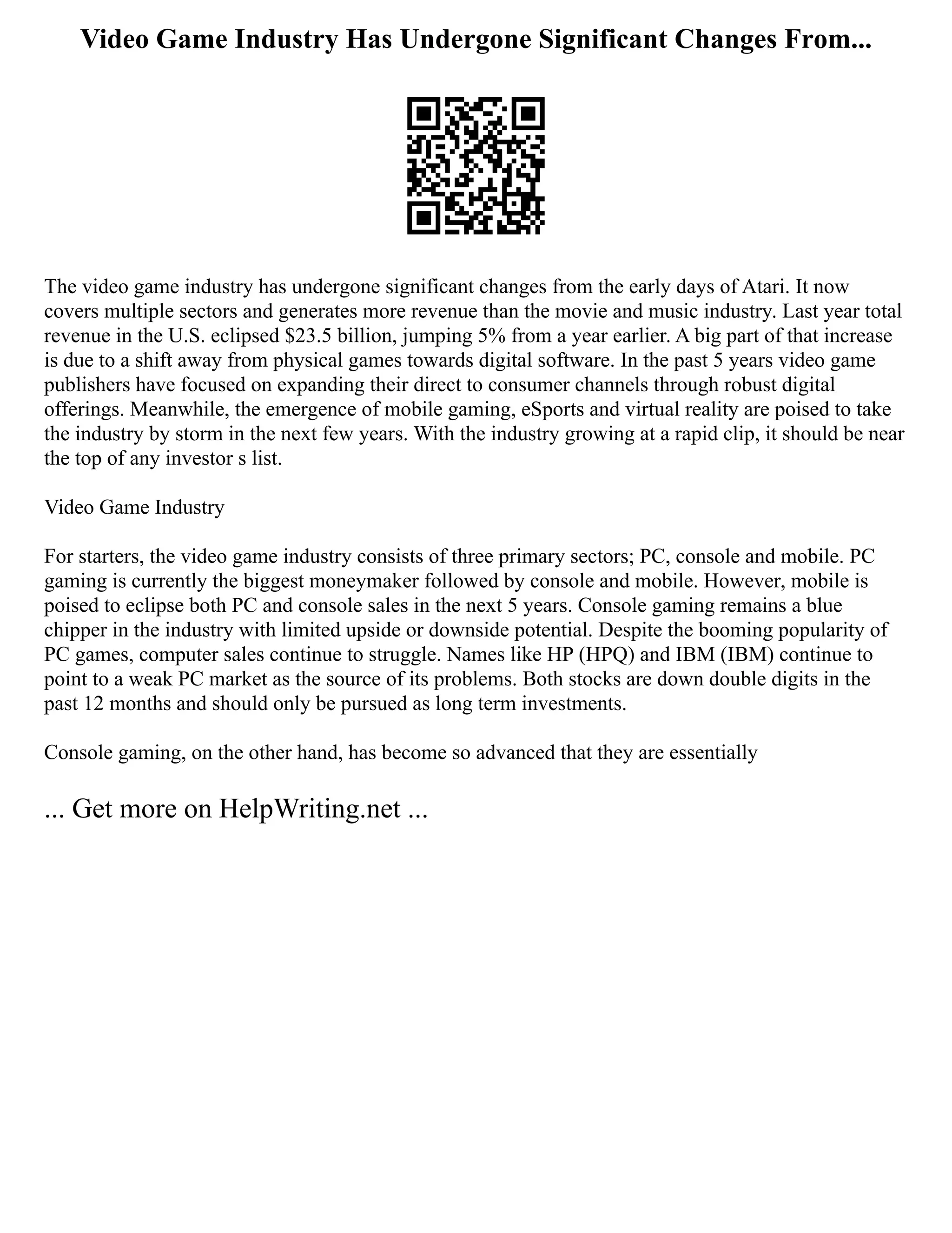 Video Game Industry Has Undergone Significant Changes From...
The video game industry has undergone significant changes from the early days of Atari. It now
covers multiple sectors and generates more revenue than the movie and music industry. Last year total
revenue in the U.S. eclipsed $23.5 billion, jumping 5% from a year earlier. A big part of that increase
is due to a shift away from physical games towards digital software. In the past 5 years video game
publishers have focused on expanding their direct to consumer channels through robust digital
offerings. Meanwhile, the emergence of mobile gaming, eSports and virtual reality are poised to take
the industry by storm in the next few years. With the industry growing at a rapid clip, it should be near
the top of any investor s list.
Video Game Industry
For starters, the video game industry consists of three primary sectors; PC, console and mobile. PC
gaming is currently the biggest moneymaker followed by console and mobile. However, mobile is
poised to eclipse both PC and console sales in the next 5 years. Console gaming remains a blue
chipper in the industry with limited upside or downside potential. Despite the booming popularity of
PC games, computer sales continue to struggle. Names like HP (HPQ) and IBM (IBM) continue to
point to a weak PC market as the source of its problems. Both stocks are down double digits in the
past 12 months and should only be pursued as long term investments.
Console gaming, on the other hand, has become so advanced that they are essentially
... Get more on HelpWriting.net ...
 