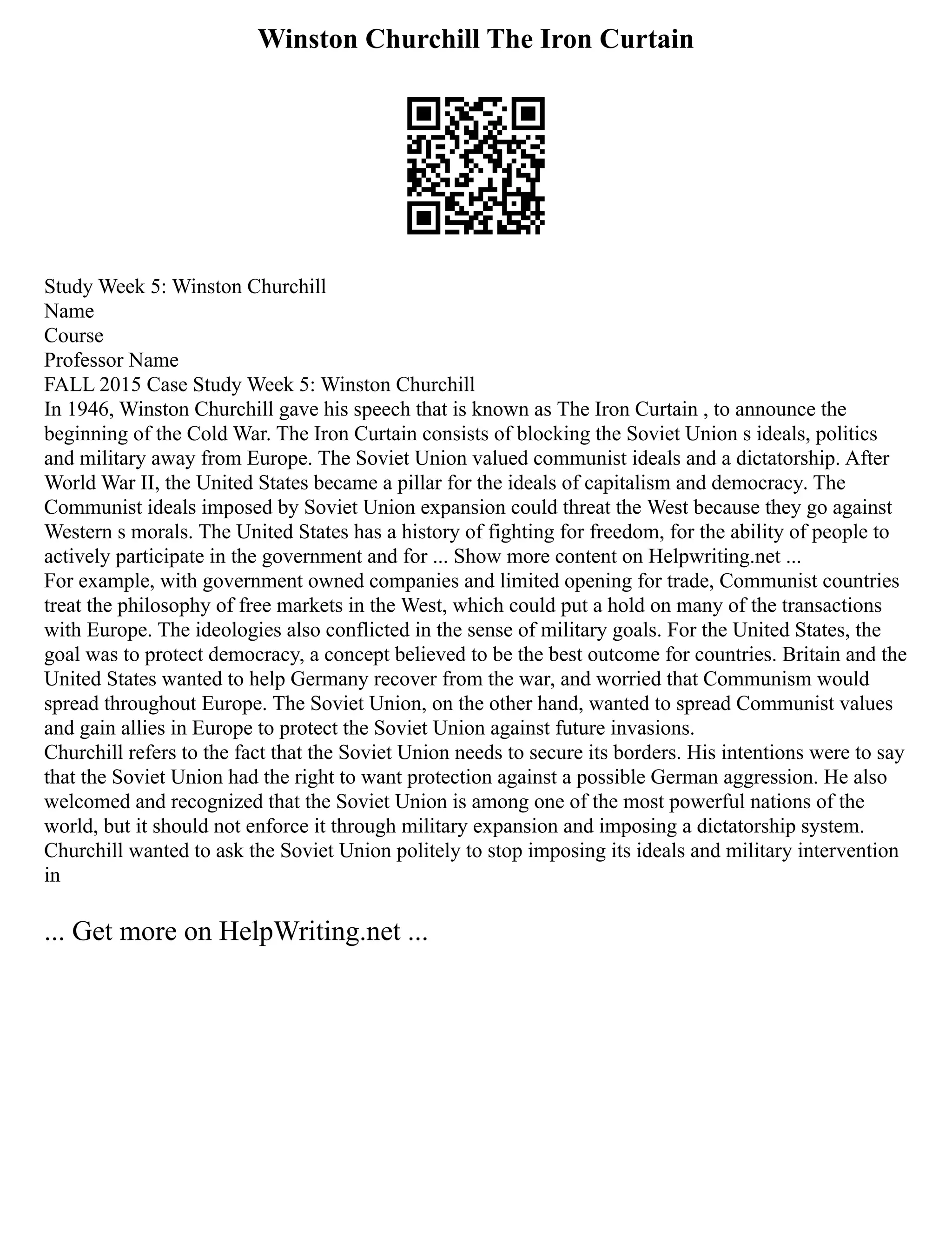Winston Churchill The Iron Curtain
Study Week 5: Winston Churchill
Name
Course
Professor Name
FALL 2015 Case Study Week 5: Winston Churchill
In 1946, Winston Churchill gave his speech that is known as The Iron Curtain , to announce the
beginning of the Cold War. The Iron Curtain consists of blocking the Soviet Union s ideals, politics
and military away from Europe. The Soviet Union valued communist ideals and a dictatorship. After
World War II, the United States became a pillar for the ideals of capitalism and democracy. The
Communist ideals imposed by Soviet Union expansion could threat the West because they go against
Western s morals. The United States has a history of fighting for freedom, for the ability of people to
actively participate in the government and for ... Show more content on Helpwriting.net ...
For example, with government owned companies and limited opening for trade, Communist countries
treat the philosophy of free markets in the West, which could put a hold on many of the transactions
with Europe. The ideologies also conflicted in the sense of military goals. For the United States, the
goal was to protect democracy, a concept believed to be the best outcome for countries. Britain and the
United States wanted to help Germany recover from the war, and worried that Communism would
spread throughout Europe. The Soviet Union, on the other hand, wanted to spread Communist values
and gain allies in Europe to protect the Soviet Union against future invasions.
Churchill refers to the fact that the Soviet Union needs to secure its borders. His intentions were to say
that the Soviet Union had the right to want protection against a possible German aggression. He also
welcomed and recognized that the Soviet Union is among one of the most powerful nations of the
world, but it should not enforce it through military expansion and imposing a dictatorship system.
Churchill wanted to ask the Soviet Union politely to stop imposing its ideals and military intervention
in
... Get more on HelpWriting.net ...
 