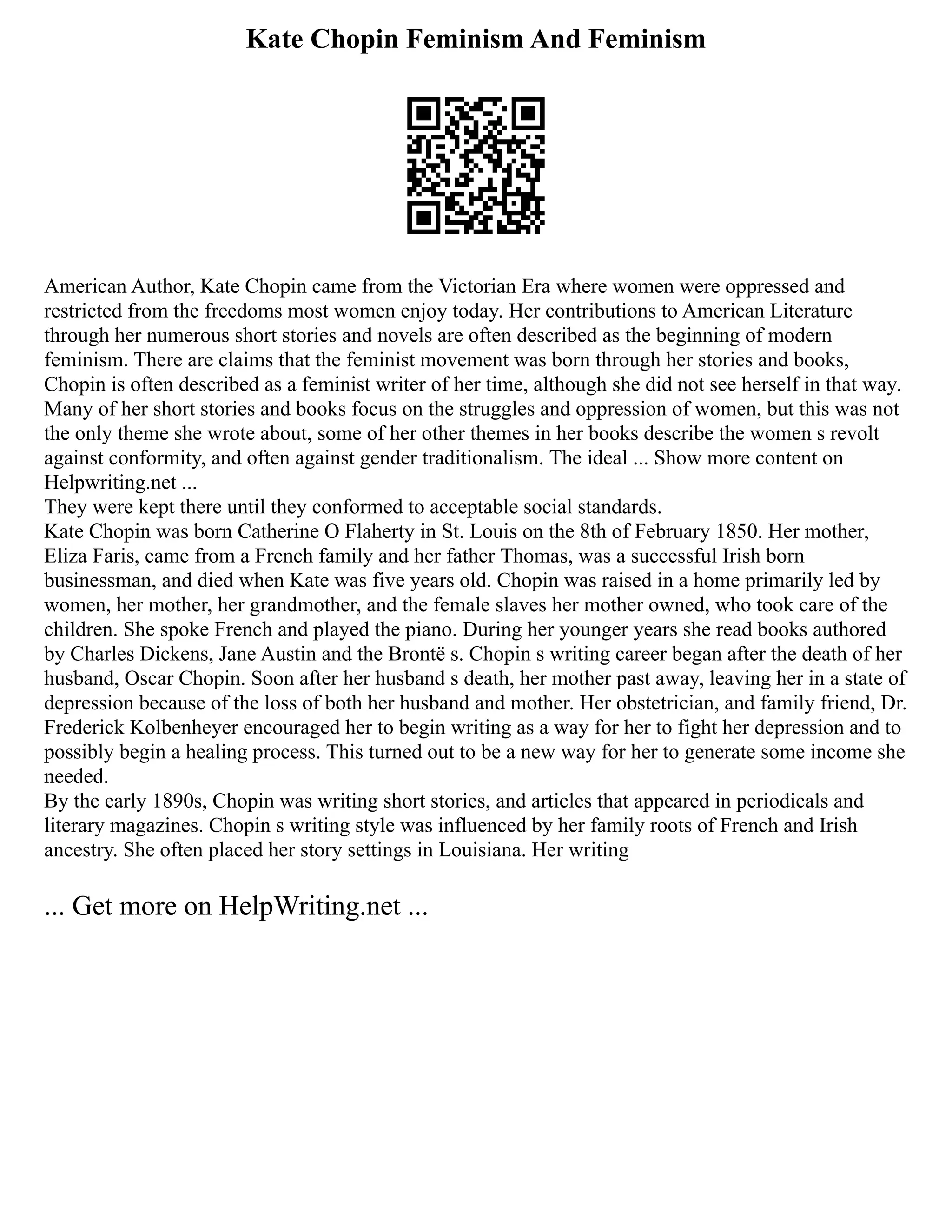 Kate Chopin Feminism And Feminism
American Author, Kate Chopin came from the Victorian Era where women were oppressed and
restricted from the freedoms most women enjoy today. Her contributions to American Literature
through her numerous short stories and novels are often described as the beginning of modern
feminism. There are claims that the feminist movement was born through her stories and books,
Chopin is often described as a feminist writer of her time, although she did not see herself in that way.
Many of her short stories and books focus on the struggles and oppression of women, but this was not
the only theme she wrote about, some of her other themes in her books describe the women s revolt
against conformity, and often against gender traditionalism. The ideal ... Show more content on
Helpwriting.net ...
They were kept there until they conformed to acceptable social standards.
Kate Chopin was born Catherine O Flaherty in St. Louis on the 8th of February 1850. Her mother,
Eliza Faris, came from a French family and her father Thomas, was a successful Irish born
businessman, and died when Kate was five years old. Chopin was raised in a home primarily led by
women, her mother, her grandmother, and the female slaves her mother owned, who took care of the
children. She spoke French and played the piano. During her younger years she read books authored
by Charles Dickens, Jane Austin and the Brontë s. Chopin s writing career began after the death of her
husband, Oscar Chopin. Soon after her husband s death, her mother past away, leaving her in a state of
depression because of the loss of both her husband and mother. Her obstetrician, and family friend, Dr.
Frederick Kolbenheyer encouraged her to begin writing as a way for her to fight her depression and to
possibly begin a healing process. This turned out to be a new way for her to generate some income she
needed.
By the early 1890s, Chopin was writing short stories, and articles that appeared in periodicals and
literary magazines. Chopin s writing style was influenced by her family roots of French and Irish
ancestry. She often placed her story settings in Louisiana. Her writing
... Get more on HelpWriting.net ...
 