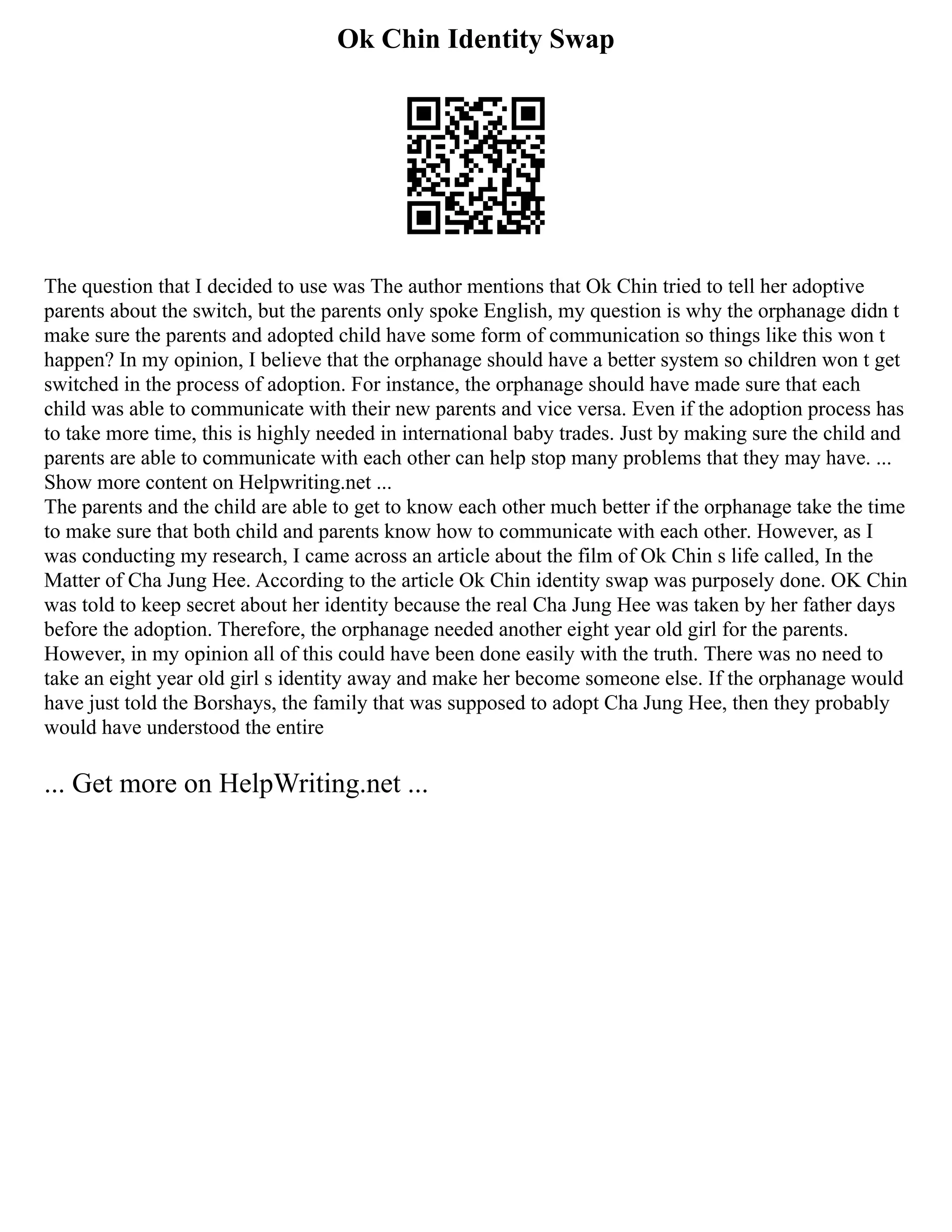 Ok Chin Identity Swap
The question that I decided to use was The author mentions that Ok Chin tried to tell her adoptive
parents about the switch, but the parents only spoke English, my question is why the orphanage didn t
make sure the parents and adopted child have some form of communication so things like this won t
happen? In my opinion, I believe that the orphanage should have a better system so children won t get
switched in the process of adoption. For instance, the orphanage should have made sure that each
child was able to communicate with their new parents and vice versa. Even if the adoption process has
to take more time, this is highly needed in international baby trades. Just by making sure the child and
parents are able to communicate with each other can help stop many problems that they may have. ...
Show more content on Helpwriting.net ...
The parents and the child are able to get to know each other much better if the orphanage take the time
to make sure that both child and parents know how to communicate with each other. However, as I
was conducting my research, I came across an article about the film of Ok Chin s life called, In the
Matter of Cha Jung Hee. According to the article Ok Chin identity swap was purposely done. OK Chin
was told to keep secret about her identity because the real Cha Jung Hee was taken by her father days
before the adoption. Therefore, the orphanage needed another eight year old girl for the parents.
However, in my opinion all of this could have been done easily with the truth. There was no need to
take an eight year old girl s identity away and make her become someone else. If the orphanage would
have just told the Borshays, the family that was supposed to adopt Cha Jung Hee, then they probably
would have understood the entire
... Get more on HelpWriting.net ...
 