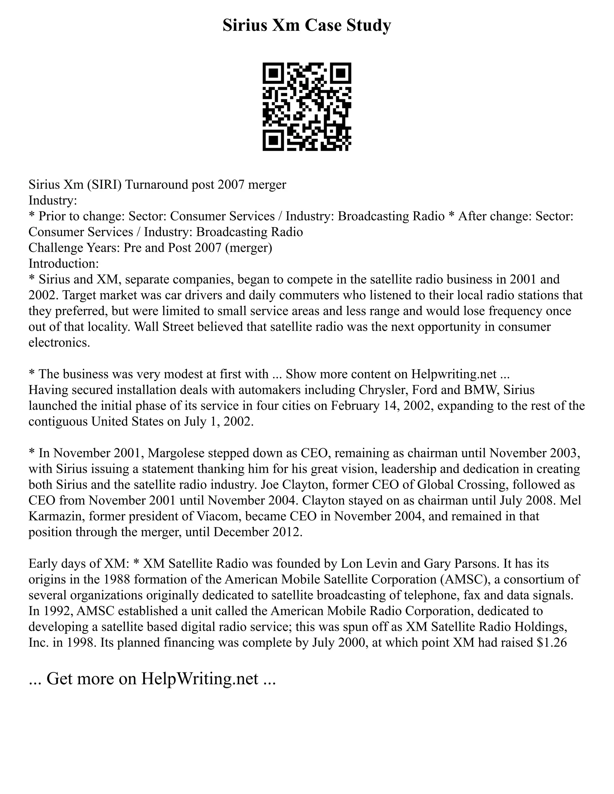 Sirius Xm Case Study
Sirius Xm (SIRI) Turnaround post 2007 merger
Industry:
* Prior to change: Sector: Consumer Services / Industry: Broadcasting Radio * After change: Sector:
Consumer Services / Industry: Broadcasting Radio
Challenge Years: Pre and Post 2007 (merger)
Introduction:
* Sirius and XM, separate companies, began to compete in the satellite radio business in 2001 and
2002. Target market was car drivers and daily commuters who listened to their local radio stations that
they preferred, but were limited to small service areas and less range and would lose frequency once
out of that locality. Wall Street believed that satellite radio was the next opportunity in consumer
electronics.
* The business was very modest at first with ... Show more content on Helpwriting.net ...
Having secured installation deals with automakers including Chrysler, Ford and BMW, Sirius
launched the initial phase of its service in four cities on February 14, 2002, expanding to the rest of the
contiguous United States on July 1, 2002.
* In November 2001, Margolese stepped down as CEO, remaining as chairman until November 2003,
with Sirius issuing a statement thanking him for his great vision, leadership and dedication in creating
both Sirius and the satellite radio industry. Joe Clayton, former CEO of Global Crossing, followed as
CEO from November 2001 until November 2004. Clayton stayed on as chairman until July 2008. Mel
Karmazin, former president of Viacom, became CEO in November 2004, and remained in that
position through the merger, until December 2012.
Early days of XM: * XM Satellite Radio was founded by Lon Levin and Gary Parsons. It has its
origins in the 1988 formation of the American Mobile Satellite Corporation (AMSC), a consortium of
several organizations originally dedicated to satellite broadcasting of telephone, fax and data signals.
In 1992, AMSC established a unit called the American Mobile Radio Corporation, dedicated to
developing a satellite based digital radio service; this was spun off as XM Satellite Radio Holdings,
Inc. in 1998. Its planned financing was complete by July 2000, at which point XM had raised $1.26
... Get more on HelpWriting.net ...
 
