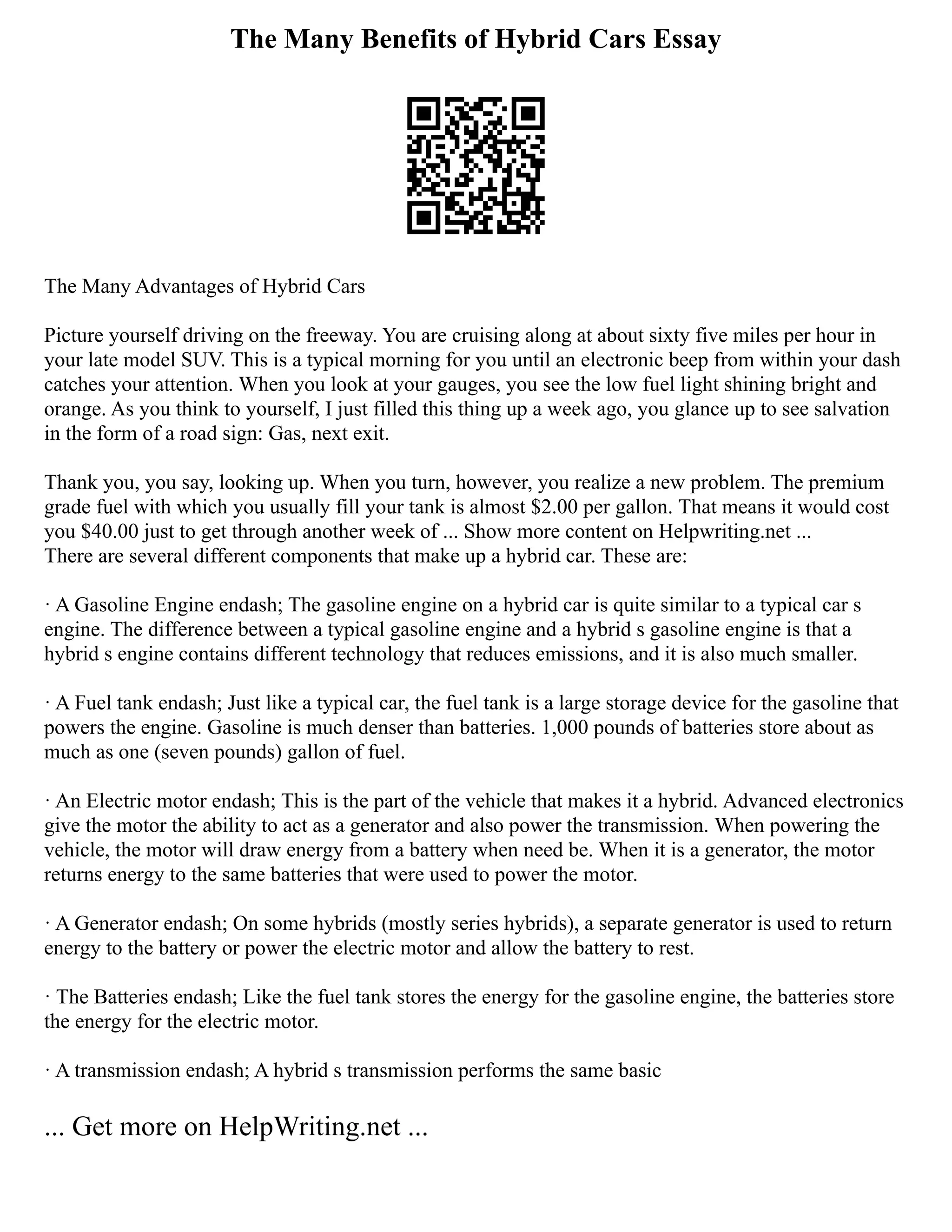 The Many Benefits of Hybrid Cars Essay
The Many Advantages of Hybrid Cars
Picture yourself driving on the freeway. You are cruising along at about sixty five miles per hour in
your late model SUV. This is a typical morning for you until an electronic beep from within your dash
catches your attention. When you look at your gauges, you see the low fuel light shining bright and
orange. As you think to yourself, I just filled this thing up a week ago, you glance up to see salvation
in the form of a road sign: Gas, next exit.
Thank you, you say, looking up. When you turn, however, you realize a new problem. The premium
grade fuel with which you usually fill your tank is almost $2.00 per gallon. That means it would cost
you $40.00 just to get through another week of ... Show more content on Helpwriting.net ...
There are several different components that make up a hybrid car. These are:
· A Gasoline Engine endash; The gasoline engine on a hybrid car is quite similar to a typical car s
engine. The difference between a typical gasoline engine and a hybrid s gasoline engine is that a
hybrid s engine contains different technology that reduces emissions, and it is also much smaller.
· A Fuel tank endash; Just like a typical car, the fuel tank is a large storage device for the gasoline that
powers the engine. Gasoline is much denser than batteries. 1,000 pounds of batteries store about as
much as one (seven pounds) gallon of fuel.
· An Electric motor endash; This is the part of the vehicle that makes it a hybrid. Advanced electronics
give the motor the ability to act as a generator and also power the transmission. When powering the
vehicle, the motor will draw energy from a battery when need be. When it is a generator, the motor
returns energy to the same batteries that were used to power the motor.
· A Generator endash; On some hybrids (mostly series hybrids), a separate generator is used to return
energy to the battery or power the electric motor and allow the battery to rest.
· The Batteries endash; Like the fuel tank stores the energy for the gasoline engine, the batteries store
the energy for the electric motor.
· A transmission endash; A hybrid s transmission performs the same basic
... Get more on HelpWriting.net ...
 