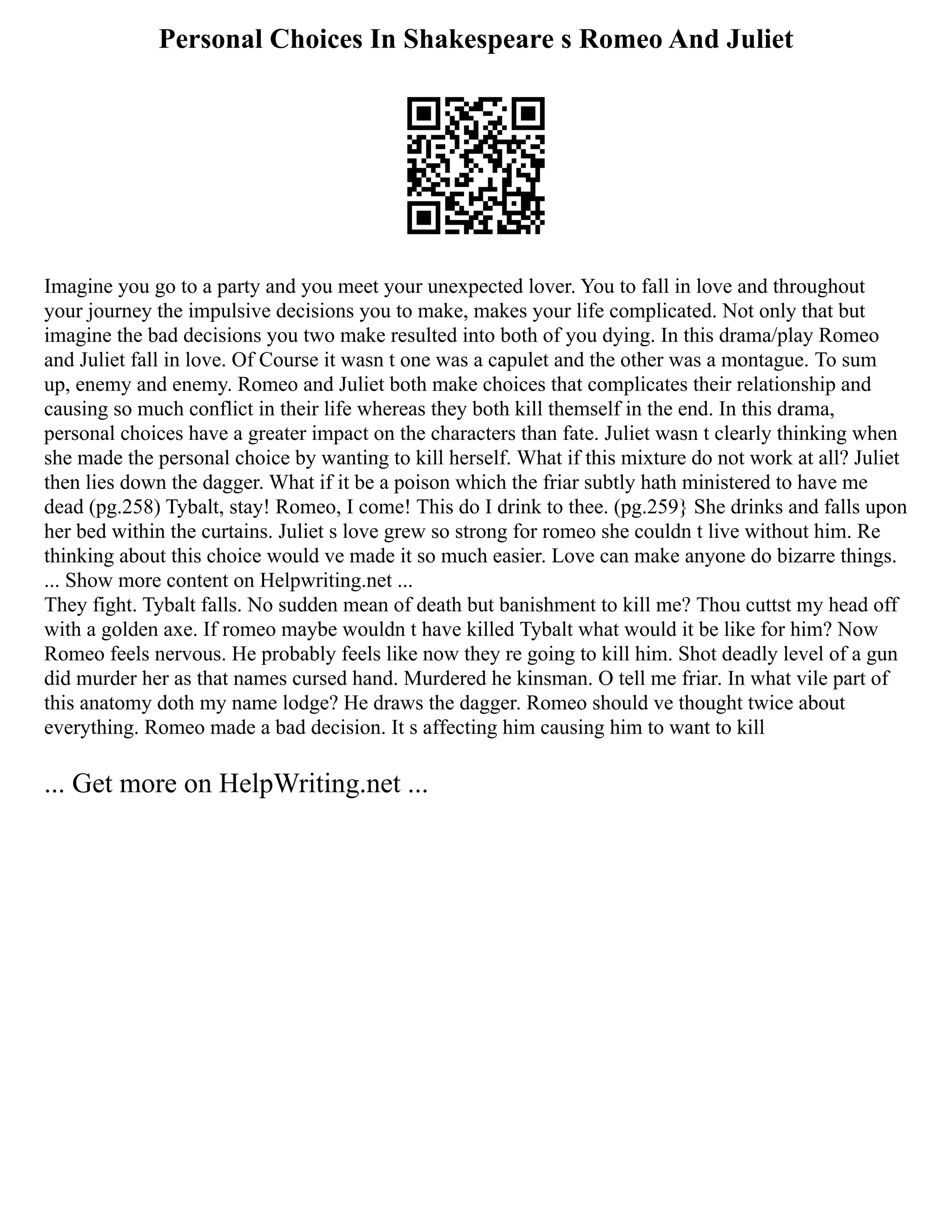 Personal Choices In Shakespeare s Romeo And Juliet
Imagine you go to a party and you meet your unexpected lover. You to fall in love and throughout
your journey the impulsive decisions you to make, makes your life complicated. Not only that but
imagine the bad decisions you two make resulted into both of you dying. In this drama/play Romeo
and Juliet fall in love. Of Course it wasn t one was a capulet and the other was a montague. To sum
up, enemy and enemy. Romeo and Juliet both make choices that complicates their relationship and
causing so much conflict in their life whereas they both kill themself in the end. In this drama,
personal choices have a greater impact on the characters than fate. Juliet wasn t clearly thinking when
she made the personal choice by wanting to kill herself. What if this mixture do not work at all? Juliet
then lies down the dagger. What if it be a poison which the friar subtly hath ministered to have me
dead (pg.258) Tybalt, stay! Romeo, I come! This do I drink to thee. (pg.259} She drinks and falls upon
her bed within the curtains. Juliet s love grew so strong for romeo she couldn t live without him. Re
thinking about this choice would ve made it so much easier. Love can make anyone do bizarre things.
... Show more content on Helpwriting.net ...
They fight. Tybalt falls. No sudden mean of death but banishment to kill me? Thou cuttst my head off
with a golden axe. If romeo maybe wouldn t have killed Tybalt what would it be like for him? Now
Romeo feels nervous. He probably feels like now they re going to kill him. Shot deadly level of a gun
did murder her as that names cursed hand. Murdered he kinsman. O tell me friar. In what vile part of
this anatomy doth my name lodge? He draws the dagger. Romeo should ve thought twice about
everything. Romeo made a bad decision. It s affecting him causing him to want to kill
... Get more on HelpWriting.net ...
 