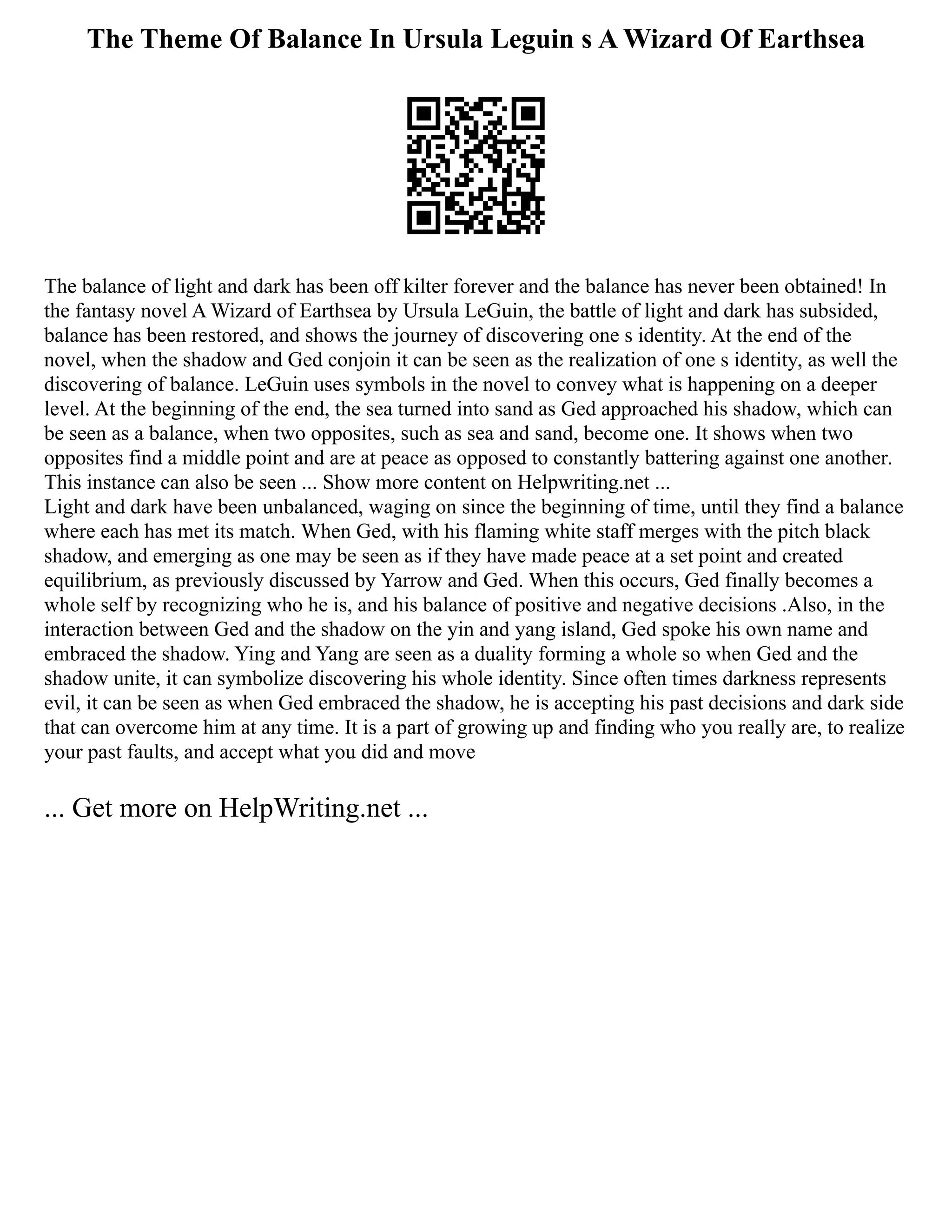 The Theme Of Balance In Ursula Leguin s A Wizard Of Earthsea
The balance of light and dark has been off kilter forever and the balance has never been obtained! In
the fantasy novel A Wizard of Earthsea by Ursula LeGuin, the battle of light and dark has subsided,
balance has been restored, and shows the journey of discovering one s identity. At the end of the
novel, when the shadow and Ged conjoin it can be seen as the realization of one s identity, as well the
discovering of balance. LeGuin uses symbols in the novel to convey what is happening on a deeper
level. At the beginning of the end, the sea turned into sand as Ged approached his shadow, which can
be seen as a balance, when two opposites, such as sea and sand, become one. It shows when two
opposites find a middle point and are at peace as opposed to constantly battering against one another.
This instance can also be seen ... Show more content on Helpwriting.net ...
Light and dark have been unbalanced, waging on since the beginning of time, until they find a balance
where each has met its match. When Ged, with his flaming white staff merges with the pitch black
shadow, and emerging as one may be seen as if they have made peace at a set point and created
equilibrium, as previously discussed by Yarrow and Ged. When this occurs, Ged finally becomes a
whole self by recognizing who he is, and his balance of positive and negative decisions .Also, in the
interaction between Ged and the shadow on the yin and yang island, Ged spoke his own name and
embraced the shadow. Ying and Yang are seen as a duality forming a whole so when Ged and the
shadow unite, it can symbolize discovering his whole identity. Since often times darkness represents
evil, it can be seen as when Ged embraced the shadow, he is accepting his past decisions and dark side
that can overcome him at any time. It is a part of growing up and finding who you really are, to realize
your past faults, and accept what you did and move
... Get more on HelpWriting.net ...
 