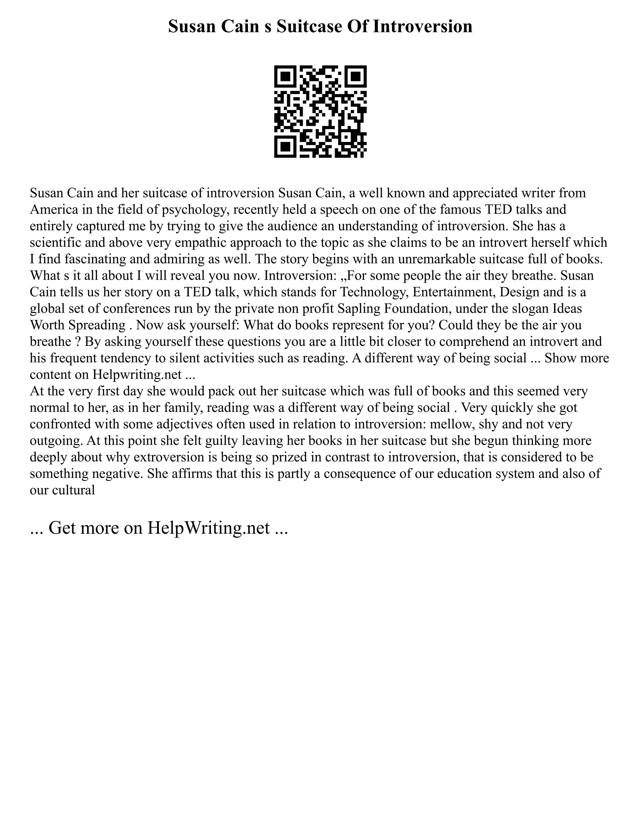 Susan Cain s Suitcase Of Introversion
Susan Cain and her suitcase of introversion Susan Cain, a well known and appreciated writer from
America in the field of psychology, recently held a speech on one of the famous TED talks and
entirely captured me by trying to give the audience an understanding of introversion. She has a
scientific and above very empathic approach to the topic as she claims to be an introvert herself which
I find fascinating and admiring as well. The story begins with an unremarkable suitcase full of books.
What s it all about I will reveal you now. Introversion: „For some people the air they breathe. Susan
Cain tells us her story on a TED talk, which stands for Technology, Entertainment, Design and is a
global set of conferences run by the private non profit Sapling Foundation, under the slogan Ideas
Worth Spreading . Now ask yourself: What do books represent for you? Could they be the air you
breathe ? By asking yourself these questions you are a little bit closer to comprehend an introvert and
his frequent tendency to silent activities such as reading. A different way of being social ... Show more
content on Helpwriting.net ...
At the very first day she would pack out her suitcase which was full of books and this seemed very
normal to her, as in her family, reading was a different way of being social . Very quickly she got
confronted with some adjectives often used in relation to introversion: mellow, shy and not very
outgoing. At this point she felt guilty leaving her books in her suitcase but she begun thinking more
deeply about why extroversion is being so prized in contrast to introversion, that is considered to be
something negative. She affirms that this is partly a consequence of our education system and also of
our cultural
... Get more on HelpWriting.net ...
 