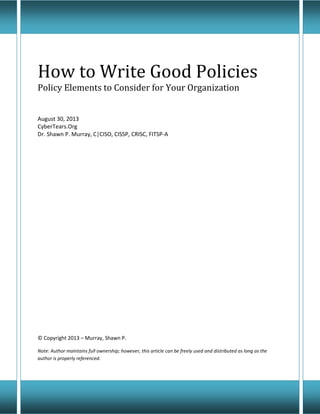 How to Write Good Policies
Policy Elements to Consider for Your Organization
August 30, 2013
CyberTears.Org
Dr. Shawn P. Murray, C|CISO, CISSP, CRISC, FITSP-A
© Copyright 2013 – Murray, Shawn P.
Note: Author maintains full ownership; however, this article can be freely used and distributed as long as the
author is properly referenced.
 