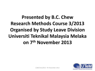 Presented by B.C. Chew
Research Methods Course 3/2013
Organised by Study Leave Division
Universiti Teknikal Malaysia Melak...