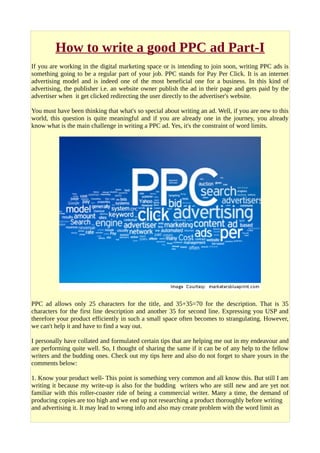 How to write a good PPC ad Part-I
If you are working in the digital marketing space or is intending to join soon, writing PPC ads is
something going to be a regular part of your job. PPC stands for Pay Per Click. It is an internet
advertising model and is indeed one of the most beneficial one for a business. In this kind of
advertising, the publisher i.e. an website owner publish the ad in their page and gets paid by the
advertiser when it get clicked redirecting the user directly to the advertiser's website.
You must have been thinking that what's so special about writing an ad. Well, if you are new to this
world, this question is quite meaningful and if you are already one in the journey, you already
know what is the main challenge in writing a PPC ad. Yes, it's the constraint of word limits.
PPC ad allows only 25 characters for the title, and 35+35=70 for the description. That is 35
characters for the first line description and another 35 for second line. Expressing you USP and
therefore your product efficiently in such a small space often becomes to strangulating. However,
we can't help it and have to find a way out.
I personally have collated and formulated certain tips that are helping me out in my endeavour and
are performing quite well. So, I thought of sharing the same if it can be of any help to the fellow
writers and the budding ones. Check out my tips here and also do not forget to share yours in the
comments below:
1. Know your product well- This point is something very common and all know this. But still I am
writing it because my write-up is also for the budding writers who are still new and are yet not
familiar with this roller-coaster ride of being a commercial writer. Many a time, the demand of
producing copies are too high and we end up not researching a product thoroughly before writing
and advertising it. It may lead to wrong info and also may create problem with the word limit as
 