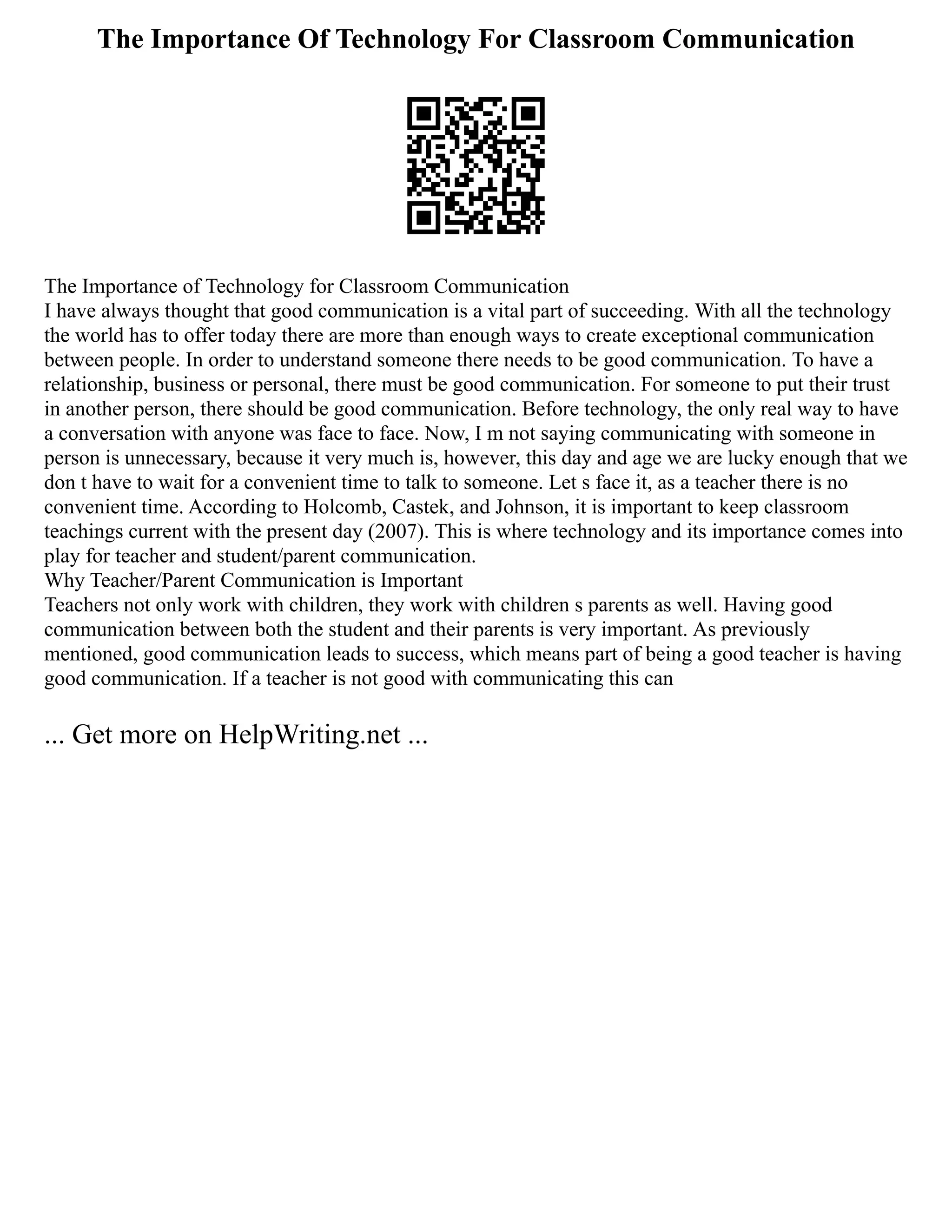 The Importance Of Technology For Classroom Communication
The Importance of Technology for Classroom Communication
I have always thought that good communication is a vital part of succeeding. With all the technology
the world has to offer today there are more than enough ways to create exceptional communication
between people. In order to understand someone there needs to be good communication. To have a
relationship, business or personal, there must be good communication. For someone to put their trust
in another person, there should be good communication. Before technology, the only real way to have
a conversation with anyone was face to face. Now, I m not saying communicating with someone in
person is unnecessary, because it very much is, however, this day and age we are lucky enough that we
don t have to wait for a convenient time to talk to someone. Let s face it, as a teacher there is no
convenient time. According to Holcomb, Castek, and Johnson, it is important to keep classroom
teachings current with the present day (2007). This is where technology and its importance comes into
play for teacher and student/parent communication.
Why Teacher/Parent Communication is Important
Teachers not only work with children, they work with children s parents as well. Having good
communication between both the student and their parents is very important. As previously
mentioned, good communication leads to success, which means part of being a good teacher is having
good communication. If a teacher is not good with communicating this can
... Get more on HelpWriting.net ...
 