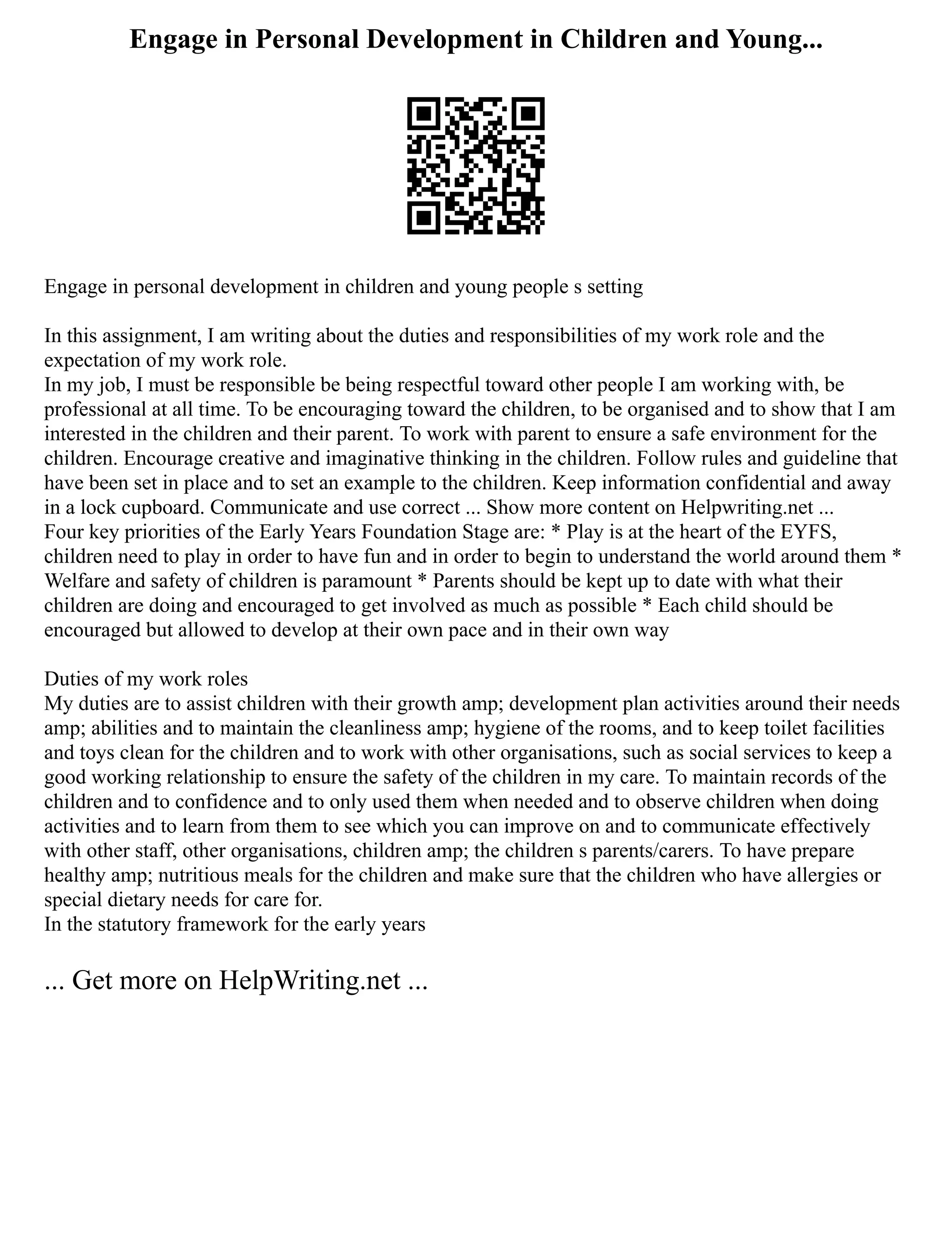 Engage in Personal Development in Children and Young...
Engage in personal development in children and young people s setting
In this assignment, I am writing about the duties and responsibilities of my work role and the
expectation of my work role.
In my job, I must be responsible be being respectful toward other people I am working with, be
professional at all time. To be encouraging toward the children, to be organised and to show that I am
interested in the children and their parent. To work with parent to ensure a safe environment for the
children. Encourage creative and imaginative thinking in the children. Follow rules and guideline that
have been set in place and to set an example to the children. Keep information confidential and away
in a lock cupboard. Communicate and use correct ... Show more content on Helpwriting.net ...
Four key priorities of the Early Years Foundation Stage are: * Play is at the heart of the EYFS,
children need to play in order to have fun and in order to begin to understand the world around them *
Welfare and safety of children is paramount * Parents should be kept up to date with what their
children are doing and encouraged to get involved as much as possible * Each child should be
encouraged but allowed to develop at their own pace and in their own way
Duties of my work roles
My duties are to assist children with their growth amp; development plan activities around their needs
amp; abilities and to maintain the cleanliness amp; hygiene of the rooms, and to keep toilet facilities
and toys clean for the children and to work with other organisations, such as social services to keep a
good working relationship to ensure the safety of the children in my care. To maintain records of the
children and to confidence and to only used them when needed and to observe children when doing
activities and to learn from them to see which you can improve on and to communicate effectively
with other staff, other organisations, children amp; the children s parents/carers. To have prepare
healthy amp; nutritious meals for the children and make sure that the children who have allergies or
special dietary needs for care for.
In the statutory framework for the early years
... Get more on HelpWriting.net ...
 
