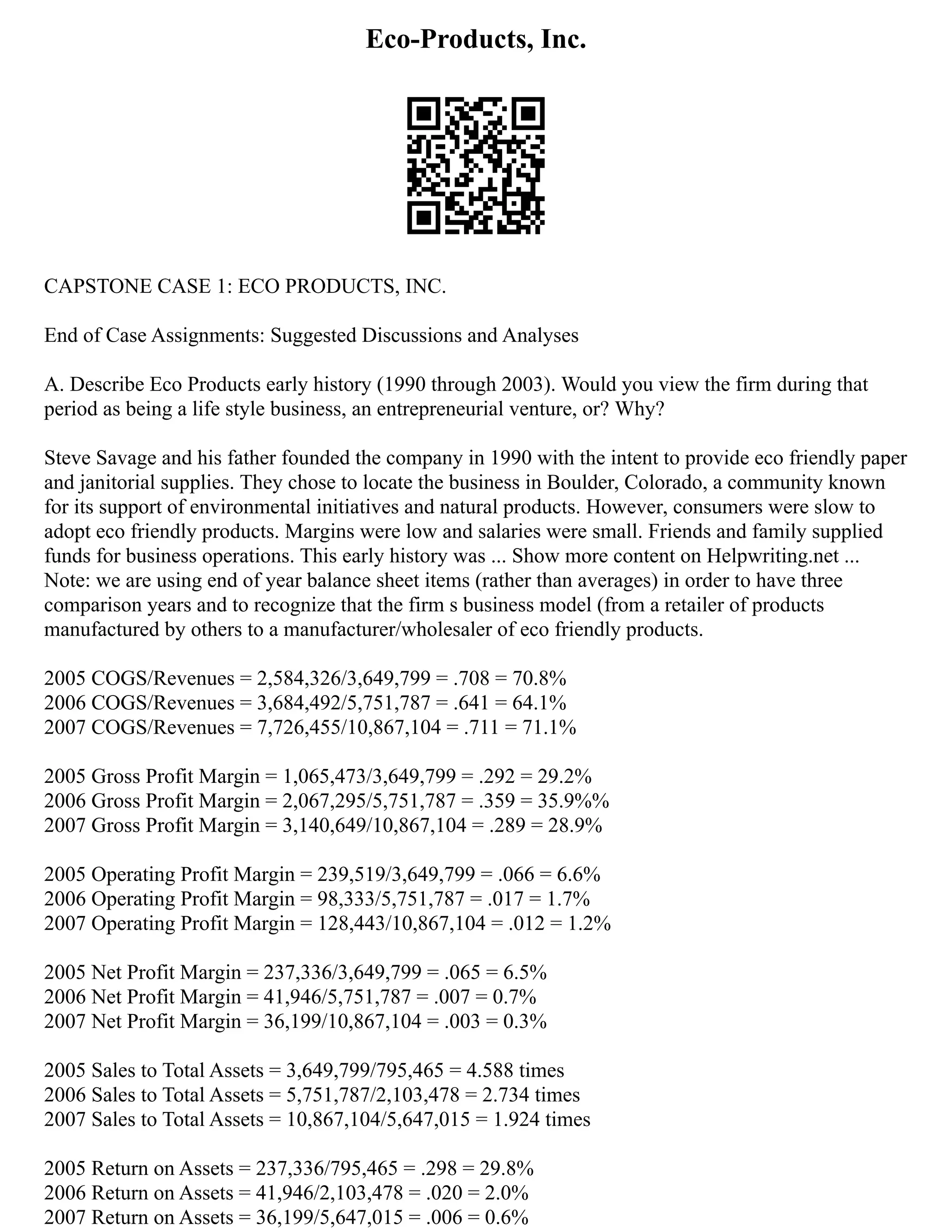 Eco-Products, Inc.
CAPSTONE CASE 1: ECO PRODUCTS, INC.
End of Case Assignments: Suggested Discussions and Analyses
A. Describe Eco Products early history (1990 through 2003). Would you view the firm during that
period as being a life style business, an entrepreneurial venture, or? Why?
Steve Savage and his father founded the company in 1990 with the intent to provide eco friendly paper
and janitorial supplies. They chose to locate the business in Boulder, Colorado, a community known
for its support of environmental initiatives and natural products. However, consumers were slow to
adopt eco friendly products. Margins were low and salaries were small. Friends and family supplied
funds for business operations. This early history was ... Show more content on Helpwriting.net ...
Note: we are using end of year balance sheet items (rather than averages) in order to have three
comparison years and to recognize that the firm s business model (from a retailer of products
manufactured by others to a manufacturer/wholesaler of eco friendly products.
2005 COGS/Revenues = 2,584,326/3,649,799 = .708 = 70.8%
2006 COGS/Revenues = 3,684,492/5,751,787 = .641 = 64.1%
2007 COGS/Revenues = 7,726,455/10,867,104 = .711 = 71.1%
2005 Gross Profit Margin = 1,065,473/3,649,799 = .292 = 29.2%
2006 Gross Profit Margin = 2,067,295/5,751,787 = .359 = 35.9%%
2007 Gross Profit Margin = 3,140,649/10,867,104 = .289 = 28.9%
2005 Operating Profit Margin = 239,519/3,649,799 = .066 = 6.6%
2006 Operating Profit Margin = 98,333/5,751,787 = .017 = 1.7%
2007 Operating Profit Margin = 128,443/10,867,104 = .012 = 1.2%
2005 Net Profit Margin = 237,336/3,649,799 = .065 = 6.5%
2006 Net Profit Margin = 41,946/5,751,787 = .007 = 0.7%
2007 Net Profit Margin = 36,199/10,867,104 = .003 = 0.3%
2005 Sales to Total Assets = 3,649,799/795,465 = 4.588 times
2006 Sales to Total Assets = 5,751,787/2,103,478 = 2.734 times
2007 Sales to Total Assets = 10,867,104/5,647,015 = 1.924 times
2005 Return on Assets = 237,336/795,465 = .298 = 29.8%
2006 Return on Assets = 41,946/2,103,478 = .020 = 2.0%
2007 Return on Assets = 36,199/5,647,015 = .006 = 0.6%
 