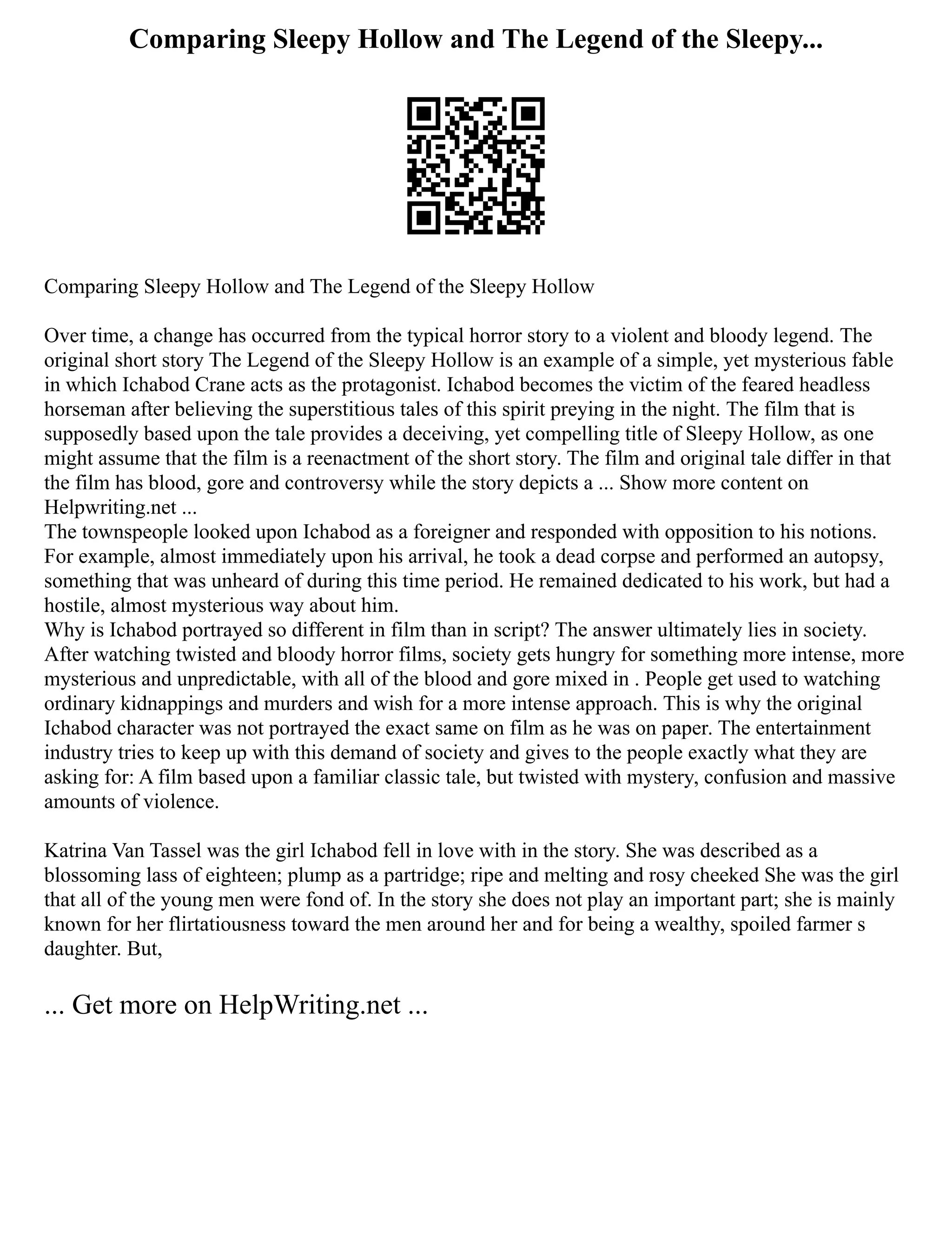 Comparing Sleepy Hollow and The Legend of the Sleepy...
Comparing Sleepy Hollow and The Legend of the Sleepy Hollow
Over time, a change has occurred from the typical horror story to a violent and bloody legend. The
original short story The Legend of the Sleepy Hollow is an example of a simple, yet mysterious fable
in which Ichabod Crane acts as the protagonist. Ichabod becomes the victim of the feared headless
horseman after believing the superstitious tales of this spirit preying in the night. The film that is
supposedly based upon the tale provides a deceiving, yet compelling title of Sleepy Hollow, as one
might assume that the film is a reenactment of the short story. The film and original tale differ in that
the film has blood, gore and controversy while the story depicts a ... Show more content on
Helpwriting.net ...
The townspeople looked upon Ichabod as a foreigner and responded with opposition to his notions.
For example, almost immediately upon his arrival, he took a dead corpse and performed an autopsy,
something that was unheard of during this time period. He remained dedicated to his work, but had a
hostile, almost mysterious way about him.
Why is Ichabod portrayed so different in film than in script? The answer ultimately lies in society.
After watching twisted and bloody horror films, society gets hungry for something more intense, more
mysterious and unpredictable, with all of the blood and gore mixed in . People get used to watching
ordinary kidnappings and murders and wish for a more intense approach. This is why the original
Ichabod character was not portrayed the exact same on film as he was on paper. The entertainment
industry tries to keep up with this demand of society and gives to the people exactly what they are
asking for: A film based upon a familiar classic tale, but twisted with mystery, confusion and massive
amounts of violence.
Katrina Van Tassel was the girl Ichabod fell in love with in the story. She was described as a
blossoming lass of eighteen; plump as a partridge; ripe and melting and rosy cheeked She was the girl
that all of the young men were fond of. In the story she does not play an important part; she is mainly
known for her flirtatiousness toward the men around her and for being a wealthy, spoiled farmer s
daughter. But,
... Get more on HelpWriting.net ...
 