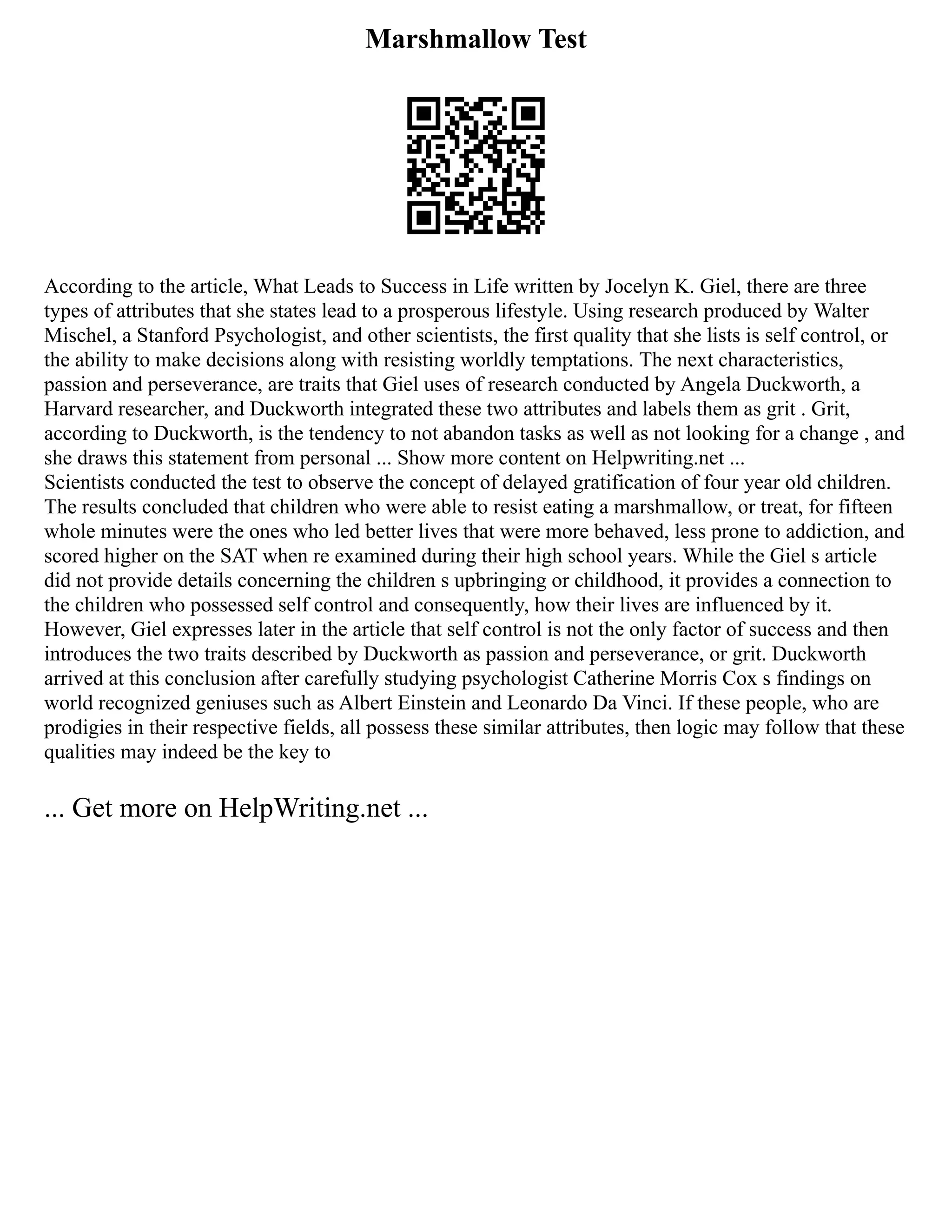 Marshmallow Test
According to the article, What Leads to Success in Life written by Jocelyn K. Giel, there are three
types of attributes that she states lead to a prosperous lifestyle. Using research produced by Walter
Mischel, a Stanford Psychologist, and other scientists, the first quality that she lists is self control, or
the ability to make decisions along with resisting worldly temptations. The next characteristics,
passion and perseverance, are traits that Giel uses of research conducted by Angela Duckworth, a
Harvard researcher, and Duckworth integrated these two attributes and labels them as grit . Grit,
according to Duckworth, is the tendency to not abandon tasks as well as not looking for a change , and
she draws this statement from personal ... Show more content on Helpwriting.net ...
Scientists conducted the test to observe the concept of delayed gratification of four year old children.
The results concluded that children who were able to resist eating a marshmallow, or treat, for fifteen
whole minutes were the ones who led better lives that were more behaved, less prone to addiction, and
scored higher on the SAT when re examined during their high school years. While the Giel s article
did not provide details concerning the children s upbringing or childhood, it provides a connection to
the children who possessed self control and consequently, how their lives are influenced by it.
However, Giel expresses later in the article that self control is not the only factor of success and then
introduces the two traits described by Duckworth as passion and perseverance, or grit. Duckworth
arrived at this conclusion after carefully studying psychologist Catherine Morris Cox s findings on
world recognized geniuses such as Albert Einstein and Leonardo Da Vinci. If these people, who are
prodigies in their respective fields, all possess these similar attributes, then logic may follow that these
qualities may indeed be the key to
... Get more on HelpWriting.net ...
 
