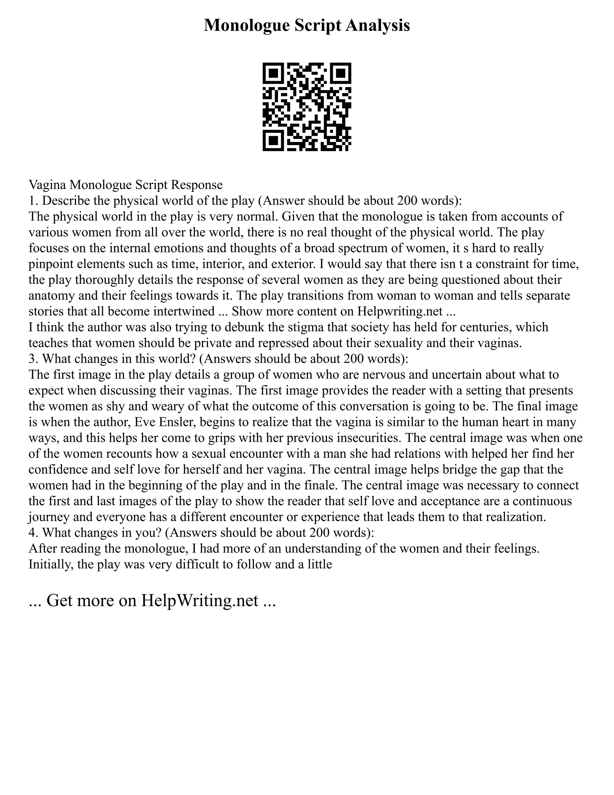 Monologue Script Analysis
Vagina Monologue Script Response
1. Describe the physical world of the play (Answer should be about 200 words):
The physical world in the play is very normal. Given that the monologue is taken from accounts of
various women from all over the world, there is no real thought of the physical world. The play
focuses on the internal emotions and thoughts of a broad spectrum of women, it s hard to really
pinpoint elements such as time, interior, and exterior. I would say that there isn t a constraint for time,
the play thoroughly details the response of several women as they are being questioned about their
anatomy and their feelings towards it. The play transitions from woman to woman and tells separate
stories that all become intertwined ... Show more content on Helpwriting.net ...
I think the author was also trying to debunk the stigma that society has held for centuries, which
teaches that women should be private and repressed about their sexuality and their vaginas.
3. What changes in this world? (Answers should be about 200 words):
The first image in the play details a group of women who are nervous and uncertain about what to
expect when discussing their vaginas. The first image provides the reader with a setting that presents
the women as shy and weary of what the outcome of this conversation is going to be. The final image
is when the author, Eve Ensler, begins to realize that the vagina is similar to the human heart in many
ways, and this helps her come to grips with her previous insecurities. The central image was when one
of the women recounts how a sexual encounter with a man she had relations with helped her find her
confidence and self love for herself and her vagina. The central image helps bridge the gap that the
women had in the beginning of the play and in the finale. The central image was necessary to connect
the first and last images of the play to show the reader that self love and acceptance are a continuous
journey and everyone has a different encounter or experience that leads them to that realization.
4. What changes in you? (Answers should be about 200 words):
After reading the monologue, I had more of an understanding of the women and their feelings.
Initially, the play was very difficult to follow and a little
... Get more on HelpWriting.net ...
 