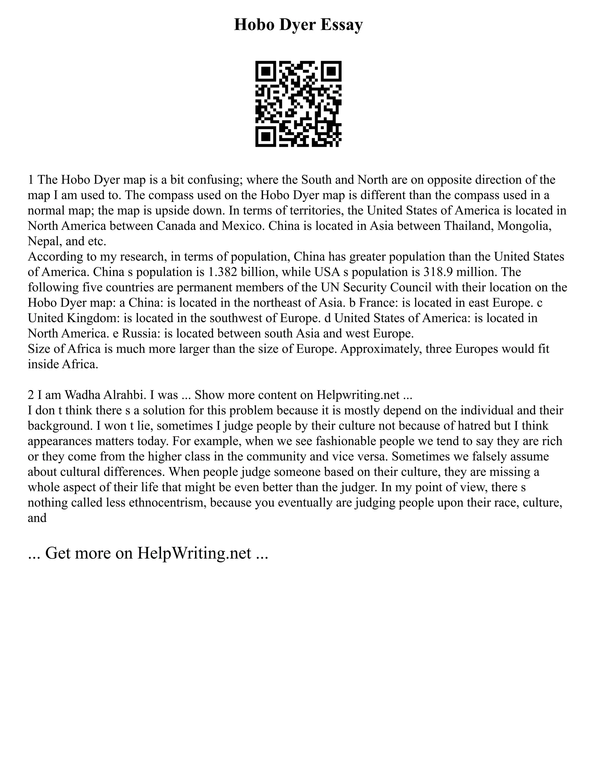 Hobo Dyer Essay
1 The Hobo Dyer map is a bit confusing; where the South and North are on opposite direction of the
map I am used to. The compass used on the Hobo Dyer map is different than the compass used in a
normal map; the map is upside down. In terms of territories, the United States of America is located in
North America between Canada and Mexico. China is located in Asia between Thailand, Mongolia,
Nepal, and etc.
According to my research, in terms of population, China has greater population than the United States
of America. China s population is 1.382 billion, while USA s population is 318.9 million. The
following five countries are permanent members of the UN Security Council with their location on the
Hobo Dyer map: a China: is located in the northeast of Asia. b France: is located in east Europe. c
United Kingdom: is located in the southwest of Europe. d United States of America: is located in
North America. e Russia: is located between south Asia and west Europe.
Size of Africa is much more larger than the size of Europe. Approximately, three Europes would fit
inside Africa.
2 I am Wadha Alrahbi. I was ... Show more content on Helpwriting.net ...
I don t think there s a solution for this problem because it is mostly depend on the individual and their
background. I won t lie, sometimes I judge people by their culture not because of hatred but I think
appearances matters today. For example, when we see fashionable people we tend to say they are rich
or they come from the higher class in the community and vice versa. Sometimes we falsely assume
about cultural differences. When people judge someone based on their culture, they are missing a
whole aspect of their life that might be even better than the judger. In my point of view, there s
nothing called less ethnocentrism, because you eventually are judging people upon their race, culture,
and
... Get more on HelpWriting.net ...
 