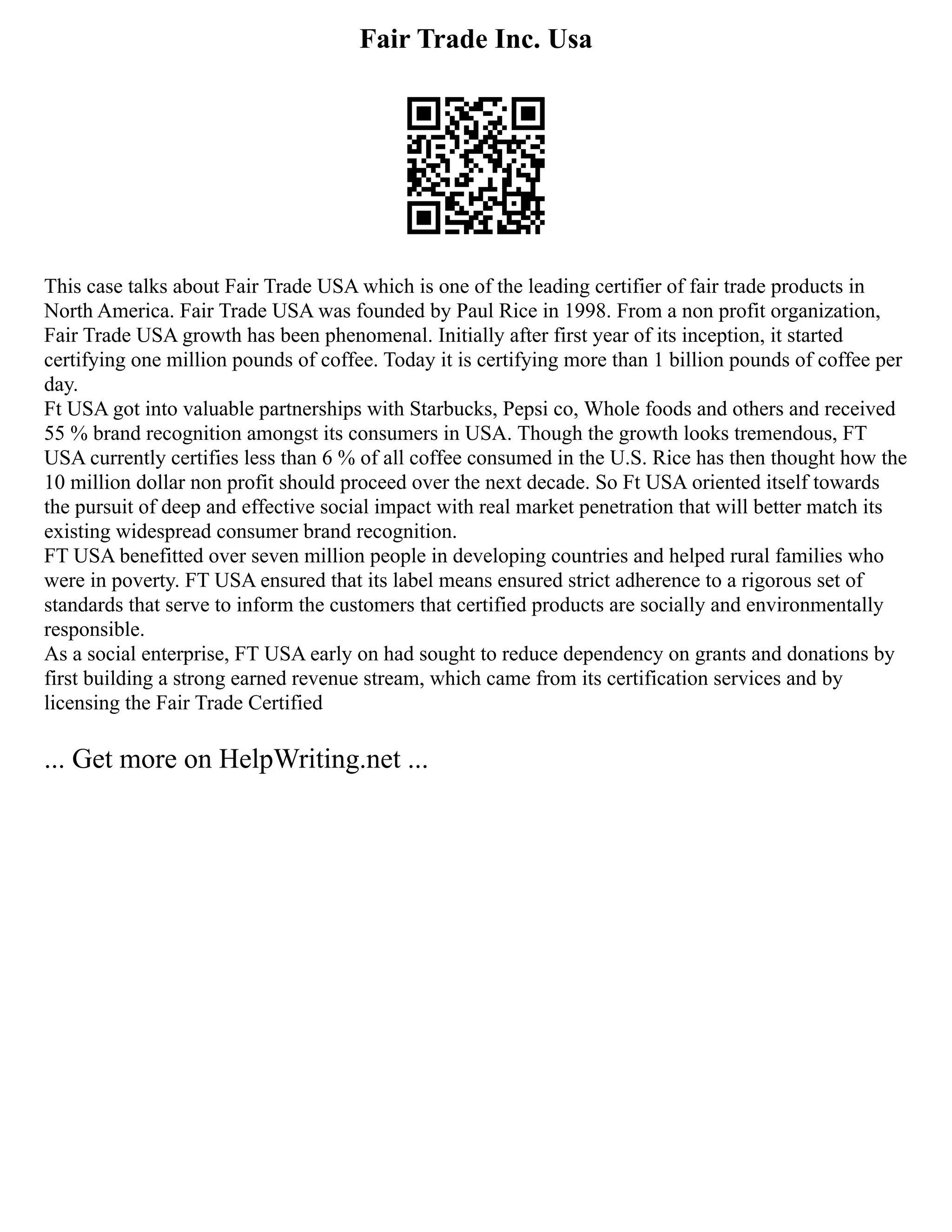 Fair Trade Inc. Usa
This case talks about Fair Trade USA which is one of the leading certifier of fair trade products in
North America. Fair Trade USA was founded by Paul Rice in 1998. From a non profit organization,
Fair Trade USA growth has been phenomenal. Initially after first year of its inception, it started
certifying one million pounds of coffee. Today it is certifying more than 1 billion pounds of coffee per
day.
Ft USA got into valuable partnerships with Starbucks, Pepsi co, Whole foods and others and received
55 % brand recognition amongst its consumers in USA. Though the growth looks tremendous, FT
USA currently certifies less than 6 % of all coffee consumed in the U.S. Rice has then thought how the
10 million dollar non profit should proceed over the next decade. So Ft USA oriented itself towards
the pursuit of deep and effective social impact with real market penetration that will better match its
existing widespread consumer brand recognition.
FT USA benefitted over seven million people in developing countries and helped rural families who
were in poverty. FT USA ensured that its label means ensured strict adherence to a rigorous set of
standards that serve to inform the customers that certified products are socially and environmentally
responsible.
As a social enterprise, FT USA early on had sought to reduce dependency on grants and donations by
first building a strong earned revenue stream, which came from its certification services and by
licensing the Fair Trade Certified
... Get more on HelpWriting.net ...
 