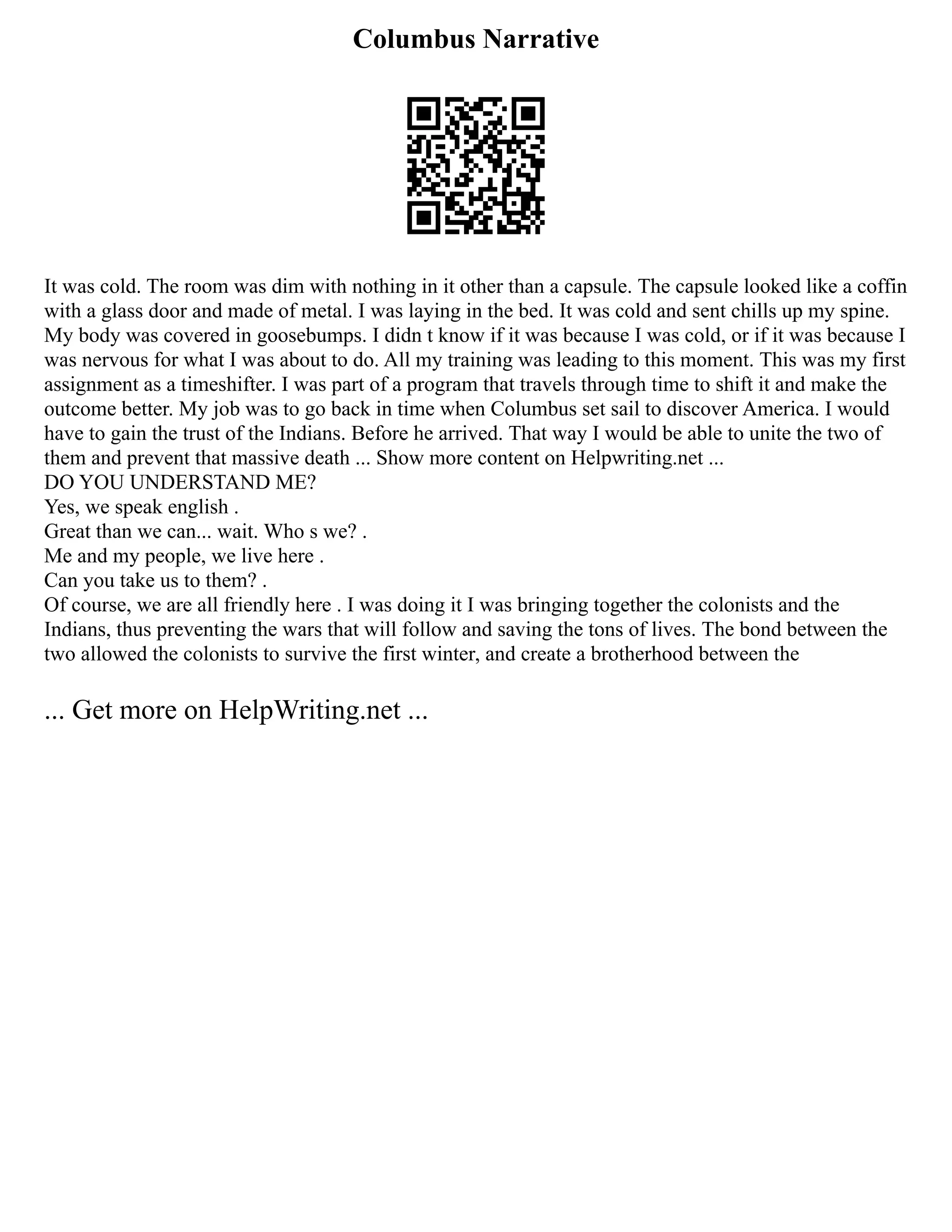 Columbus Narrative
It was cold. The room was dim with nothing in it other than a capsule. The capsule looked like a coffin
with a glass door and made of metal. I was laying in the bed. It was cold and sent chills up my spine.
My body was covered in goosebumps. I didn t know if it was because I was cold, or if it was because I
was nervous for what I was about to do. All my training was leading to this moment. This was my first
assignment as a timeshifter. I was part of a program that travels through time to shift it and make the
outcome better. My job was to go back in time when Columbus set sail to discover America. I would
have to gain the trust of the Indians. Before he arrived. That way I would be able to unite the two of
them and prevent that massive death ... Show more content on Helpwriting.net ...
DO YOU UNDERSTAND ME?
Yes, we speak english .
Great than we can... wait. Who s we? .
Me and my people, we live here .
Can you take us to them? .
Of course, we are all friendly here . I was doing it I was bringing together the colonists and the
Indians, thus preventing the wars that will follow and saving the tons of lives. The bond between the
two allowed the colonists to survive the first winter, and create a brotherhood between the
... Get more on HelpWriting.net ...
 