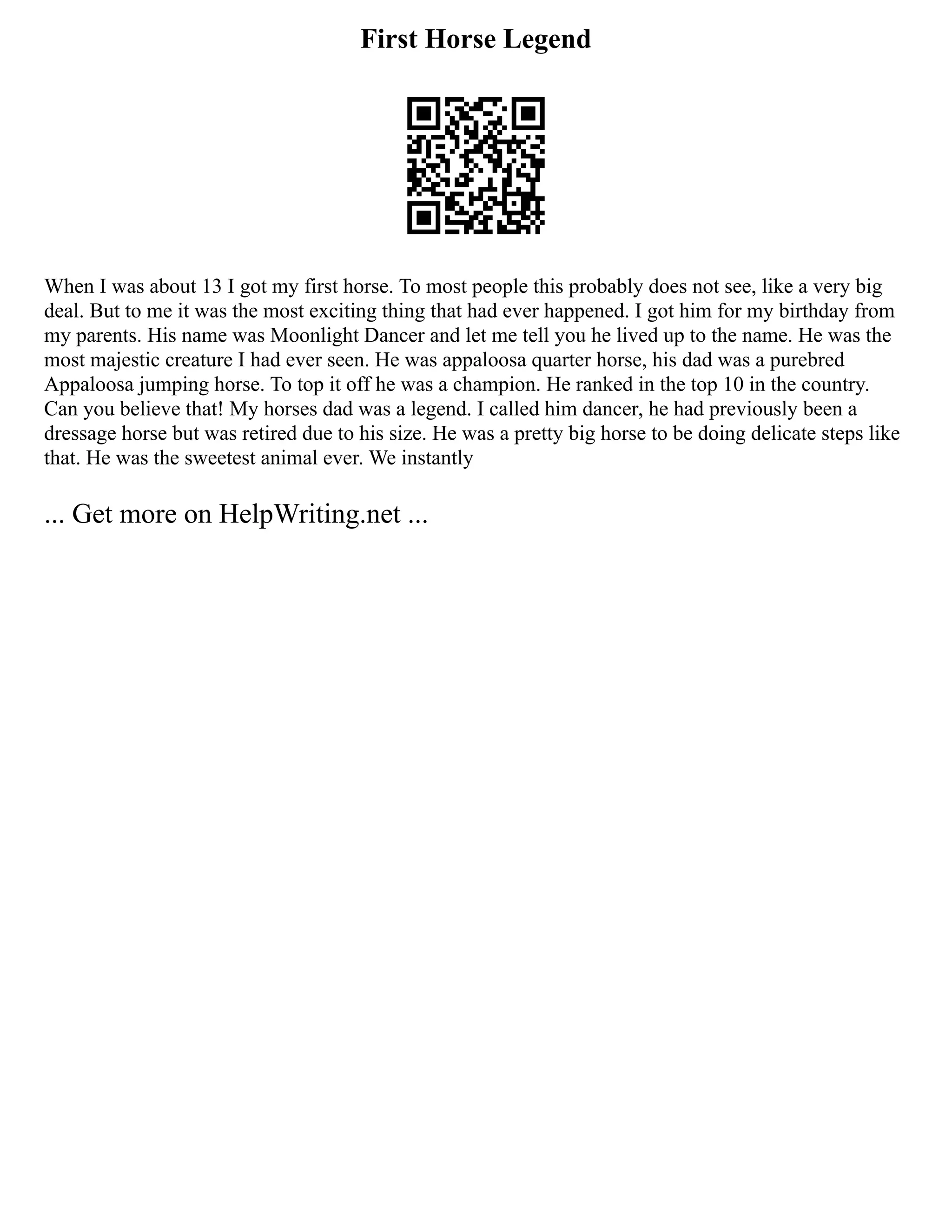 First Horse Legend
When I was about 13 I got my first horse. To most people this probably does not see, like a very big
deal. But to me it was the most exciting thing that had ever happened. I got him for my birthday from
my parents. His name was Moonlight Dancer and let me tell you he lived up to the name. He was the
most majestic creature I had ever seen. He was appaloosa quarter horse, his dad was a purebred
Appaloosa jumping horse. To top it off he was a champion. He ranked in the top 10 in the country.
Can you believe that! My horses dad was a legend. I called him dancer, he had previously been a
dressage horse but was retired due to his size. He was a pretty big horse to be doing delicate steps like
that. He was the sweetest animal ever. We instantly
... Get more on HelpWriting.net ...
 