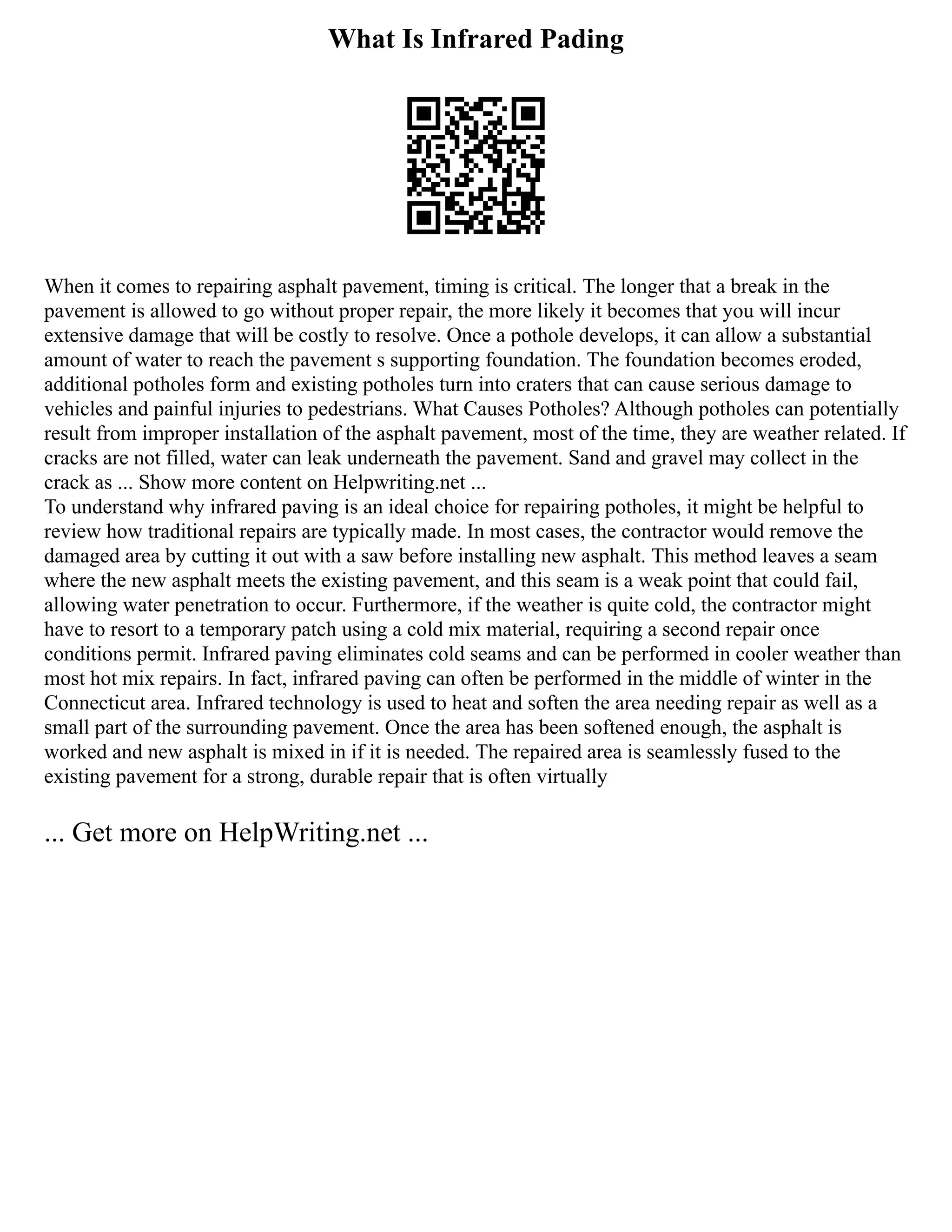 What Is Infrared Pading
When it comes to repairing asphalt pavement, timing is critical. The longer that a break in the
pavement is allowed to go without proper repair, the more likely it becomes that you will incur
extensive damage that will be costly to resolve. Once a pothole develops, it can allow a substantial
amount of water to reach the pavement s supporting foundation. The foundation becomes eroded,
additional potholes form and existing potholes turn into craters that can cause serious damage to
vehicles and painful injuries to pedestrians. What Causes Potholes? Although potholes can potentially
result from improper installation of the asphalt pavement, most of the time, they are weather related. If
cracks are not filled, water can leak underneath the pavement. Sand and gravel may collect in the
crack as ... Show more content on Helpwriting.net ...
To understand why infrared paving is an ideal choice for repairing potholes, it might be helpful to
review how traditional repairs are typically made. In most cases, the contractor would remove the
damaged area by cutting it out with a saw before installing new asphalt. This method leaves a seam
where the new asphalt meets the existing pavement, and this seam is a weak point that could fail,
allowing water penetration to occur. Furthermore, if the weather is quite cold, the contractor might
have to resort to a temporary patch using a cold mix material, requiring a second repair once
conditions permit. Infrared paving eliminates cold seams and can be performed in cooler weather than
most hot mix repairs. In fact, infrared paving can often be performed in the middle of winter in the
Connecticut area. Infrared technology is used to heat and soften the area needing repair as well as a
small part of the surrounding pavement. Once the area has been softened enough, the asphalt is
worked and new asphalt is mixed in if it is needed. The repaired area is seamlessly fused to the
existing pavement for a strong, durable repair that is often virtually
... Get more on HelpWriting.net ...
 